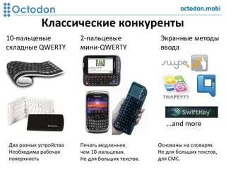 Классические конкуренты
10-пальцевые
складные QWERTY
2-пальцевые
мини-QWERТY
Экранные методы
ввода
Два разных устройства
Необходима рабочая
поверхность
Печать медленнее,
чем 10-пальцевая.
Не для больших текстов.
Основаны на словарях.
Не для больших текстов,
для СМС.
…and more
octodon.mobi
 