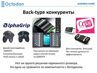 Back-type конкуренты
Джойстикоподобная
QWERTY
Слишком большая,
Чтоб носить с собой.
Рассчитана на имеющих
навык слепой печати
на QWERTY
Для планшетов. Большой.
Нет точных данных по
эффективности.
Нет ни одного решения карманного размера.
Ни одно не сравнится по компактности с Октодоном.
octodon.mobi
 