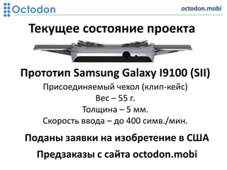 Текущее состояние проекта
Поданы заявки на изобретение в США
Прототип Samsung Galaxy I9100 (SII)
Присоединяемый чехол (клип-кейс)
Вес – 55 г.
Толщина – 5 мм.
Скорость ввода – до 400 cимв./мин.
octodon.mobi
Предзаказы с сайта octodon.mobi
 