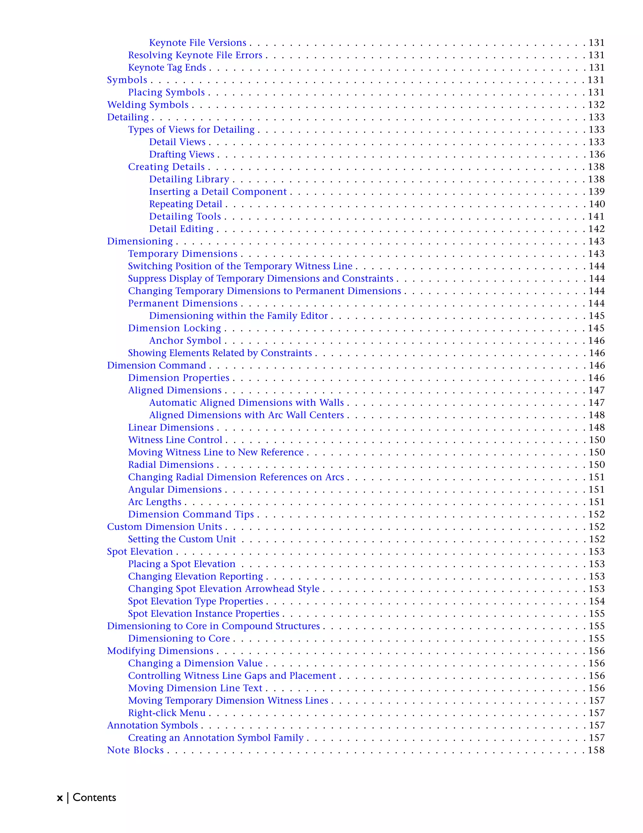 Keynote File Versions . . . . . . . . . . . . . . . . . . . . . . . . . . . . . . . . . . . . . . . . . . 131
Resolving Keynote File Errors . . . . . . . . . . . . . . . . . . . . . . . . . . . . . . . . . . . . . . . . 131
Keynote Tag Ends . . . . . . . . . . . . . . . . . . . . . . . . . . . . . . . . . . . . . . . . . . . . . . . 131
Symbols . . . . . . . . . . . . . . . . . . . . . . . . . . . . . . . . . . . . . . . . . . . . . . . . . . . . . . 131
Placing Symbols . . . . . . . . . . . . . . . . . . . . . . . . . . . . . . . . . . . . . . . . . . . . . . . 131
Welding Symbols . . . . . . . . . . . . . . . . . . . . . . . . . . . . . . . . . . . . . . . . . . . . . . . . . 132
Detailing . . . . . . . . . . . . . . . . . . . . . . . . . . . . . . . . . . . . . . . . . . . . . . . . . . . . . . 133
Types of Views for Detailing . . . . . . . . . . . . . . . . . . . . . . . . . . . . . . . . . . . . . . . . . 133
Detail Views . . . . . . . . . . . . . . . . . . . . . . . . . . . . . . . . . . . . . . . . . . . . . . . 133
Drafting Views . . . . . . . . . . . . . . . . . . . . . . . . . . . . . . . . . . . . . . . . . . . . . . 136
Creating Details . . . . . . . . . . . . . . . . . . . . . . . . . . . . . . . . . . . . . . . . . . . . . . . 138
Detailing Library . . . . . . . . . . . . . . . . . . . . . . . . . . . . . . . . . . . . . . . . . . . . 138
Inserting a Detail Component . . . . . . . . . . . . . . . . . . . . . . . . . . . . . . . . . . . . . 139
Repeating Detail . . . . . . . . . . . . . . . . . . . . . . . . . . . . . . . . . . . . . . . . . . . . . 140
Detailing Tools . . . . . . . . . . . . . . . . . . . . . . . . . . . . . . . . . . . . . . . . . . . . . 141
Detail Editing . . . . . . . . . . . . . . . . . . . . . . . . . . . . . . . . . . . . . . . . . . . . . . 142
Dimensioning . . . . . . . . . . . . . . . . . . . . . . . . . . . . . . . . . . . . . . . . . . . . . . . . . . . 143
Temporary Dimensions . . . . . . . . . . . . . . . . . . . . . . . . . . . . . . . . . . . . . . . . . . . 143
Switching Position of the Temporary Witness Line . . . . . . . . . . . . . . . . . . . . . . . . . . . . . 144
Suppress Display of Temporary Dimensions and Constraints . . . . . . . . . . . . . . . . . . . . . . . . 144
Changing Temporary Dimensions to Permanent Dimensions . . . . . . . . . . . . . . . . . . . . . . . 144
Permanent Dimensions . . . . . . . . . . . . . . . . . . . . . . . . . . . . . . . . . . . . . . . . . . . 144
Dimensioning within the Family Editor . . . . . . . . . . . . . . . . . . . . . . . . . . . . . . . . 145
Dimension Locking . . . . . . . . . . . . . . . . . . . . . . . . . . . . . . . . . . . . . . . . . . . . . 145
Anchor Symbol . . . . . . . . . . . . . . . . . . . . . . . . . . . . . . . . . . . . . . . . . . . . . 146
Showing Elements Related by Constraints . . . . . . . . . . . . . . . . . . . . . . . . . . . . . . . . . . 146
Dimension Command . . . . . . . . . . . . . . . . . . . . . . . . . . . . . . . . . . . . . . . . . . . . . . . 146
Dimension Properties . . . . . . . . . . . . . . . . . . . . . . . . . . . . . . . . . . . . . . . . . . . . 146
Aligned Dimensions . . . . . . . . . . . . . . . . . . . . . . . . . . . . . . . . . . . . . . . . . . . . . 147
Automatic Aligned Dimensions with Walls . . . . . . . . . . . . . . . . . . . . . . . . . . . . . . 147
Aligned Dimensions with Arc Wall Centers . . . . . . . . . . . . . . . . . . . . . . . . . . . . . . 148
Linear Dimensions . . . . . . . . . . . . . . . . . . . . . . . . . . . . . . . . . . . . . . . . . . . . . . 148
Witness Line Control . . . . . . . . . . . . . . . . . . . . . . . . . . . . . . . . . . . . . . . . . . . . . 150
Moving Witness Line to New Reference . . . . . . . . . . . . . . . . . . . . . . . . . . . . . . . . . . . 150
Radial Dimensions . . . . . . . . . . . . . . . . . . . . . . . . . . . . . . . . . . . . . . . . . . . . . . 150
Changing Radial Dimension References on Arcs . . . . . . . . . . . . . . . . . . . . . . . . . . . . . . 151
Angular Dimensions . . . . . . . . . . . . . . . . . . . . . . . . . . . . . . . . . . . . . . . . . . . . . 151
Arc Lengths . . . . . . . . . . . . . . . . . . . . . . . . . . . . . . . . . . . . . . . . . . . . . . . . . . 151
Dimension Command Tips . . . . . . . . . . . . . . . . . . . . . . . . . . . . . . . . . . . . . . . . . 152
Custom Dimension Units . . . . . . . . . . . . . . . . . . . . . . . . . . . . . . . . . . . . . . . . . . . . . 152
Setting the Custom Unit . . . . . . . . . . . . . . . . . . . . . . . . . . . . . . . . . . . . . . . . . . . 152
Spot Elevation . . . . . . . . . . . . . . . . . . . . . . . . . . . . . . . . . . . . . . . . . . . . . . . . . . . 153
Placing a Spot Elevation . . . . . . . . . . . . . . . . . . . . . . . . . . . . . . . . . . . . . . . . . . . 153
Changing Elevation Reporting . . . . . . . . . . . . . . . . . . . . . . . . . . . . . . . . . . . . . . . . 153
Changing Spot Elevation Arrowhead Style . . . . . . . . . . . . . . . . . . . . . . . . . . . . . . . . . 153
Spot Elevation Type Properties . . . . . . . . . . . . . . . . . . . . . . . . . . . . . . . . . . . . . . . . 154
Spot Elevation Instance Properties . . . . . . . . . . . . . . . . . . . . . . . . . . . . . . . . . . . . . . 155
Dimensioning to Core in Compound Structures . . . . . . . . . . . . . . . . . . . . . . . . . . . . . . . . . 155
Dimensioning to Core . . . . . . . . . . . . . . . . . . . . . . . . . . . . . . . . . . . . . . . . . . . . 155
Modifying Dimensions . . . . . . . . . . . . . . . . . . . . . . . . . . . . . . . . . . . . . . . . . . . . . . 156
Changing a Dimension Value . . . . . . . . . . . . . . . . . . . . . . . . . . . . . . . . . . . . . . . . 156
Controlling Witness Line Gaps and Placement . . . . . . . . . . . . . . . . . . . . . . . . . . . . . . . 156
Moving Dimension Line Text . . . . . . . . . . . . . . . . . . . . . . . . . . . . . . . . . . . . . . . . 156
Moving Temporary Dimension Witness Lines . . . . . . . . . . . . . . . . . . . . . . . . . . . . . . . . 157
Right-click Menu . . . . . . . . . . . . . . . . . . . . . . . . . . . . . . . . . . . . . . . . . . . . . . . 157
Annotation Symbols . . . . . . . . . . . . . . . . . . . . . . . . . . . . . . . . . . . . . . . . . . . . . . . . 157
Creating an Annotation Symbol Family . . . . . . . . . . . . . . . . . . . . . . . . . . . . . . . . . . . 157
Note Blocks . . . . . . . . . . . . . . . . . . . . . . . . . . . . . . . . . . . . . . . . . . . . . . . . . . . . 158
x | Contents
 