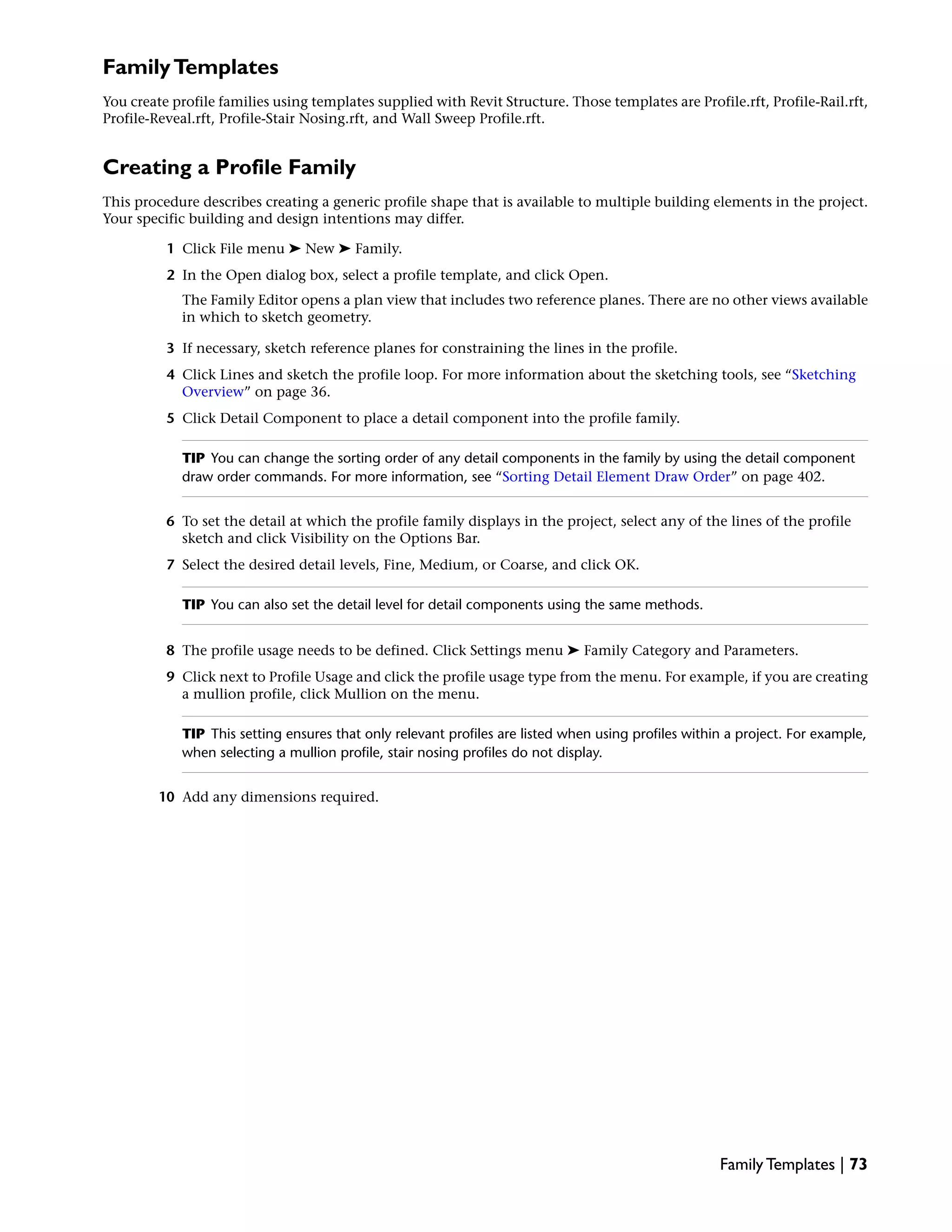 FamilyTemplates
You create profile families using templates supplied with Revit Structure. Those templates are Profile.rft, Profile-Rail.rft,
Profile-Reveal.rft, Profile-Stair Nosing.rft, and Wall Sweep Profile.rft.
Creating a Profile Family
This procedure describes creating a generic profile shape that is available to multiple building elements in the project.
Your specific building and design intentions may differ.
1 Click File menu ➤ New ➤ Family.
2 In the Open dialog box, select a profile template, and click Open.
The Family Editor opens a plan view that includes two reference planes. There are no other views available
in which to sketch geometry.
3 If necessary, sketch reference planes for constraining the lines in the profile.
4 Click Lines and sketch the profile loop. For more information about the sketching tools, see “Sketching
Overview” on page 36.
5 Click Detail Component to place a detail component into the profile family.
TIP You can change the sorting order of any detail components in the family by using the detail component
draw order commands. For more information, see “Sorting Detail Element Draw Order” on page 402.
6 To set the detail at which the profile family displays in the project, select any of the lines of the profile
sketch and click Visibility on the Options Bar.
7 Select the desired detail levels, Fine, Medium, or Coarse, and click OK.
TIP You can also set the detail level for detail components using the same methods.
8 The profile usage needs to be defined. Click Settings menu ➤ Family Category and Parameters.
9 Click next to Profile Usage and click the profile usage type from the menu. For example, if you are creating
a mullion profile, click Mullion on the menu.
TIP This setting ensures that only relevant profiles are listed when using profiles within a project. For example,
when selecting a mullion profile, stair nosing profiles do not display.
10 Add any dimensions required.
Family Templates | 73
 