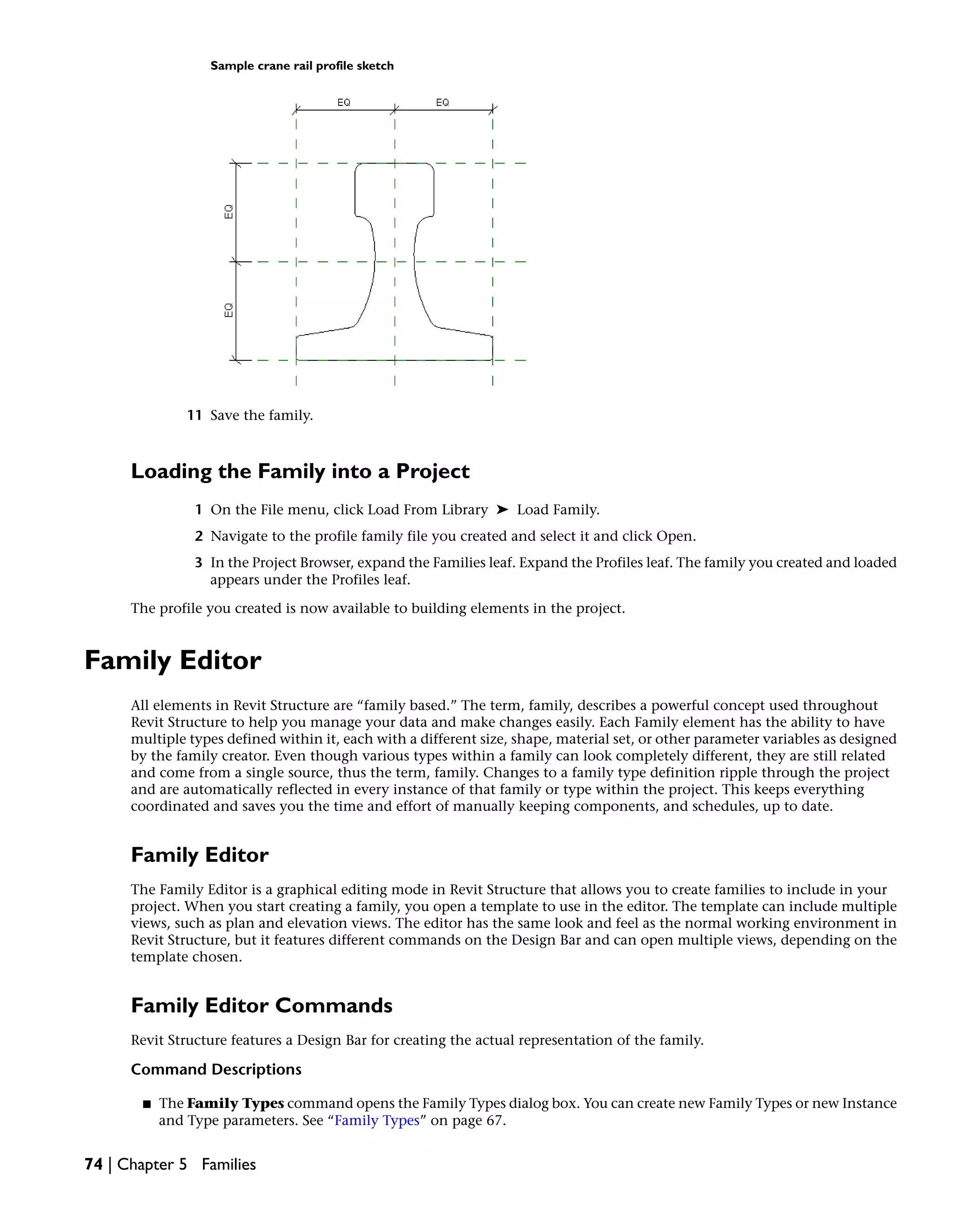 Sample crane rail profile sketch
11 Save the family.
Loading the Family into a Project
1 On the File menu, click Load From Library ➤ Load Family.
2 Navigate to the profile family file you created and select it and click Open.
3 In the Project Browser, expand the Families leaf. Expand the Profiles leaf. The family you created and loaded
appears under the Profiles leaf.
The profile you created is now available to building elements in the project.
Family Editor
All elements in Revit Structure are “family based.” The term, family, describes a powerful concept used throughout
Revit Structure to help you manage your data and make changes easily. Each Family element has the ability to have
multiple types defined within it, each with a different size, shape, material set, or other parameter variables as designed
by the family creator. Even though various types within a family can look completely different, they are still related
and come from a single source, thus the term, family. Changes to a family type definition ripple through the project
and are automatically reflected in every instance of that family or type within the project. This keeps everything
coordinated and saves you the time and effort of manually keeping components, and schedules, up to date.
Family Editor
The Family Editor is a graphical editing mode in Revit Structure that allows you to create families to include in your
project. When you start creating a family, you open a template to use in the editor. The template can include multiple
views, such as plan and elevation views. The editor has the same look and feel as the normal working environment in
Revit Structure, but it features different commands on the Design Bar and can open multiple views, depending on the
template chosen.
Family Editor Commands
Revit Structure features a Design Bar for creating the actual representation of the family.
Command Descriptions
■ The Family Types command opens the Family Types dialog box. You can create new Family Types or new Instance
and Type parameters. See “Family Types” on page 67.
74 | Chapter 5 Families
 