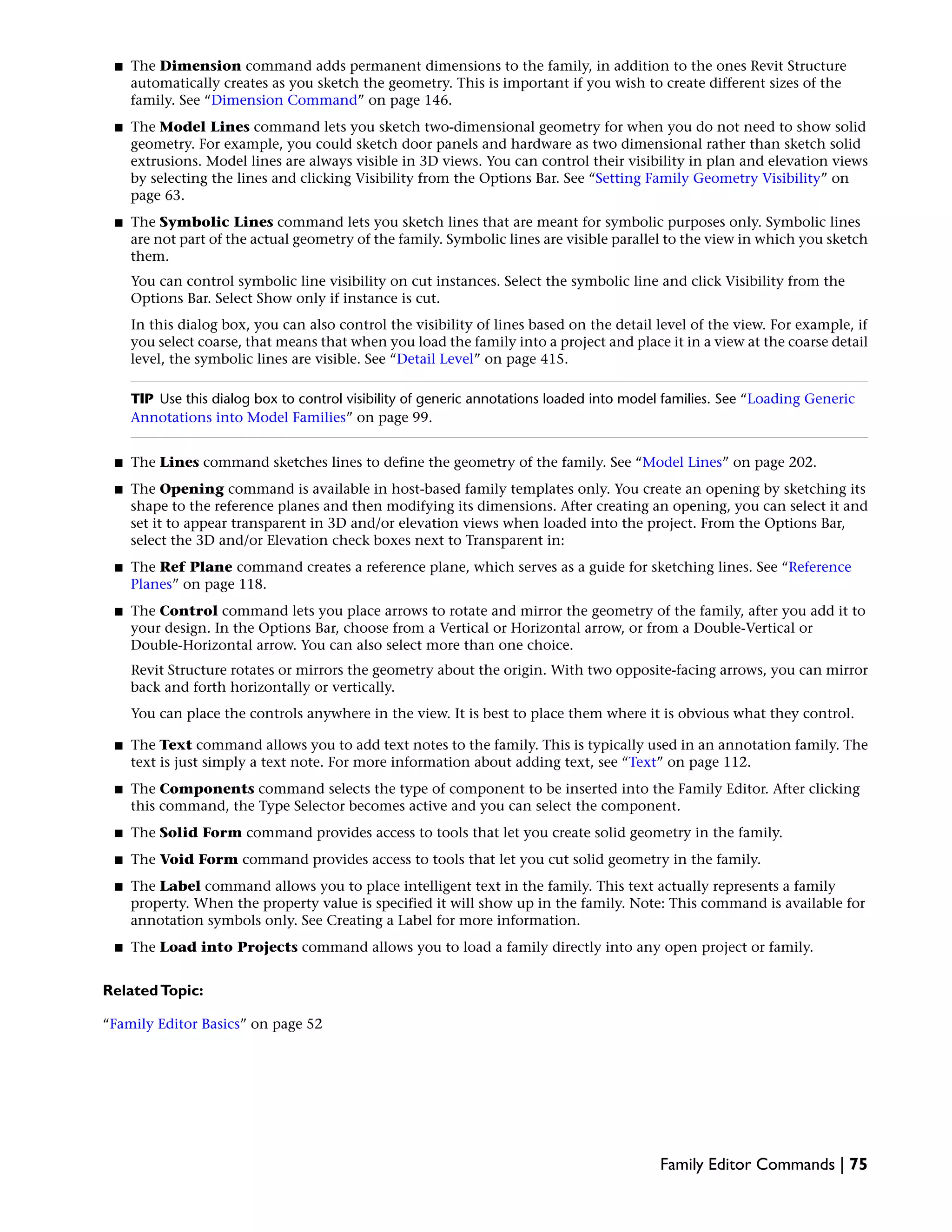 ■ The Dimension command adds permanent dimensions to the family, in addition to the ones Revit Structure
automatically creates as you sketch the geometry. This is important if you wish to create different sizes of the
family. See “Dimension Command” on page 146.
■ The Model Lines command lets you sketch two-dimensional geometry for when you do not need to show solid
geometry. For example, you could sketch door panels and hardware as two dimensional rather than sketch solid
extrusions. Model lines are always visible in 3D views. You can control their visibility in plan and elevation views
by selecting the lines and clicking Visibility from the Options Bar. See “Setting Family Geometry Visibility” on
page 63.
■ The Symbolic Lines command lets you sketch lines that are meant for symbolic purposes only. Symbolic lines
are not part of the actual geometry of the family. Symbolic lines are visible parallel to the view in which you sketch
them.
You can control symbolic line visibility on cut instances. Select the symbolic line and click Visibility from the
Options Bar. Select Show only if instance is cut.
In this dialog box, you can also control the visibility of lines based on the detail level of the view. For example, if
you select coarse, that means that when you load the family into a project and place it in a view at the coarse detail
level, the symbolic lines are visible. See “Detail Level” on page 415.
TIP Use this dialog box to control visibility of generic annotations loaded into model families. See “Loading Generic
Annotations into Model Families” on page 99.
■ The Lines command sketches lines to define the geometry of the family. See “Model Lines” on page 202.
■ The Opening command is available in host-based family templates only. You create an opening by sketching its
shape to the reference planes and then modifying its dimensions. After creating an opening, you can select it and
set it to appear transparent in 3D and/or elevation views when loaded into the project. From the Options Bar,
select the 3D and/or Elevation check boxes next to Transparent in:
■ The Ref Plane command creates a reference plane, which serves as a guide for sketching lines. See “Reference
Planes” on page 118.
■ The Control command lets you place arrows to rotate and mirror the geometry of the family, after you add it to
your design. In the Options Bar, choose from a Vertical or Horizontal arrow, or from a Double-Vertical or
Double-Horizontal arrow. You can also select more than one choice.
Revit Structure rotates or mirrors the geometry about the origin. With two opposite-facing arrows, you can mirror
back and forth horizontally or vertically.
You can place the controls anywhere in the view. It is best to place them where it is obvious what they control.
■ The Text command allows you to add text notes to the family. This is typically used in an annotation family. The
text is just simply a text note. For more information about adding text, see “Text” on page 112.
■ The Components command selects the type of component to be inserted into the Family Editor. After clicking
this command, the Type Selector becomes active and you can select the component.
■ The Solid Form command provides access to tools that let you create solid geometry in the family.
■ The Void Form command provides access to tools that let you cut solid geometry in the family.
■ The Label command allows you to place intelligent text in the family. This text actually represents a family
property. When the property value is specified it will show up in the family. Note: This command is available for
annotation symbols only. See Creating a Label for more information.
■ The Load into Projects command allows you to load a family directly into any open project or family.
RelatedTopic:
“Family Editor Basics” on page 52
Family Editor Commands | 75
 