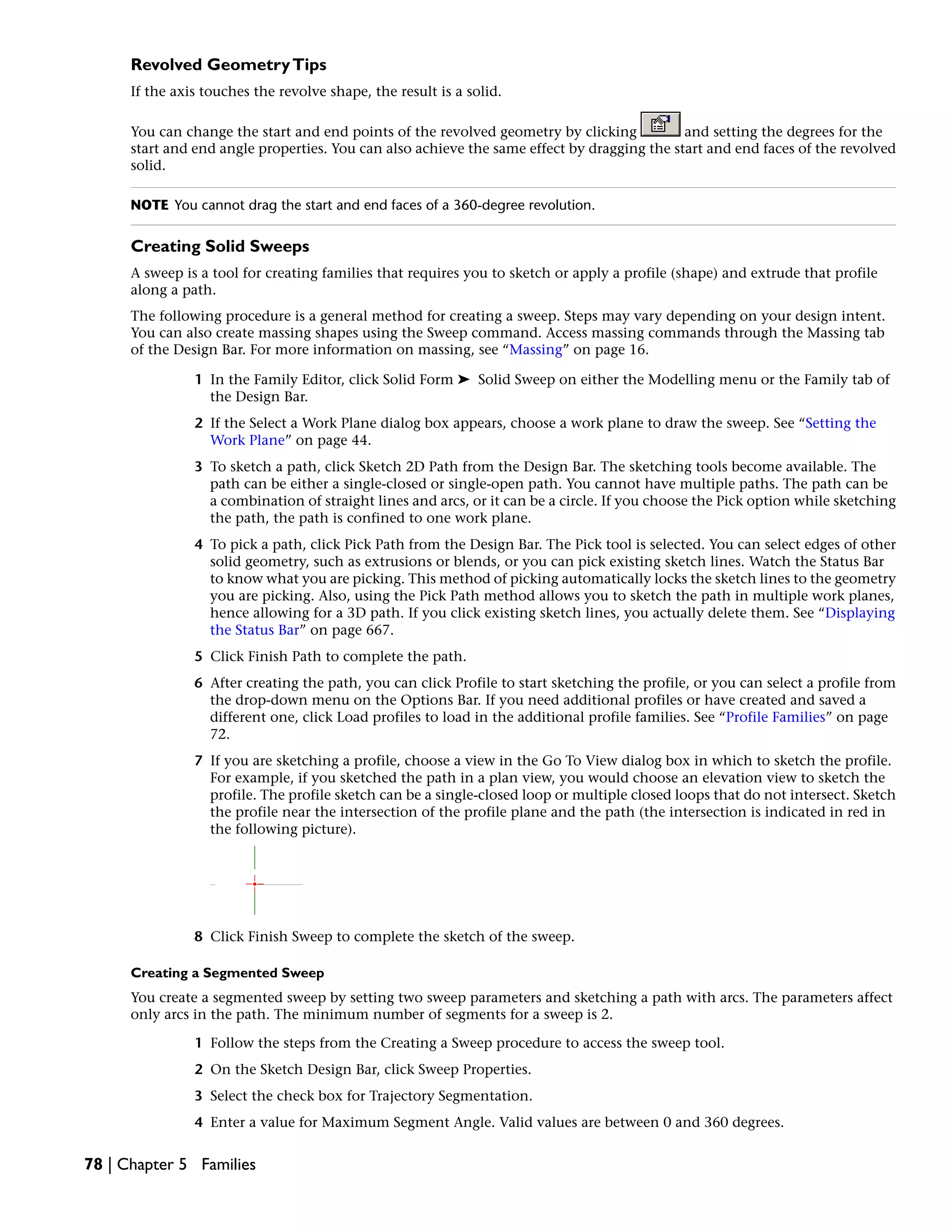 Revolved GeometryTips
If the axis touches the revolve shape, the result is a solid.
You can change the start and end points of the revolved geometry by clicking and setting the degrees for the
start and end angle properties. You can also achieve the same effect by dragging the start and end faces of the revolved
solid.
NOTE You cannot drag the start and end faces of a 360-degree revolution.
Creating Solid Sweeps
A sweep is a tool for creating families that requires you to sketch or apply a profile (shape) and extrude that profile
along a path.
The following procedure is a general method for creating a sweep. Steps may vary depending on your design intent.
You can also create massing shapes using the Sweep command. Access massing commands through the Massing tab
of the Design Bar. For more information on massing, see “Massing” on page 16.
1 In the Family Editor, click Solid Form ➤ Solid Sweep on either the Modelling menu or the Family tab of
the Design Bar.
2 If the Select a Work Plane dialog box appears, choose a work plane to draw the sweep. See “Setting the
Work Plane” on page 44.
3 To sketch a path, click Sketch 2D Path from the Design Bar. The sketching tools become available. The
path can be either a single-closed or single-open path. You cannot have multiple paths. The path can be
a combination of straight lines and arcs, or it can be a circle. If you choose the Pick option while sketching
the path, the path is confined to one work plane.
4 To pick a path, click Pick Path from the Design Bar. The Pick tool is selected. You can select edges of other
solid geometry, such as extrusions or blends, or you can pick existing sketch lines. Watch the Status Bar
to know what you are picking. This method of picking automatically locks the sketch lines to the geometry
you are picking. Also, using the Pick Path method allows you to sketch the path in multiple work planes,
hence allowing for a 3D path. If you click existing sketch lines, you actually delete them. See “Displaying
the Status Bar” on page 667.
5 Click Finish Path to complete the path.
6 After creating the path, you can click Profile to start sketching the profile, or you can select a profile from
the drop-down menu on the Options Bar. If you need additional profiles or have created and saved a
different one, click Load profiles to load in the additional profile families. See “Profile Families” on page
72.
7 If you are sketching a profile, choose a view in the Go To View dialog box in which to sketch the profile.
For example, if you sketched the path in a plan view, you would choose an elevation view to sketch the
profile. The profile sketch can be a single-closed loop or multiple closed loops that do not intersect. Sketch
the profile near the intersection of the profile plane and the path (the intersection is indicated in red in
the following picture).
8 Click Finish Sweep to complete the sketch of the sweep.
Creating a Segmented Sweep
You create a segmented sweep by setting two sweep parameters and sketching a path with arcs. The parameters affect
only arcs in the path. The minimum number of segments for a sweep is 2.
1 Follow the steps from the Creating a Sweep procedure to access the sweep tool.
2 On the Sketch Design Bar, click Sweep Properties.
3 Select the check box for Trajectory Segmentation.
4 Enter a value for Maximum Segment Angle. Valid values are between 0 and 360 degrees.
78 | Chapter 5 Families
 