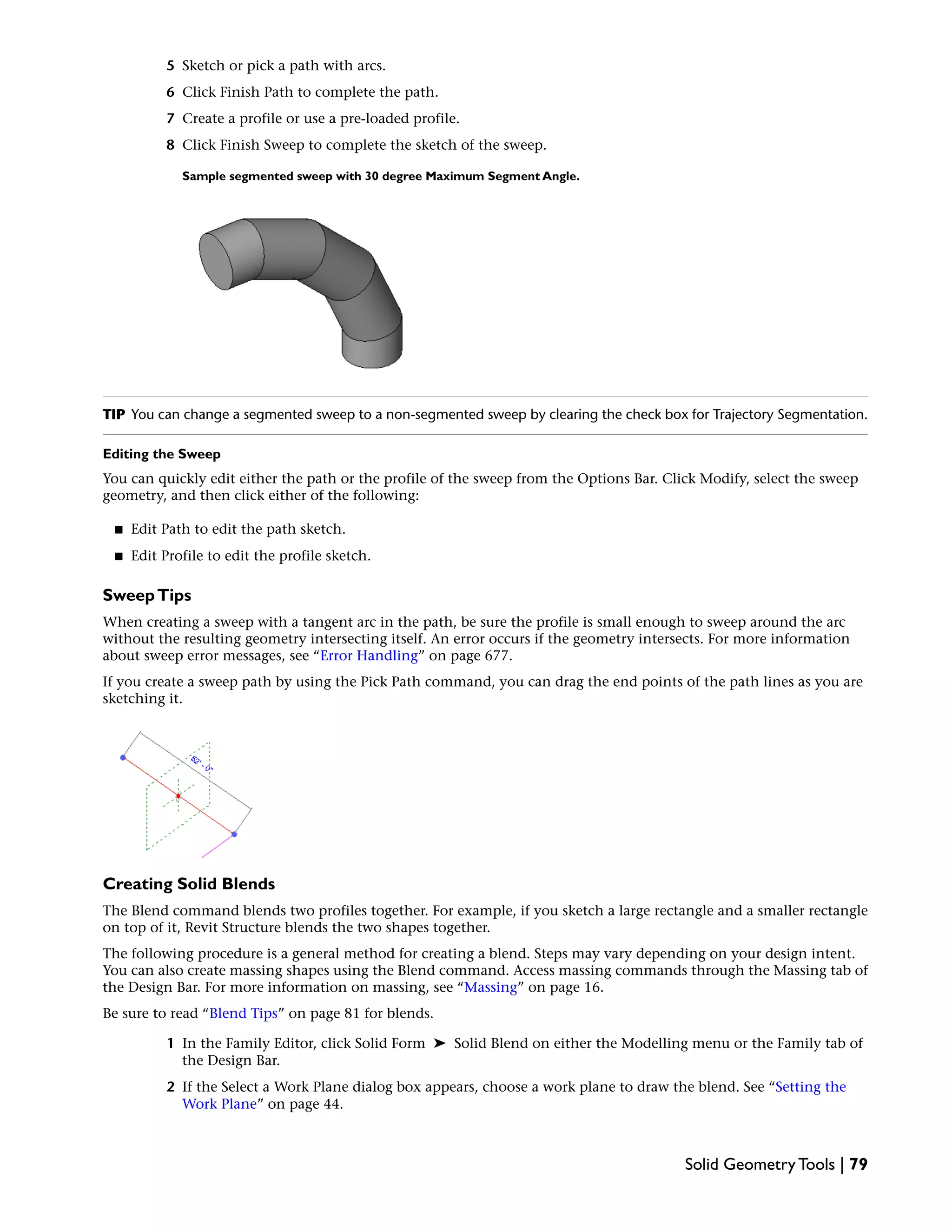 5 Sketch or pick a path with arcs.
6 Click Finish Path to complete the path.
7 Create a profile or use a pre-loaded profile.
8 Click Finish Sweep to complete the sketch of the sweep.
Sample segmented sweep with 30 degree Maximum Segment Angle.
TIP You can change a segmented sweep to a non-segmented sweep by clearing the check box for Trajectory Segmentation.
Editing the Sweep
You can quickly edit either the path or the profile of the sweep from the Options Bar. Click Modify, select the sweep
geometry, and then click either of the following:
■ Edit Path to edit the path sketch.
■ Edit Profile to edit the profile sketch.
SweepTips
When creating a sweep with a tangent arc in the path, be sure the profile is small enough to sweep around the arc
without the resulting geometry intersecting itself. An error occurs if the geometry intersects. For more information
about sweep error messages, see “Error Handling” on page 677.
If you create a sweep path by using the Pick Path command, you can drag the end points of the path lines as you are
sketching it.
Creating Solid Blends
The Blend command blends two profiles together. For example, if you sketch a large rectangle and a smaller rectangle
on top of it, Revit Structure blends the two shapes together.
The following procedure is a general method for creating a blend. Steps may vary depending on your design intent.
You can also create massing shapes using the Blend command. Access massing commands through the Massing tab of
the Design Bar. For more information on massing, see “Massing” on page 16.
Be sure to read “Blend Tips” on page 81 for blends.
1 In the Family Editor, click Solid Form ➤ Solid Blend on either the Modelling menu or the Family tab of
the Design Bar.
2 If the Select a Work Plane dialog box appears, choose a work plane to draw the blend. See “Setting the
Work Plane” on page 44.
Solid Geometry Tools | 79
 