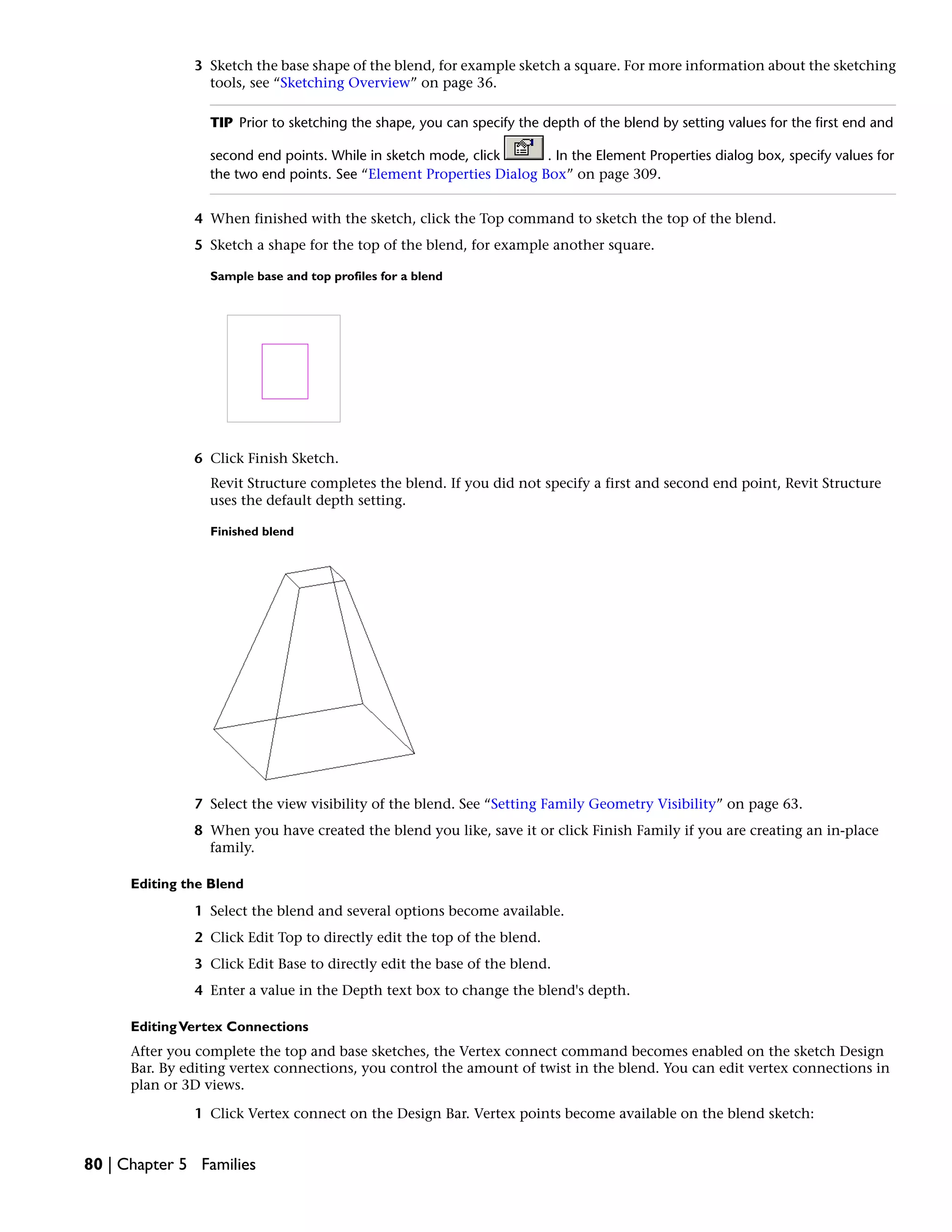 3 Sketch the base shape of the blend, for example sketch a square. For more information about the sketching
tools, see “Sketching Overview” on page 36.
TIP Prior to sketching the shape, you can specify the depth of the blend by setting values for the first end and
second end points. While in sketch mode, click . In the Element Properties dialog box, specify values for
the two end points. See “Element Properties Dialog Box” on page 309.
4 When finished with the sketch, click the Top command to sketch the top of the blend.
5 Sketch a shape for the top of the blend, for example another square.
Sample base and top profiles for a blend
6 Click Finish Sketch.
Revit Structure completes the blend. If you did not specify a first and second end point, Revit Structure
uses the default depth setting.
Finished blend
7 Select the view visibility of the blend. See “Setting Family Geometry Visibility” on page 63.
8 When you have created the blend you like, save it or click Finish Family if you are creating an in-place
family.
Editing the Blend
1 Select the blend and several options become available.
2 Click Edit Top to directly edit the top of the blend.
3 Click Edit Base to directly edit the base of the blend.
4 Enter a value in the Depth text box to change the blend's depth.
EditingVertex Connections
After you complete the top and base sketches, the Vertex connect command becomes enabled on the sketch Design
Bar. By editing vertex connections, you control the amount of twist in the blend. You can edit vertex connections in
plan or 3D views.
1 Click Vertex connect on the Design Bar. Vertex points become available on the blend sketch:
80 | Chapter 5 Families
 