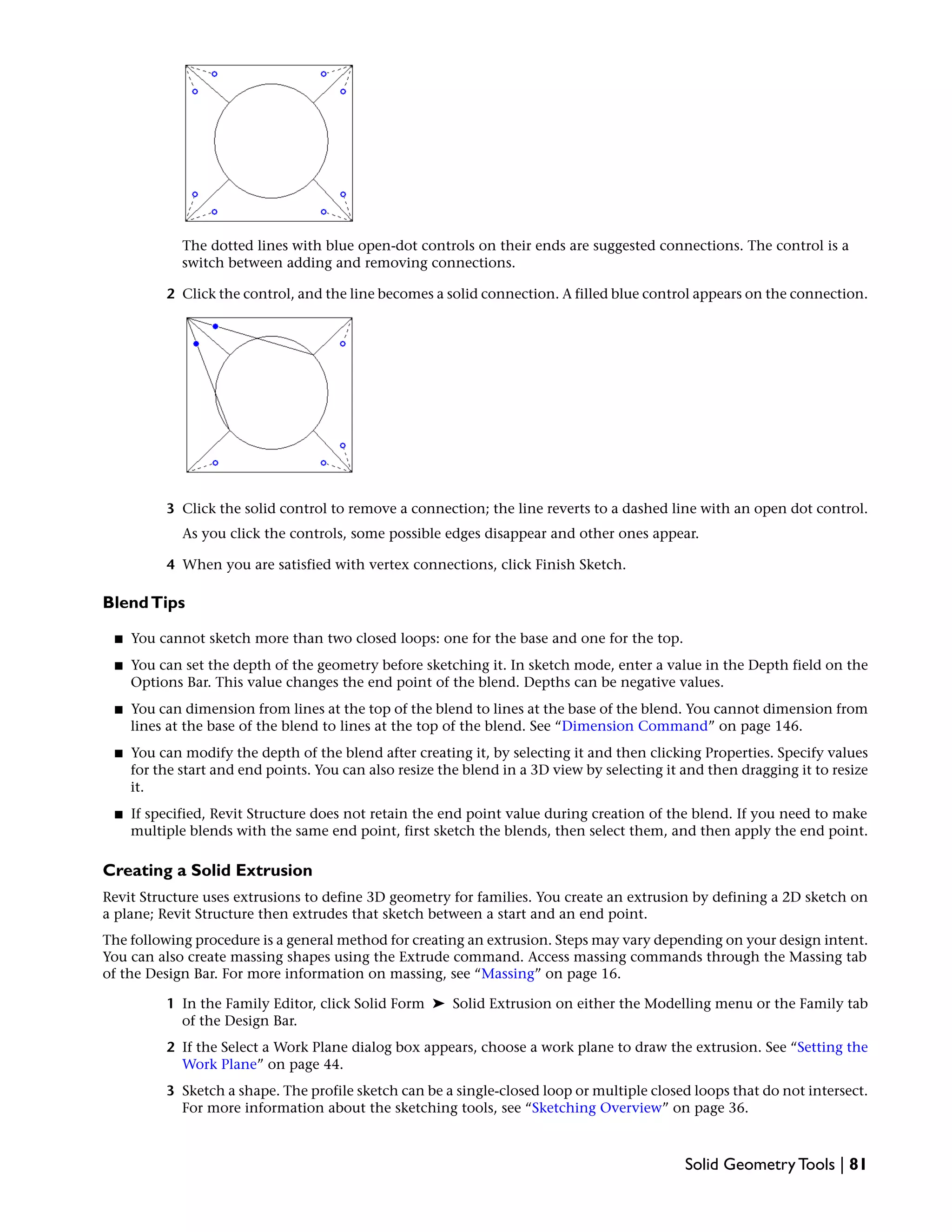 The dotted lines with blue open-dot controls on their ends are suggested connections. The control is a
switch between adding and removing connections.
2 Click the control, and the line becomes a solid connection. A filled blue control appears on the connection.
3 Click the solid control to remove a connection; the line reverts to a dashed line with an open dot control.
As you click the controls, some possible edges disappear and other ones appear.
4 When you are satisfied with vertex connections, click Finish Sketch.
BlendTips
■ You cannot sketch more than two closed loops: one for the base and one for the top.
■ You can set the depth of the geometry before sketching it. In sketch mode, enter a value in the Depth field on the
Options Bar. This value changes the end point of the blend. Depths can be negative values.
■ You can dimension from lines at the top of the blend to lines at the base of the blend. You cannot dimension from
lines at the base of the blend to lines at the top of the blend. See “Dimension Command” on page 146.
■ You can modify the depth of the blend after creating it, by selecting it and then clicking Properties. Specify values
for the start and end points. You can also resize the blend in a 3D view by selecting it and then dragging it to resize
it.
■ If specified, Revit Structure does not retain the end point value during creation of the blend. If you need to make
multiple blends with the same end point, first sketch the blends, then select them, and then apply the end point.
Creating a Solid Extrusion
Revit Structure uses extrusions to define 3D geometry for families. You create an extrusion by defining a 2D sketch on
a plane; Revit Structure then extrudes that sketch between a start and an end point.
The following procedure is a general method for creating an extrusion. Steps may vary depending on your design intent.
You can also create massing shapes using the Extrude command. Access massing commands through the Massing tab
of the Design Bar. For more information on massing, see “Massing” on page 16.
1 In the Family Editor, click Solid Form ➤ Solid Extrusion on either the Modelling menu or the Family tab
of the Design Bar.
2 If the Select a Work Plane dialog box appears, choose a work plane to draw the extrusion. See “Setting the
Work Plane” on page 44.
3 Sketch a shape. The profile sketch can be a single-closed loop or multiple closed loops that do not intersect.
For more information about the sketching tools, see “Sketching Overview” on page 36.
Solid Geometry Tools | 81
 