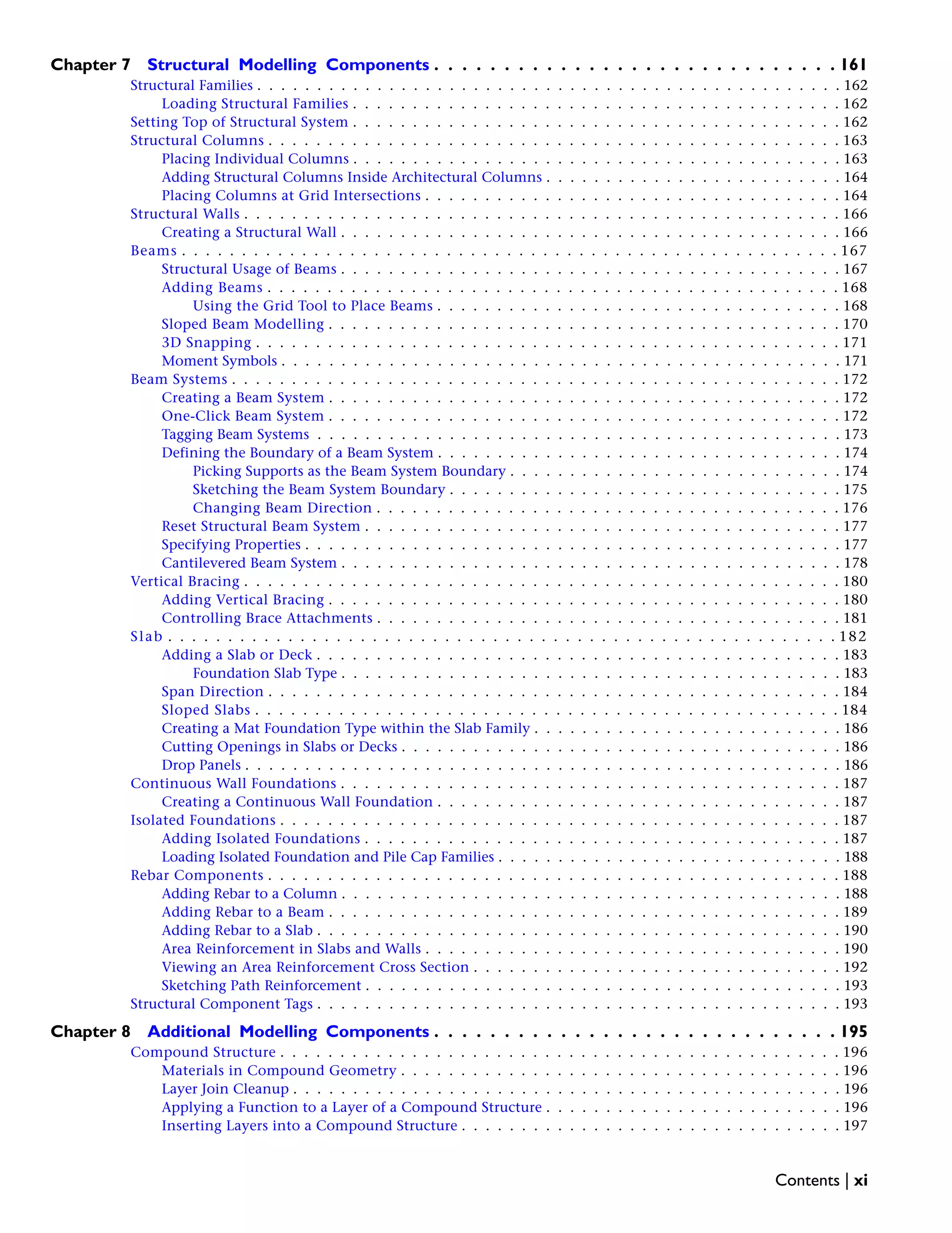 Chapter 7 Structural Modelling Components . . . . . . . . . . . . . . . . . . . . . . . . . . . . . 161
Structural Families . . . . . . . . . . . . . . . . . . . . . . . . . . . . . . . . . . . . . . . . . . . . . . . . . 162
Loading Structural Families . . . . . . . . . . . . . . . . . . . . . . . . . . . . . . . . . . . . . . . . . 162
Setting Top of Structural System . . . . . . . . . . . . . . . . . . . . . . . . . . . . . . . . . . . . . . . . . 162
Structural Columns . . . . . . . . . . . . . . . . . . . . . . . . . . . . . . . . . . . . . . . . . . . . . . . . 163
Placing Individual Columns . . . . . . . . . . . . . . . . . . . . . . . . . . . . . . . . . . . . . . . . . 163
Adding Structural Columns Inside Architectural Columns . . . . . . . . . . . . . . . . . . . . . . . . . 164
Placing Columns at Grid Intersections . . . . . . . . . . . . . . . . . . . . . . . . . . . . . . . . . . . 164
Structural Walls . . . . . . . . . . . . . . . . . . . . . . . . . . . . . . . . . . . . . . . . . . . . . . . . . . 166
Creating a Structural Wall . . . . . . . . . . . . . . . . . . . . . . . . . . . . . . . . . . . . . . . . . . 166
Beams . . . . . . . . . . . . . . . . . . . . . . . . . . . . . . . . . . . . . . . . . . . . . . . . . . . . . . . 167
Structural Usage of Beams . . . . . . . . . . . . . . . . . . . . . . . . . . . . . . . . . . . . . . . . . . 167
Adding Beams . . . . . . . . . . . . . . . . . . . . . . . . . . . . . . . . . . . . . . . . . . . . . . . . 168
Using the Grid Tool to Place Beams . . . . . . . . . . . . . . . . . . . . . . . . . . . . . . . . . . 168
Sloped Beam Modelling . . . . . . . . . . . . . . . . . . . . . . . . . . . . . . . . . . . . . . . . . . . 170
3D Snapping . . . . . . . . . . . . . . . . . . . . . . . . . . . . . . . . . . . . . . . . . . . . . . . . . 171
Moment Symbols . . . . . . . . . . . . . . . . . . . . . . . . . . . . . . . . . . . . . . . . . . . . . . . 171
Beam Systems . . . . . . . . . . . . . . . . . . . . . . . . . . . . . . . . . . . . . . . . . . . . . . . . . . . 172
Creating a Beam System . . . . . . . . . . . . . . . . . . . . . . . . . . . . . . . . . . . . . . . . . . . 172
One-Click Beam System . . . . . . . . . . . . . . . . . . . . . . . . . . . . . . . . . . . . . . . . . . . 172
Tagging Beam Systems . . . . . . . . . . . . . . . . . . . . . . . . . . . . . . . . . . . . . . . . . . . . 173
Defining the Boundary of a Beam System . . . . . . . . . . . . . . . . . . . . . . . . . . . . . . . . . . 174
Picking Supports as the Beam System Boundary . . . . . . . . . . . . . . . . . . . . . . . . . . . . 174
Sketching the Beam System Boundary . . . . . . . . . . . . . . . . . . . . . . . . . . . . . . . . . 175
Changing Beam Direction . . . . . . . . . . . . . . . . . . . . . . . . . . . . . . . . . . . . . . . 176
Reset Structural Beam System . . . . . . . . . . . . . . . . . . . . . . . . . . . . . . . . . . . . . . . . 177
Specifying Properties . . . . . . . . . . . . . . . . . . . . . . . . . . . . . . . . . . . . . . . . . . . . . 177
Cantilevered Beam System . . . . . . . . . . . . . . . . . . . . . . . . . . . . . . . . . . . . . . . . . . 178
Vertical Bracing . . . . . . . . . . . . . . . . . . . . . . . . . . . . . . . . . . . . . . . . . . . . . . . . . . 180
Adding Vertical Bracing . . . . . . . . . . . . . . . . . . . . . . . . . . . . . . . . . . . . . . . . . . . 180
Controlling Brace Attachments . . . . . . . . . . . . . . . . . . . . . . . . . . . . . . . . . . . . . . . 181
Slab . . . . . . . . . . . . . . . . . . . . . . . . . . . . . . . . . . . . . . . . . . . . . . . . . . . . . . . . 182
Adding a Slab or Deck . . . . . . . . . . . . . . . . . . . . . . . . . . . . . . . . . . . . . . . . . . . . 183
Foundation Slab Type . . . . . . . . . . . . . . . . . . . . . . . . . . . . . . . . . . . . . . . . . . 183
Span Direction . . . . . . . . . . . . . . . . . . . . . . . . . . . . . . . . . . . . . . . . . . . . . . . . 184
Sloped Slabs . . . . . . . . . . . . . . . . . . . . . . . . . . . . . . . . . . . . . . . . . . . . . . . . . 184
Creating a Mat Foundation Type within the Slab Family . . . . . . . . . . . . . . . . . . . . . . . . . . 186
Cutting Openings in Slabs or Decks . . . . . . . . . . . . . . . . . . . . . . . . . . . . . . . . . . . . . 186
Drop Panels . . . . . . . . . . . . . . . . . . . . . . . . . . . . . . . . . . . . . . . . . . . . . . . . . . 186
Continuous Wall Foundations . . . . . . . . . . . . . . . . . . . . . . . . . . . . . . . . . . . . . . . . . . 187
Creating a Continuous Wall Foundation . . . . . . . . . . . . . . . . . . . . . . . . . . . . . . . . . . 187
Isolated Foundations . . . . . . . . . . . . . . . . . . . . . . . . . . . . . . . . . . . . . . . . . . . . . . . 187
Adding Isolated Foundations . . . . . . . . . . . . . . . . . . . . . . . . . . . . . . . . . . . . . . . . 187
Loading Isolated Foundation and Pile Cap Families . . . . . . . . . . . . . . . . . . . . . . . . . . . . . 188
Rebar Components . . . . . . . . . . . . . . . . . . . . . . . . . . . . . . . . . . . . . . . . . . . . . . . . 188
Adding Rebar to a Column . . . . . . . . . . . . . . . . . . . . . . . . . . . . . . . . . . . . . . . . . . 188
Adding Rebar to a Beam . . . . . . . . . . . . . . . . . . . . . . . . . . . . . . . . . . . . . . . . . . . 189
Adding Rebar to a Slab . . . . . . . . . . . . . . . . . . . . . . . . . . . . . . . . . . . . . . . . . . . . 190
Area Reinforcement in Slabs and Walls . . . . . . . . . . . . . . . . . . . . . . . . . . . . . . . . . . . 190
Viewing an Area Reinforcement Cross Section . . . . . . . . . . . . . . . . . . . . . . . . . . . . . . . 192
Sketching Path Reinforcement . . . . . . . . . . . . . . . . . . . . . . . . . . . . . . . . . . . . . . . . 193
Structural Component Tags . . . . . . . . . . . . . . . . . . . . . . . . . . . . . . . . . . . . . . . . . . . . 193
Chapter 8 Additional Modelling Components . . . . . . . . . . . . . . . . . . . . . . . . . . . . . 195
Compound Structure . . . . . . . . . . . . . . . . . . . . . . . . . . . . . . . . . . . . . . . . . . . . . . . 196
Materials in Compound Geometry . . . . . . . . . . . . . . . . . . . . . . . . . . . . . . . . . . . . . 196
Layer Join Cleanup . . . . . . . . . . . . . . . . . . . . . . . . . . . . . . . . . . . . . . . . . . . . . . 196
Applying a Function to a Layer of a Compound Structure . . . . . . . . . . . . . . . . . . . . . . . . . 196
Inserting Layers into a Compound Structure . . . . . . . . . . . . . . . . . . . . . . . . . . . . . . . . 197
Contents | xi
 