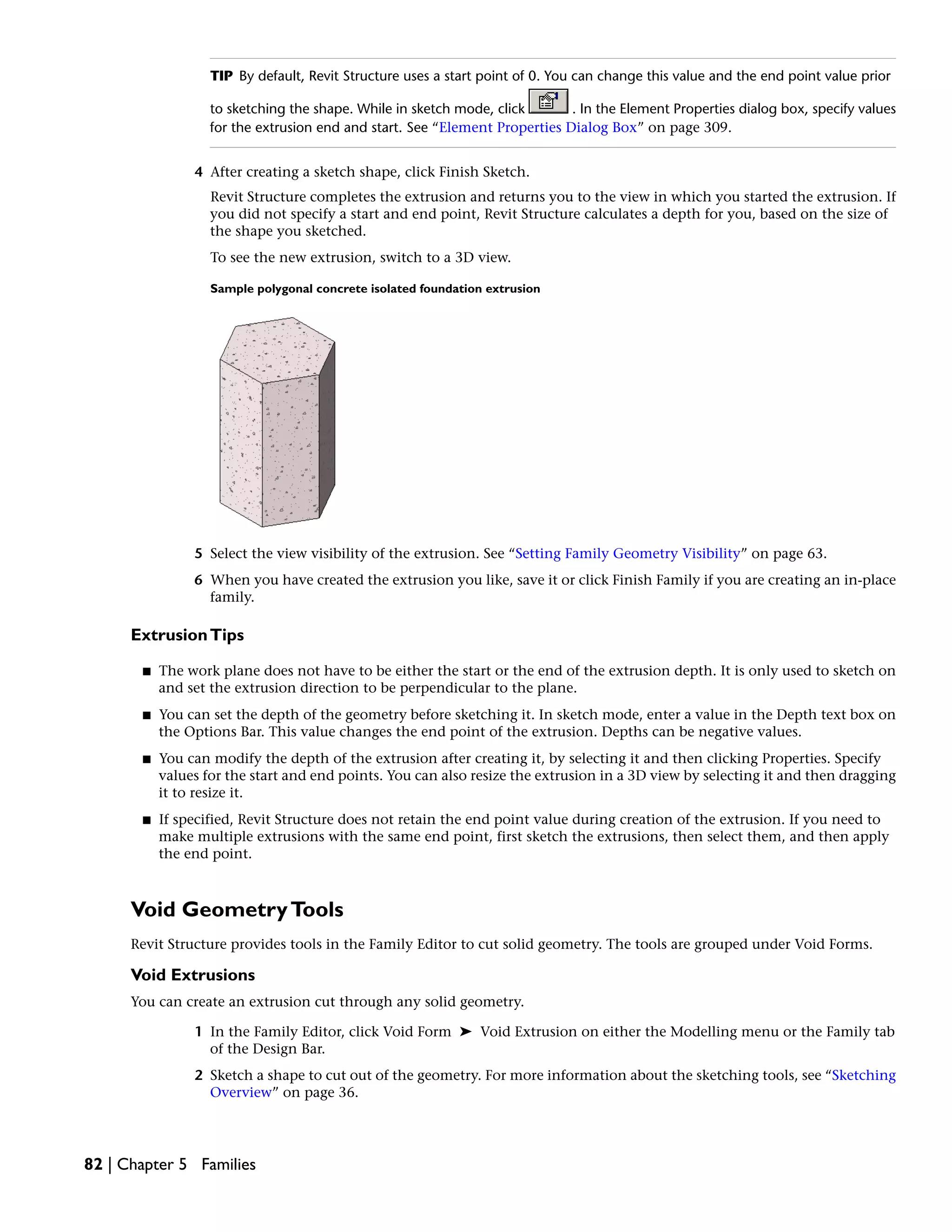 TIP By default, Revit Structure uses a start point of 0. You can change this value and the end point value prior
to sketching the shape. While in sketch mode, click . In the Element Properties dialog box, specify values
for the extrusion end and start. See “Element Properties Dialog Box” on page 309.
4 After creating a sketch shape, click Finish Sketch.
Revit Structure completes the extrusion and returns you to the view in which you started the extrusion. If
you did not specify a start and end point, Revit Structure calculates a depth for you, based on the size of
the shape you sketched.
To see the new extrusion, switch to a 3D view.
Sample polygonal concrete isolated foundation extrusion
5 Select the view visibility of the extrusion. See “Setting Family Geometry Visibility” on page 63.
6 When you have created the extrusion you like, save it or click Finish Family if you are creating an in-place
family.
ExtrusionTips
■ The work plane does not have to be either the start or the end of the extrusion depth. It is only used to sketch on
and set the extrusion direction to be perpendicular to the plane.
■ You can set the depth of the geometry before sketching it. In sketch mode, enter a value in the Depth text box on
the Options Bar. This value changes the end point of the extrusion. Depths can be negative values.
■ You can modify the depth of the extrusion after creating it, by selecting it and then clicking Properties. Specify
values for the start and end points. You can also resize the extrusion in a 3D view by selecting it and then dragging
it to resize it.
■ If specified, Revit Structure does not retain the end point value during creation of the extrusion. If you need to
make multiple extrusions with the same end point, first sketch the extrusions, then select them, and then apply
the end point.
Void GeometryTools
Revit Structure provides tools in the Family Editor to cut solid geometry. The tools are grouped under Void Forms.
Void Extrusions
You can create an extrusion cut through any solid geometry.
1 In the Family Editor, click Void Form ➤ Void Extrusion on either the Modelling menu or the Family tab
of the Design Bar.
2 Sketch a shape to cut out of the geometry. For more information about the sketching tools, see “Sketching
Overview” on page 36.
82 | Chapter 5 Families
 