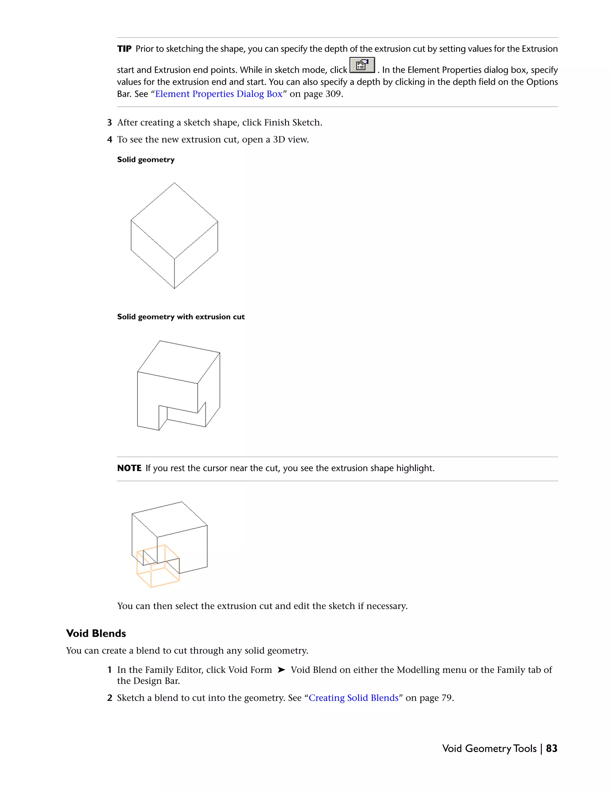 TIP Prior to sketching the shape, you can specify the depth of the extrusion cut by setting values for the Extrusion
start and Extrusion end points. While in sketch mode, click . In the Element Properties dialog box, specify
values for the extrusion end and start. You can also specify a depth by clicking in the depth field on the Options
Bar. See “Element Properties Dialog Box” on page 309.
3 After creating a sketch shape, click Finish Sketch.
4 To see the new extrusion cut, open a 3D view.
Solid geometry
Solid geometry with extrusion cut
NOTE If you rest the cursor near the cut, you see the extrusion shape highlight.
You can then select the extrusion cut and edit the sketch if necessary.
Void Blends
You can create a blend to cut through any solid geometry.
1 In the Family Editor, click Void Form ➤ Void Blend on either the Modelling menu or the Family tab of
the Design Bar.
2 Sketch a blend to cut into the geometry. See “Creating Solid Blends” on page 79.
Void Geometry Tools | 83
 