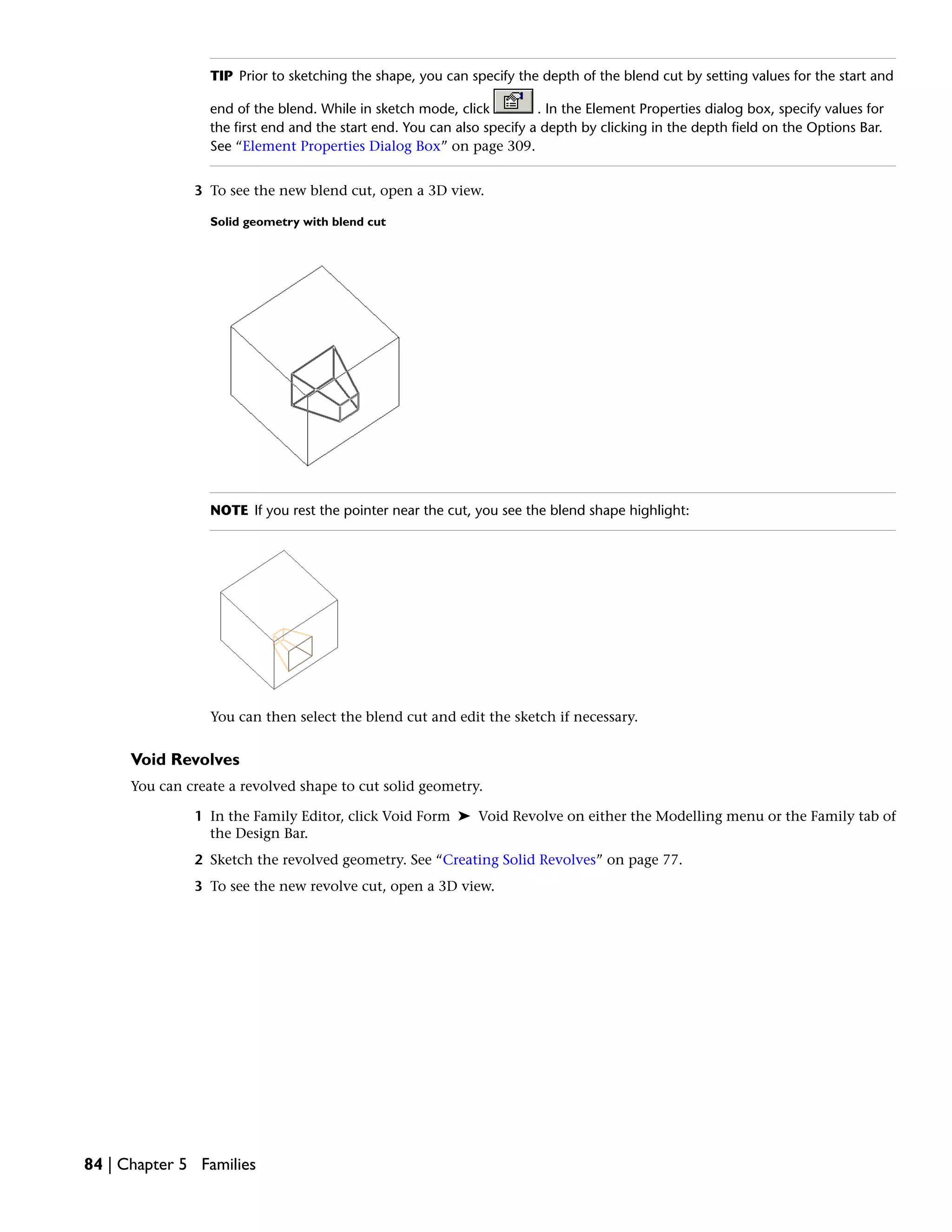 TIP Prior to sketching the shape, you can specify the depth of the blend cut by setting values for the start and
end of the blend. While in sketch mode, click . In the Element Properties dialog box, specify values for
the first end and the start end. You can also specify a depth by clicking in the depth field on the Options Bar.
See “Element Properties Dialog Box” on page 309.
3 To see the new blend cut, open a 3D view.
Solid geometry with blend cut
NOTE If you rest the pointer near the cut, you see the blend shape highlight:
You can then select the blend cut and edit the sketch if necessary.
Void Revolves
You can create a revolved shape to cut solid geometry.
1 In the Family Editor, click Void Form ➤ Void Revolve on either the Modelling menu or the Family tab of
the Design Bar.
2 Sketch the revolved geometry. See “Creating Solid Revolves” on page 77.
3 To see the new revolve cut, open a 3D view.
84 | Chapter 5 Families
 