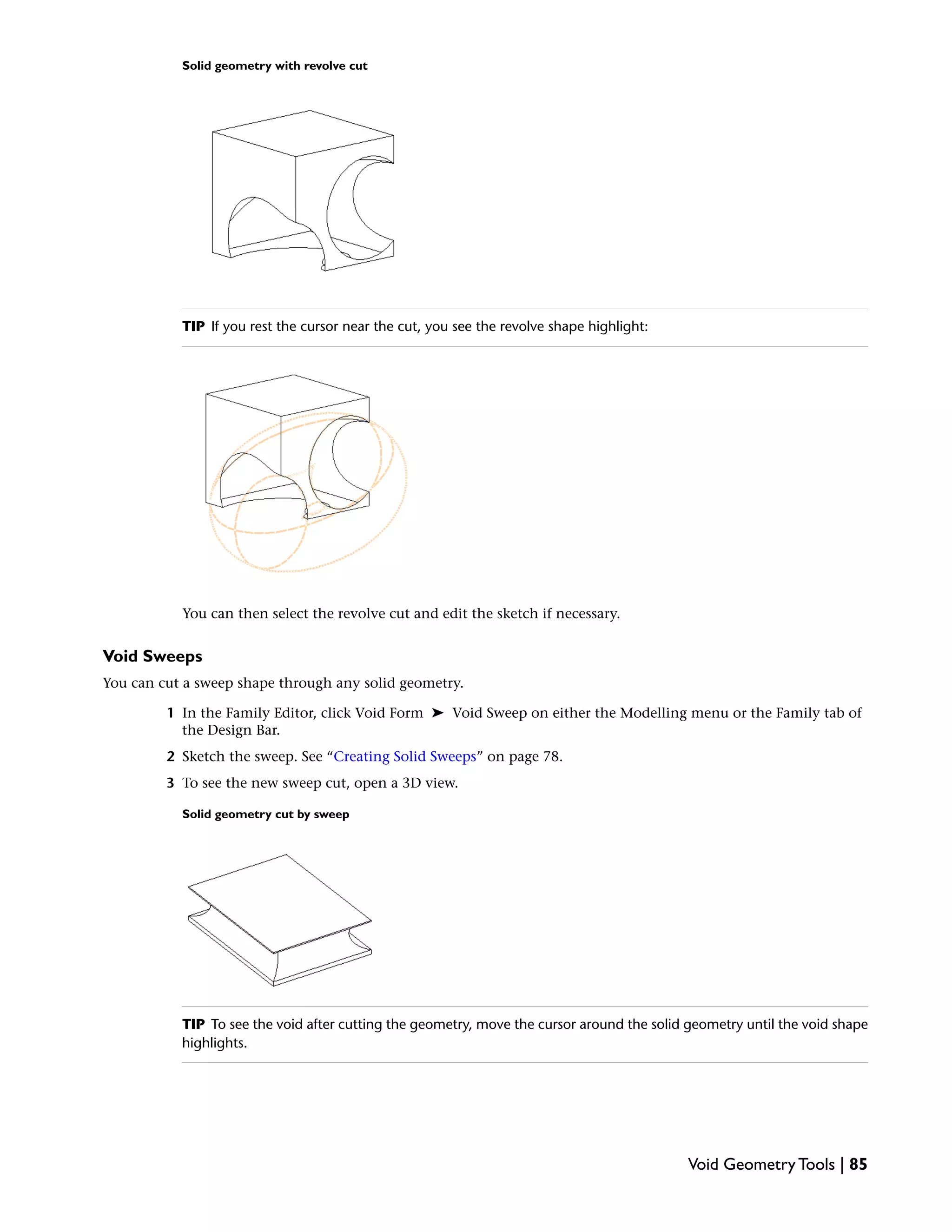 Solid geometry with revolve cut
TIP If you rest the cursor near the cut, you see the revolve shape highlight:
You can then select the revolve cut and edit the sketch if necessary.
Void Sweeps
You can cut a sweep shape through any solid geometry.
1 In the Family Editor, click Void Form ➤ Void Sweep on either the Modelling menu or the Family tab of
the Design Bar.
2 Sketch the sweep. See “Creating Solid Sweeps” on page 78.
3 To see the new sweep cut, open a 3D view.
Solid geometry cut by sweep
TIP To see the void after cutting the geometry, move the cursor around the solid geometry until the void shape
highlights.
Void Geometry Tools | 85
 
