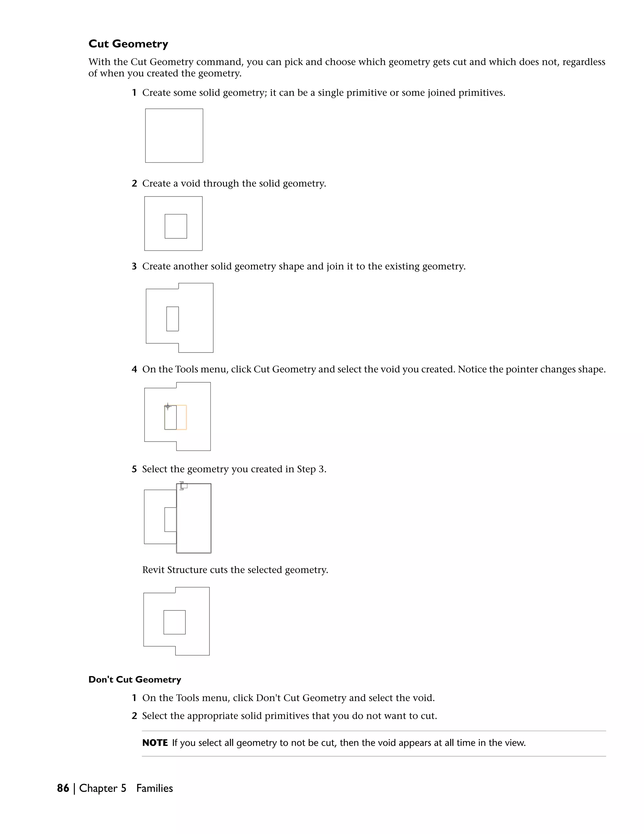 Cut Geometry
With the Cut Geometry command, you can pick and choose which geometry gets cut and which does not, regardless
of when you created the geometry.
1 Create some solid geometry; it can be a single primitive or some joined primitives.
2 Create a void through the solid geometry.
3 Create another solid geometry shape and join it to the existing geometry.
4 On the Tools menu, click Cut Geometry and select the void you created. Notice the pointer changes shape.
5 Select the geometry you created in Step 3.
Revit Structure cuts the selected geometry.
Don't Cut Geometry
1 On the Tools menu, click Don't Cut Geometry and select the void.
2 Select the appropriate solid primitives that you do not want to cut.
NOTE If you select all geometry to not be cut, then the void appears at all time in the view.
86 | Chapter 5 Families
 