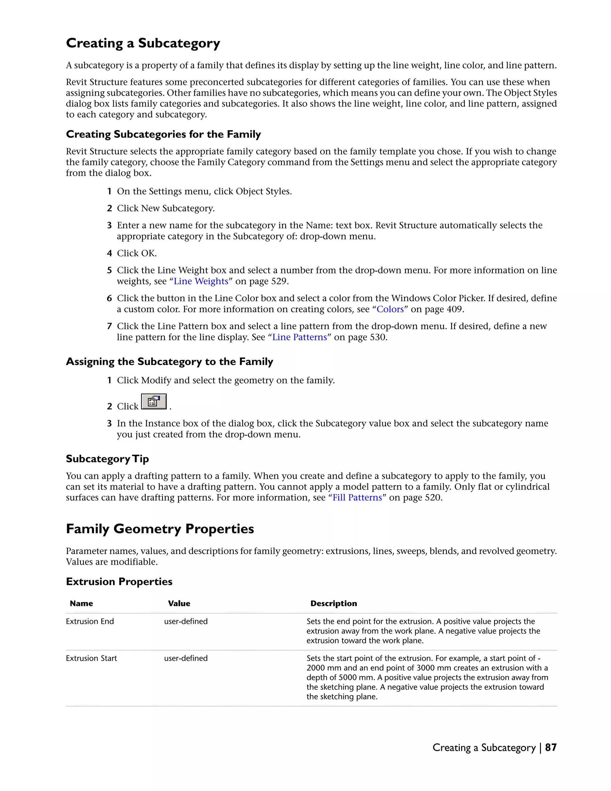Creating a Subcategory
A subcategory is a property of a family that defines its display by setting up the line weight, line color, and line pattern.
Revit Structure features some preconcerted subcategories for different categories of families. You can use these when
assigning subcategories. Other families have no subcategories, which means you can define your own. The Object Styles
dialog box lists family categories and subcategories. It also shows the line weight, line color, and line pattern, assigned
to each category and subcategory.
Creating Subcategories for the Family
Revit Structure selects the appropriate family category based on the family template you chose. If you wish to change
the family category, choose the Family Category command from the Settings menu and select the appropriate category
from the dialog box.
1 On the Settings menu, click Object Styles.
2 Click New Subcategory.
3 Enter a new name for the subcategory in the Name: text box. Revit Structure automatically selects the
appropriate category in the Subcategory of: drop-down menu.
4 Click OK.
5 Click the Line Weight box and select a number from the drop-down menu. For more information on line
weights, see “Line Weights” on page 529.
6 Click the button in the Line Color box and select a color from the Windows Color Picker. If desired, define
a custom color. For more information on creating colors, see “Colors” on page 409.
7 Click the Line Pattern box and select a line pattern from the drop-down menu. If desired, define a new
line pattern for the line display. See “Line Patterns” on page 530.
Assigning the Subcategory to the Family
1 Click Modify and select the geometry on the family.
2 Click .
3 In the Instance box of the dialog box, click the Subcategory value box and select the subcategory name
you just created from the drop-down menu.
SubcategoryTip
You can apply a drafting pattern to a family. When you create and define a subcategory to apply to the family, you
can set its material to have a drafting pattern. You cannot apply a model pattern to a family. Only flat or cylindrical
surfaces can have drafting patterns. For more information, see “Fill Patterns” on page 520.
Family Geometry Properties
Parameter names, values, and descriptions for family geometry: extrusions, lines, sweeps, blends, and revolved geometry.
Values are modifiable.
Extrusion Properties
DescriptionValueName
Sets the end point for the extrusion. A positive value projects the
extrusion away from the work plane. A negative value projects the
extrusion toward the work plane.
user-definedExtrusion End
Sets the start point of the extrusion. For example, a start point of -
2000 mm and an end point of 3000 mm creates an extrusion with a
depth of 5000 mm. A positive value projects the extrusion away from
the sketching plane. A negative value projects the extrusion toward
the sketching plane.
user-definedExtrusion Start
Creating a Subcategory | 87
 