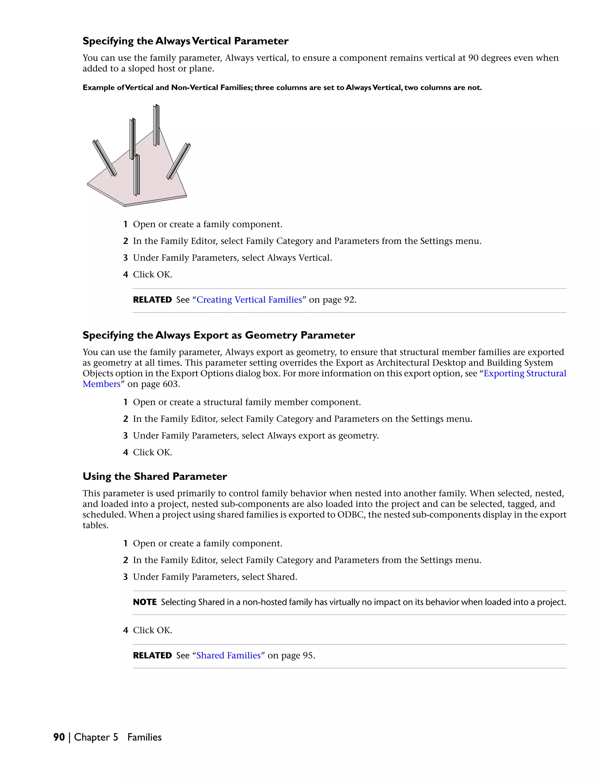 Specifying the AlwaysVertical Parameter
You can use the family parameter, Always vertical, to ensure a component remains vertical at 90 degrees even when
added to a sloped host or plane.
Example ofVertical and Non-Vertical Families; three columns are set to AlwaysVertical, two columns are not.
1 Open or create a family component.
2 In the Family Editor, select Family Category and Parameters from the Settings menu.
3 Under Family Parameters, select Always Vertical.
4 Click OK.
RELATED See “Creating Vertical Families” on page 92.
Specifying the Always Export as Geometry Parameter
You can use the family parameter, Always export as geometry, to ensure that structural member families are exported
as geometry at all times. This parameter setting overrides the Export as Architectural Desktop and Building System
Objects option in the Export Options dialog box. For more information on this export option, see “Exporting Structural
Members” on page 603.
1 Open or create a structural family member component.
2 In the Family Editor, select Family Category and Parameters on the Settings menu.
3 Under Family Parameters, select Always export as geometry.
4 Click OK.
Using the Shared Parameter
This parameter is used primarily to control family behavior when nested into another family. When selected, nested,
and loaded into a project, nested sub-components are also loaded into the project and can be selected, tagged, and
scheduled. When a project using shared families is exported to ODBC, the nested sub-components display in the export
tables.
1 Open or create a family component.
2 In the Family Editor, select Family Category and Parameters from the Settings menu.
3 Under Family Parameters, select Shared.
NOTE Selecting Shared in a non-hosted family has virtually no impact on its behavior when loaded into a project.
4 Click OK.
RELATED See “Shared Families” on page 95.
90 | Chapter 5 Families
 