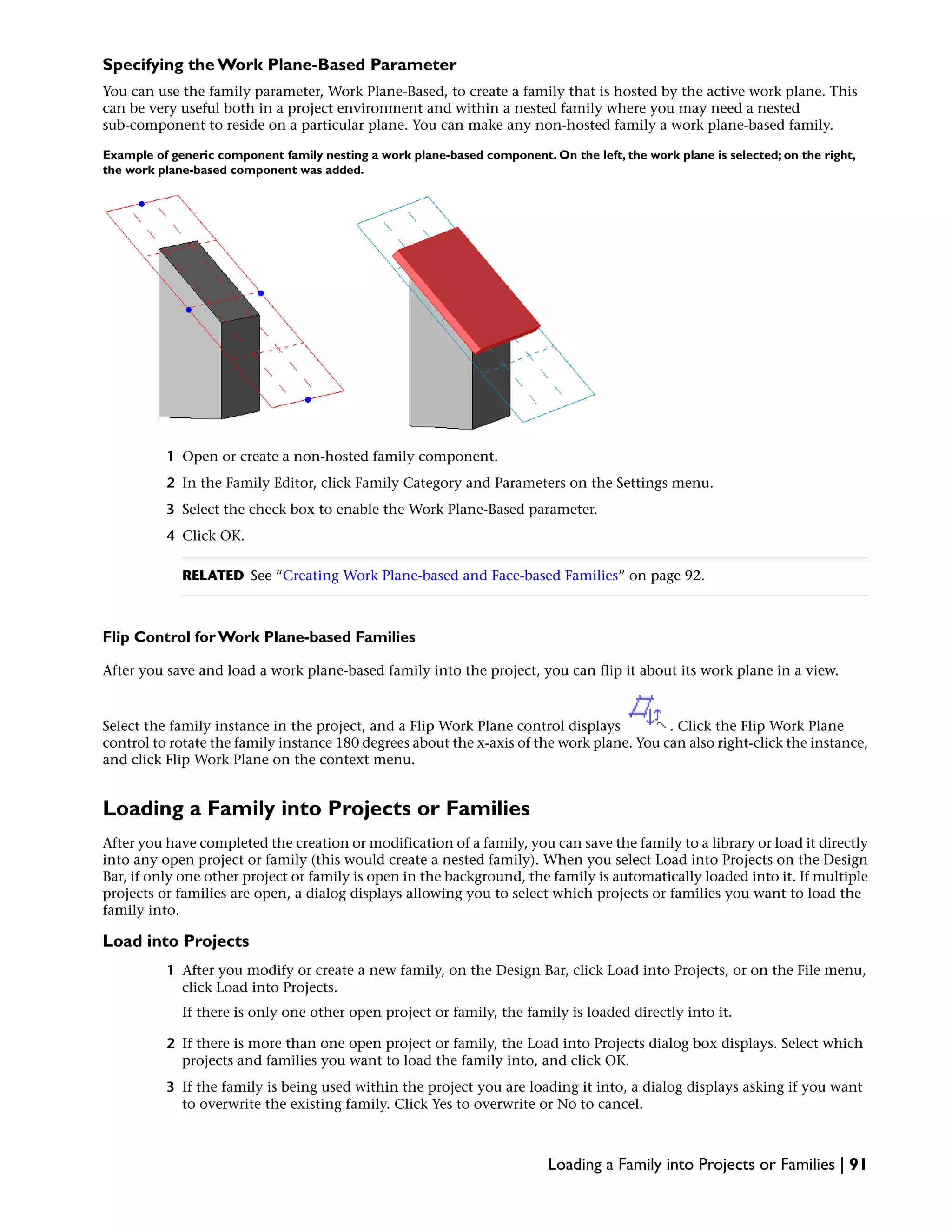 Specifying the Work Plane-Based Parameter
You can use the family parameter, Work Plane-Based, to create a family that is hosted by the active work plane. This
can be very useful both in a project environment and within a nested family where you may need a nested
sub-component to reside on a particular plane. You can make any non-hosted family a work plane-based family.
Example of generic component family nesting a work plane-based component. On the left, the work plane is selected; on the right,
the work plane-based component was added.
1 Open or create a non-hosted family component.
2 In the Family Editor, click Family Category and Parameters on the Settings menu.
3 Select the check box to enable the Work Plane-Based parameter.
4 Click OK.
RELATED See “Creating Work Plane-based and Face-based Families” on page 92.
Flip Control for Work Plane-based Families
After you save and load a work plane-based family into the project, you can flip it about its work plane in a view.
Select the family instance in the project, and a Flip Work Plane control displays . Click the Flip Work Plane
control to rotate the family instance 180 degrees about the x-axis of the work plane. You can also right-click the instance,
and click Flip Work Plane on the context menu.
Loading a Family into Projects or Families
After you have completed the creation or modification of a family, you can save the family to a library or load it directly
into any open project or family (this would create a nested family). When you select Load into Projects on the Design
Bar, if only one other project or family is open in the background, the family is automatically loaded into it. If multiple
projects or families are open, a dialog displays allowing you to select which projects or families you want to load the
family into.
Load into Projects
1 After you modify or create a new family, on the Design Bar, click Load into Projects, or on the File menu,
click Load into Projects.
If there is only one other open project or family, the family is loaded directly into it.
2 If there is more than one open project or family, the Load into Projects dialog box displays. Select which
projects and families you want to load the family into, and click OK.
3 If the family is being used within the project you are loading it into, a dialog displays asking if you want
to overwrite the existing family. Click Yes to overwrite or No to cancel.
Loading a Family into Projects or Families | 91
 
