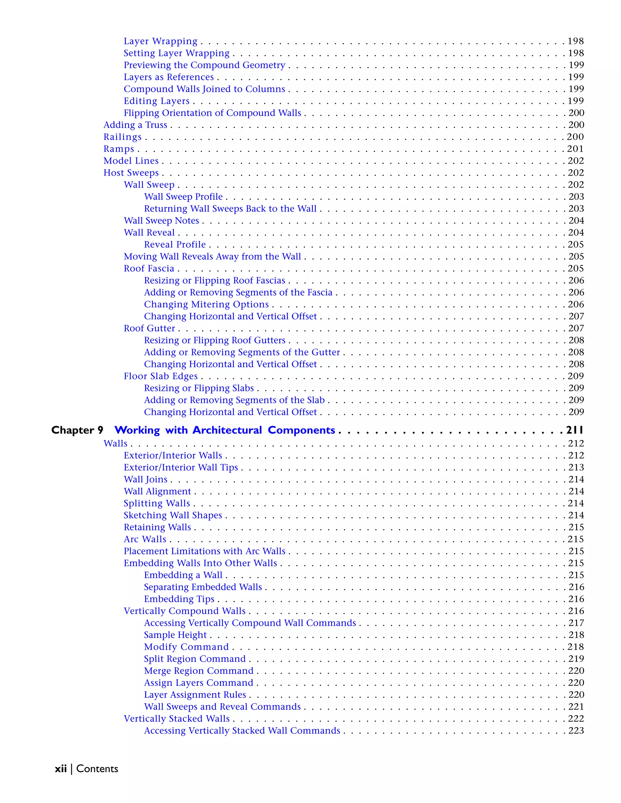 Layer Wrapping . . . . . . . . . . . . . . . . . . . . . . . . . . . . . . . . . . . . . . . . . . . . . . . 198
Setting Layer Wrapping . . . . . . . . . . . . . . . . . . . . . . . . . . . . . . . . . . . . . . . . . . . 198
Previewing the Compound Geometry . . . . . . . . . . . . . . . . . . . . . . . . . . . . . . . . . . . . 199
Layers as References . . . . . . . . . . . . . . . . . . . . . . . . . . . . . . . . . . . . . . . . . . . . . 199
Compound Walls Joined to Columns . . . . . . . . . . . . . . . . . . . . . . . . . . . . . . . . . . . . 199
Editing Layers . . . . . . . . . . . . . . . . . . . . . . . . . . . . . . . . . . . . . . . . . . . . . . . . 199
Flipping Orientation of Compound Walls . . . . . . . . . . . . . . . . . . . . . . . . . . . . . . . . . . 200
Adding a Truss . . . . . . . . . . . . . . . . . . . . . . . . . . . . . . . . . . . . . . . . . . . . . . . . . . . 200
Railings . . . . . . . . . . . . . . . . . . . . . . . . . . . . . . . . . . . . . . . . . . . . . . . . . . . . . . 200
Ramps . . . . . . . . . . . . . . . . . . . . . . . . . . . . . . . . . . . . . . . . . . . . . . . . . . . . . . . 201
Model Lines . . . . . . . . . . . . . . . . . . . . . . . . . . . . . . . . . . . . . . . . . . . . . . . . . . . . 202
Host Sweeps . . . . . . . . . . . . . . . . . . . . . . . . . . . . . . . . . . . . . . . . . . . . . . . . . . . . 202
Wall Sweep . . . . . . . . . . . . . . . . . . . . . . . . . . . . . . . . . . . . . . . . . . . . . . . . . . 202
Wall Sweep Profile . . . . . . . . . . . . . . . . . . . . . . . . . . . . . . . . . . . . . . . . . . . . 203
Returning Wall Sweeps Back to the Wall . . . . . . . . . . . . . . . . . . . . . . . . . . . . . . . . 203
Wall Sweep Notes . . . . . . . . . . . . . . . . . . . . . . . . . . . . . . . . . . . . . . . . . . . . . . . 204
Wall Reveal . . . . . . . . . . . . . . . . . . . . . . . . . . . . . . . . . . . . . . . . . . . . . . . . . . 204
Reveal Profile . . . . . . . . . . . . . . . . . . . . . . . . . . . . . . . . . . . . . . . . . . . . . . 205
Moving Wall Reveals Away from the Wall . . . . . . . . . . . . . . . . . . . . . . . . . . . . . . . . . . 205
Roof Fascia . . . . . . . . . . . . . . . . . . . . . . . . . . . . . . . . . . . . . . . . . . . . . . . . . . 205
Resizing or Flipping Roof Fascias . . . . . . . . . . . . . . . . . . . . . . . . . . . . . . . . . . . . 206
Adding or Removing Segments of the Fascia . . . . . . . . . . . . . . . . . . . . . . . . . . . . . . 206
Changing Mitering Options . . . . . . . . . . . . . . . . . . . . . . . . . . . . . . . . . . . . . . 206
Changing Horizontal and Vertical Offset . . . . . . . . . . . . . . . . . . . . . . . . . . . . . . . . 207
Roof Gutter . . . . . . . . . . . . . . . . . . . . . . . . . . . . . . . . . . . . . . . . . . . . . . . . . . 207
Resizing or Flipping Roof Gutters . . . . . . . . . . . . . . . . . . . . . . . . . . . . . . . . . . . . 208
Adding or Removing Segments of the Gutter . . . . . . . . . . . . . . . . . . . . . . . . . . . . . 208
Changing Horizontal and Vertical Offset . . . . . . . . . . . . . . . . . . . . . . . . . . . . . . . . 208
Floor Slab Edges . . . . . . . . . . . . . . . . . . . . . . . . . . . . . . . . . . . . . . . . . . . . . . . 209
Resizing or Flipping Slabs . . . . . . . . . . . . . . . . . . . . . . . . . . . . . . . . . . . . . . . . 209
Adding or Removing Segments of the Slab . . . . . . . . . . . . . . . . . . . . . . . . . . . . . . . 209
Changing Horizontal and Vertical Offset . . . . . . . . . . . . . . . . . . . . . . . . . . . . . . . . 209
Chapter 9 Working with Architectural Components . . . . . . . . . . . . . . . . . . . . . . . . . 211
Walls . . . . . . . . . . . . . . . . . . . . . . . . . . . . . . . . . . . . . . . . . . . . . . . . . . . . . . . . 212
Exterior/Interior Walls . . . . . . . . . . . . . . . . . . . . . . . . . . . . . . . . . . . . . . . . . . . . 212
Exterior/Interior Wall Tips . . . . . . . . . . . . . . . . . . . . . . . . . . . . . . . . . . . . . . . . . . 213
Wall Joins . . . . . . . . . . . . . . . . . . . . . . . . . . . . . . . . . . . . . . . . . . . . . . . . . . . 214
Wall Alignment . . . . . . . . . . . . . . . . . . . . . . . . . . . . . . . . . . . . . . . . . . . . . . . . 214
Splitting Walls . . . . . . . . . . . . . . . . . . . . . . . . . . . . . . . . . . . . . . . . . . . . . . . . 214
Sketching Wall Shapes . . . . . . . . . . . . . . . . . . . . . . . . . . . . . . . . . . . . . . . . . . . . 214
Retaining Walls . . . . . . . . . . . . . . . . . . . . . . . . . . . . . . . . . . . . . . . . . . . . . . . . 215
Arc Walls . . . . . . . . . . . . . . . . . . . . . . . . . . . . . . . . . . . . . . . . . . . . . . . . . . . 215
Placement Limitations with Arc Walls . . . . . . . . . . . . . . . . . . . . . . . . . . . . . . . . . . . . 215
Embedding Walls Into Other Walls . . . . . . . . . . . . . . . . . . . . . . . . . . . . . . . . . . . . . 215
Embedding a Wall . . . . . . . . . . . . . . . . . . . . . . . . . . . . . . . . . . . . . . . . . . . . 215
Separating Embedded Walls . . . . . . . . . . . . . . . . . . . . . . . . . . . . . . . . . . . . . . . 216
Embedding Tips . . . . . . . . . . . . . . . . . . . . . . . . . . . . . . . . . . . . . . . . . . . . . 216
Vertically Compound Walls . . . . . . . . . . . . . . . . . . . . . . . . . . . . . . . . . . . . . . . . . 216
Accessing Vertically Compound Wall Commands . . . . . . . . . . . . . . . . . . . . . . . . . . . 217
Sample Height . . . . . . . . . . . . . . . . . . . . . . . . . . . . . . . . . . . . . . . . . . . . . . 218
Modify Command . . . . . . . . . . . . . . . . . . . . . . . . . . . . . . . . . . . . . . . . . . . 218
Split Region Command . . . . . . . . . . . . . . . . . . . . . . . . . . . . . . . . . . . . . . . . . 219
Merge Region Command . . . . . . . . . . . . . . . . . . . . . . . . . . . . . . . . . . . . . . . . 220
Assign Layers Command . . . . . . . . . . . . . . . . . . . . . . . . . . . . . . . . . . . . . . . . 220
Layer Assignment Rules . . . . . . . . . . . . . . . . . . . . . . . . . . . . . . . . . . . . . . . . . 220
Wall Sweeps and Reveal Commands . . . . . . . . . . . . . . . . . . . . . . . . . . . . . . . . . . 221
Vertically Stacked Walls . . . . . . . . . . . . . . . . . . . . . . . . . . . . . . . . . . . . . . . . . . . 222
Accessing Vertically Stacked Wall Commands . . . . . . . . . . . . . . . . . . . . . . . . . . . . . 223
xii | Contents
 