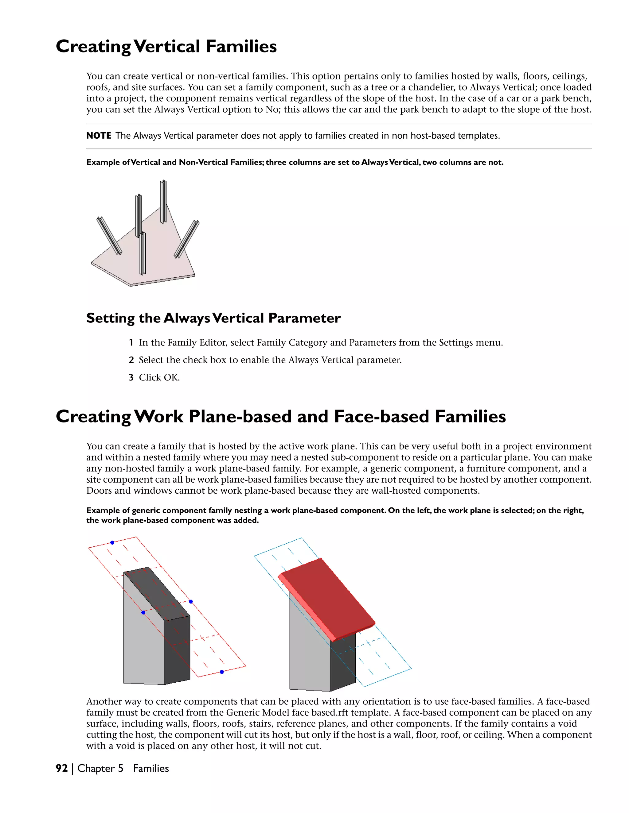 CreatingVertical Families
You can create vertical or non-vertical families. This option pertains only to families hosted by walls, floors, ceilings,
roofs, and site surfaces. You can set a family component, such as a tree or a chandelier, to Always Vertical; once loaded
into a project, the component remains vertical regardless of the slope of the host. In the case of a car or a park bench,
you can set the Always Vertical option to No; this allows the car and the park bench to adapt to the slope of the host.
NOTE The Always Vertical parameter does not apply to families created in non host-based templates.
Example ofVertical and Non-Vertical Families; three columns are set to AlwaysVertical, two columns are not.
Setting the AlwaysVertical Parameter
1 In the Family Editor, select Family Category and Parameters from the Settings menu.
2 Select the check box to enable the Always Vertical parameter.
3 Click OK.
Creating Work Plane-based and Face-based Families
You can create a family that is hosted by the active work plane. This can be very useful both in a project environment
and within a nested family where you may need a nested sub-component to reside on a particular plane. You can make
any non-hosted family a work plane-based family. For example, a generic component, a furniture component, and a
site component can all be work plane-based families because they are not required to be hosted by another component.
Doors and windows cannot be work plane-based because they are wall-hosted components.
Example of generic component family nesting a work plane-based component. On the left, the work plane is selected; on the right,
the work plane-based component was added.
Another way to create components that can be placed with any orientation is to use face-based families. A face-based
family must be created from the Generic Model face based.rft template. A face-based component can be placed on any
surface, including walls, floors, roofs, stairs, reference planes, and other components. If the family contains a void
cutting the host, the component will cut its host, but only if the host is a wall, floor, roof, or ceiling. When a component
with a void is placed on any other host, it will not cut.
92 | Chapter 5 Families
 