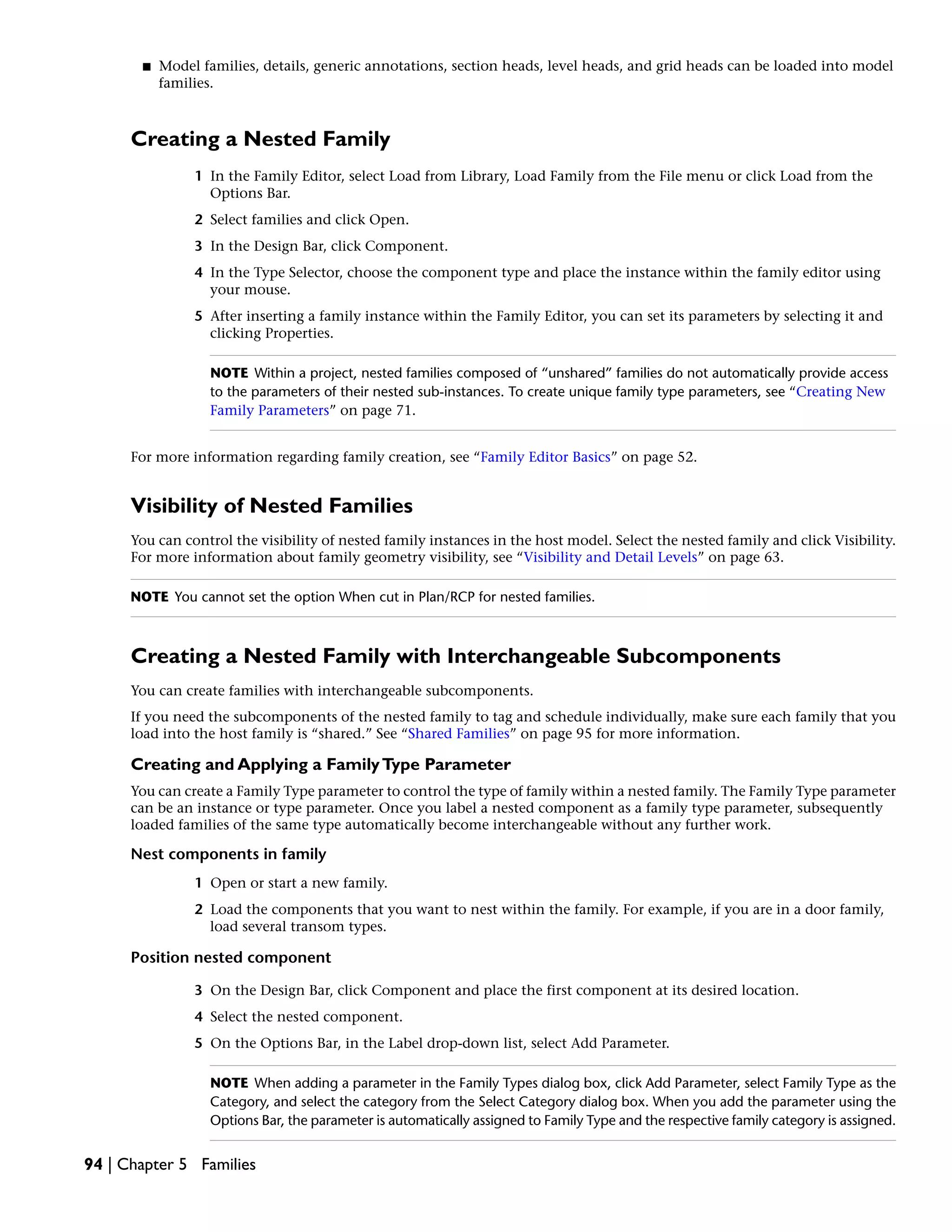 ■ Model families, details, generic annotations, section heads, level heads, and grid heads can be loaded into model
families.
Creating a Nested Family
1 In the Family Editor, select Load from Library, Load Family from the File menu or click Load from the
Options Bar.
2 Select families and click Open.
3 In the Design Bar, click Component.
4 In the Type Selector, choose the component type and place the instance within the family editor using
your mouse.
5 After inserting a family instance within the Family Editor, you can set its parameters by selecting it and
clicking Properties.
NOTE Within a project, nested families composed of “unshared” families do not automatically provide access
to the parameters of their nested sub-instances. To create unique family type parameters, see “Creating New
Family Parameters” on page 71.
For more information regarding family creation, see “Family Editor Basics” on page 52.
Visibility of Nested Families
You can control the visibility of nested family instances in the host model. Select the nested family and click Visibility.
For more information about family geometry visibility, see “Visibility and Detail Levels” on page 63.
NOTE You cannot set the option When cut in Plan/RCP for nested families.
Creating a Nested Family with Interchangeable Subcomponents
You can create families with interchangeable subcomponents.
If you need the subcomponents of the nested family to tag and schedule individually, make sure each family that you
load into the host family is “shared.” See “Shared Families” on page 95 for more information.
Creating and Applying a FamilyType Parameter
You can create a Family Type parameter to control the type of family within a nested family. The Family Type parameter
can be an instance or type parameter. Once you label a nested component as a family type parameter, subsequently
loaded families of the same type automatically become interchangeable without any further work.
Nest components in family
1 Open or start a new family.
2 Load the components that you want to nest within the family. For example, if you are in a door family,
load several transom types.
Position nested component
3 On the Design Bar, click Component and place the first component at its desired location.
4 Select the nested component.
5 On the Options Bar, in the Label drop-down list, select Add Parameter.
NOTE When adding a parameter in the Family Types dialog box, click Add Parameter, select Family Type as the
Category, and select the category from the Select Category dialog box. When you add the parameter using the
Options Bar, the parameter is automatically assigned to Family Type and the respective family category is assigned.
94 | Chapter 5 Families
 