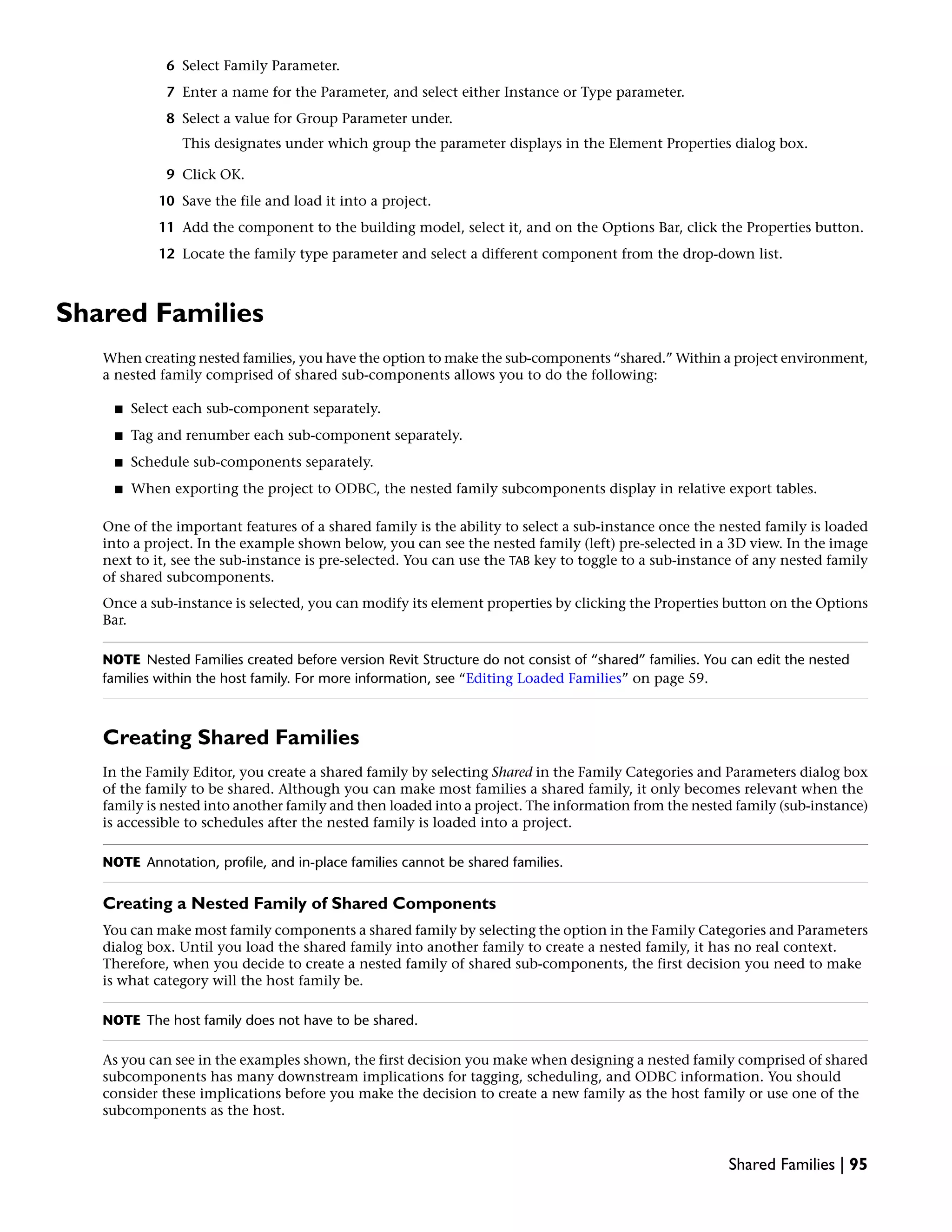 6 Select Family Parameter.
7 Enter a name for the Parameter, and select either Instance or Type parameter.
8 Select a value for Group Parameter under.
This designates under which group the parameter displays in the Element Properties dialog box.
9 Click OK.
10 Save the file and load it into a project.
11 Add the component to the building model, select it, and on the Options Bar, click the Properties button.
12 Locate the family type parameter and select a different component from the drop-down list.
Shared Families
When creating nested families, you have the option to make the sub-components “shared.” Within a project environment,
a nested family comprised of shared sub-components allows you to do the following:
■ Select each sub-component separately.
■ Tag and renumber each sub-component separately.
■ Schedule sub-components separately.
■ When exporting the project to ODBC, the nested family subcomponents display in relative export tables.
One of the important features of a shared family is the ability to select a sub-instance once the nested family is loaded
into a project. In the example shown below, you can see the nested family (left) pre-selected in a 3D view. In the image
next to it, see the sub-instance is pre-selected. You can use the TAB key to toggle to a sub-instance of any nested family
of shared subcomponents.
Once a sub-instance is selected, you can modify its element properties by clicking the Properties button on the Options
Bar.
NOTE Nested Families created before version Revit Structure do not consist of “shared” families. You can edit the nested
families within the host family. For more information, see “Editing Loaded Families” on page 59.
Creating Shared Families
In the Family Editor, you create a shared family by selecting Shared in the Family Categories and Parameters dialog box
of the family to be shared. Although you can make most families a shared family, it only becomes relevant when the
family is nested into another family and then loaded into a project. The information from the nested family (sub-instance)
is accessible to schedules after the nested family is loaded into a project.
NOTE Annotation, profile, and in-place families cannot be shared families.
Creating a Nested Family of Shared Components
You can make most family components a shared family by selecting the option in the Family Categories and Parameters
dialog box. Until you load the shared family into another family to create a nested family, it has no real context.
Therefore, when you decide to create a nested family of shared sub-components, the first decision you need to make
is what category will the host family be.
NOTE The host family does not have to be shared.
As you can see in the examples shown, the first decision you make when designing a nested family comprised of shared
subcomponents has many downstream implications for tagging, scheduling, and ODBC information. You should
consider these implications before you make the decision to create a new family as the host family or use one of the
subcomponents as the host.
Shared Families | 95
 