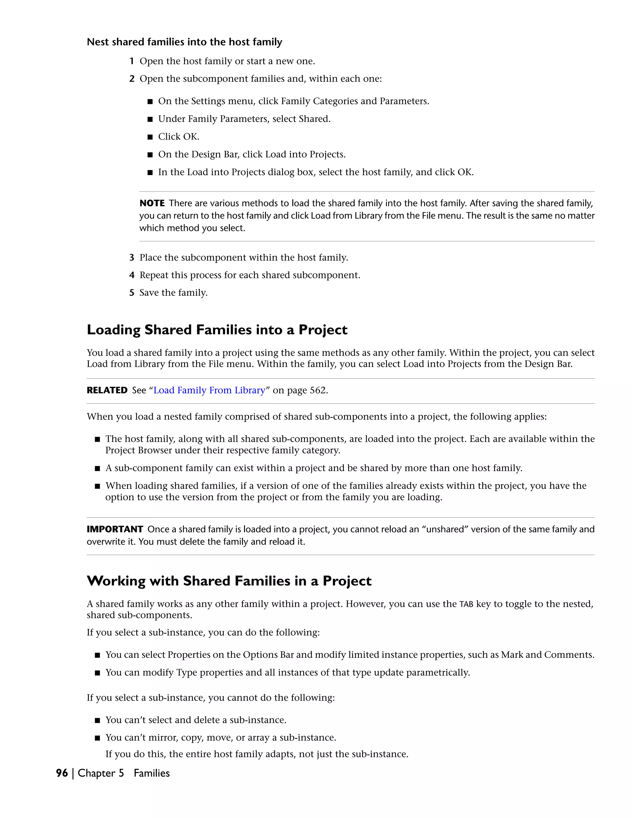 Nest shared families into the host family
1 Open the host family or start a new one.
2 Open the subcomponent families and, within each one:
■ On the Settings menu, click Family Categories and Parameters.
■ Under Family Parameters, select Shared.
■ Click OK.
■ On the Design Bar, click Load into Projects.
■ In the Load into Projects dialog box, select the host family, and click OK.
NOTE There are various methods to load the shared family into the host family. After saving the shared family,
you can return to the host family and click Load from Library from the File menu. The result is the same no matter
which method you select.
3 Place the subcomponent within the host family.
4 Repeat this process for each shared subcomponent.
5 Save the family.
Loading Shared Families into a Project
You load a shared family into a project using the same methods as any other family. Within the project, you can select
Load from Library from the File menu. Within the family, you can select Load into Projects from the Design Bar.
RELATED See “Load Family From Library” on page 562.
When you load a nested family comprised of shared sub-components into a project, the following applies:
■ The host family, along with all shared sub-components, are loaded into the project. Each are available within the
Project Browser under their respective family category.
■ A sub-component family can exist within a project and be shared by more than one host family.
■ When loading shared families, if a version of one of the families already exists within the project, you have the
option to use the version from the project or from the family you are loading.
IMPORTANT Once a shared family is loaded into a project, you cannot reload an “unshared” version of the same family and
overwrite it. You must delete the family and reload it.
Working with Shared Families in a Project
A shared family works as any other family within a project. However, you can use the TAB key to toggle to the nested,
shared sub-components.
If you select a sub-instance, you can do the following:
■ You can select Properties on the Options Bar and modify limited instance properties, such as Mark and Comments.
■ You can modify Type properties and all instances of that type update parametrically.
If you select a sub-instance, you cannot do the following:
■ You can’t select and delete a sub-instance.
■ You can’t mirror, copy, move, or array a sub-instance.
If you do this, the entire host family adapts, not just the sub-instance.
96 | Chapter 5 Families
 
