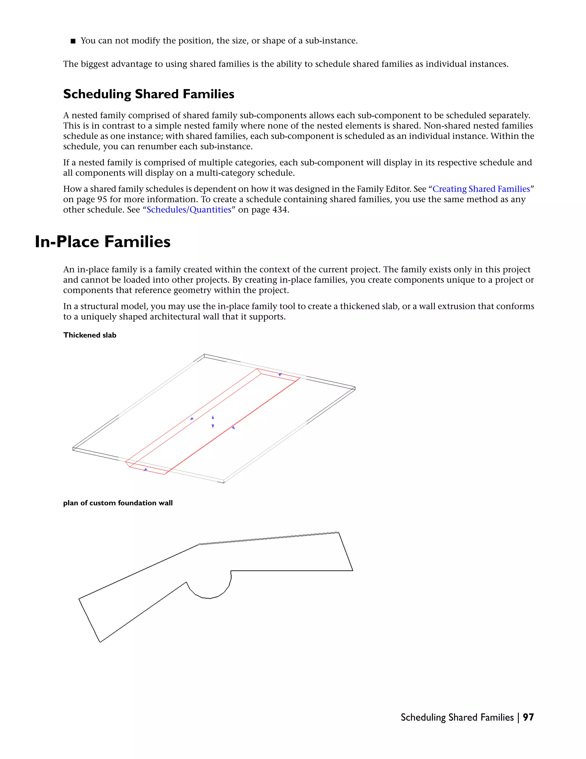 ■ You can not modify the position, the size, or shape of a sub-instance.
The biggest advantage to using shared families is the ability to schedule shared families as individual instances.
Scheduling Shared Families
A nested family comprised of shared family sub-components allows each sub-component to be scheduled separately.
This is in contrast to a simple nested family where none of the nested elements is shared. Non-shared nested families
schedule as one instance; with shared families, each sub-component is scheduled as an individual instance. Within the
schedule, you can renumber each sub-instance.
If a nested family is comprised of multiple categories, each sub-component will display in its respective schedule and
all components will display on a multi-category schedule.
How a shared family schedules is dependent on how it was designed in the Family Editor. See “Creating Shared Families”
on page 95 for more information. To create a schedule containing shared families, you use the same method as any
other schedule. See “Schedules/Quantities” on page 434.
In-Place Families
An in-place family is a family created within the context of the current project. The family exists only in this project
and cannot be loaded into other projects. By creating in-place families, you create components unique to a project or
components that reference geometry within the project.
In a structural model, you may use the in-place family tool to create a thickened slab, or a wall extrusion that conforms
to a uniquely shaped architectural wall that it supports.
Thickened slab
plan of custom foundation wall
Scheduling Shared Families | 97
 