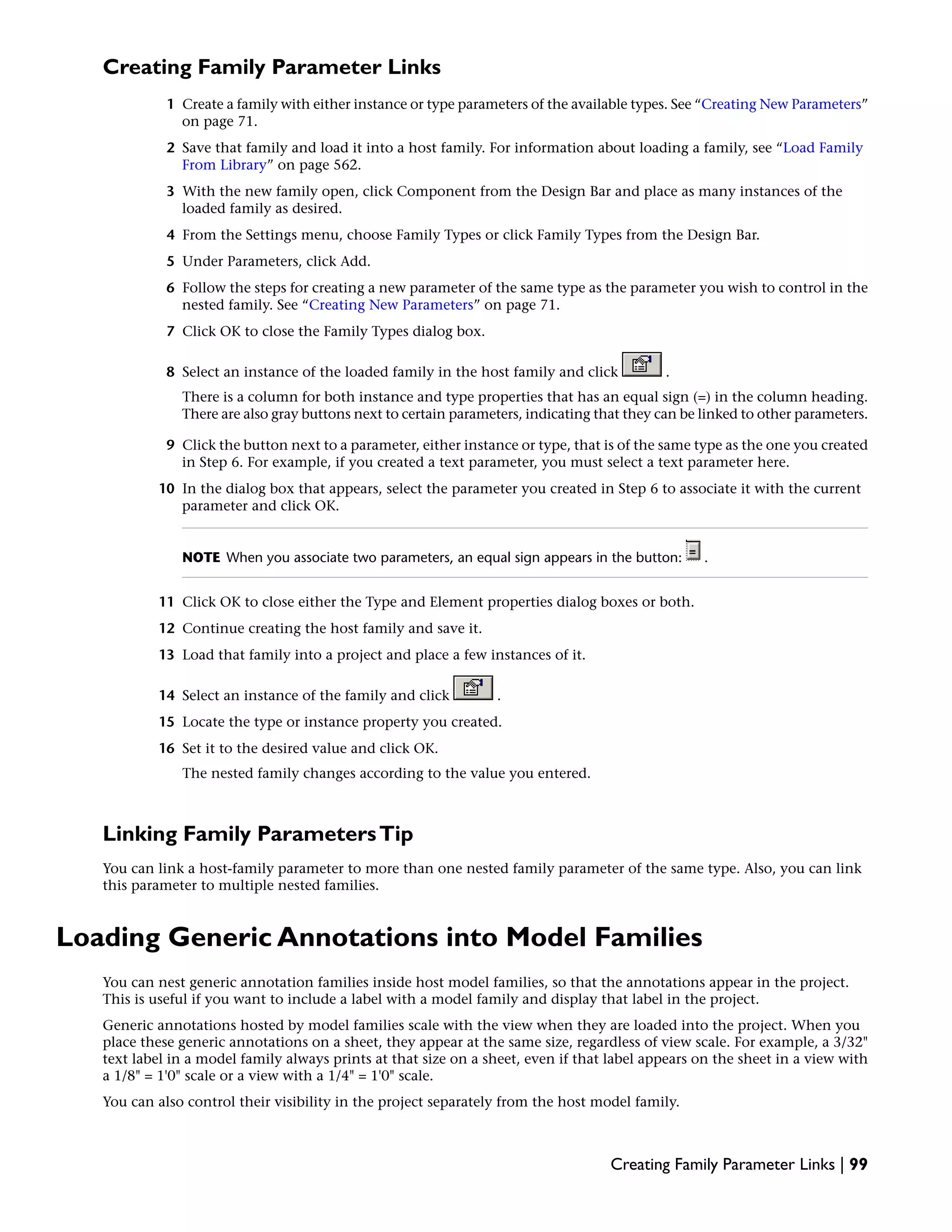 Creating Family Parameter Links
1 Create a family with either instance or type parameters of the available types. See “Creating New Parameters”
on page 71.
2 Save that family and load it into a host family. For information about loading a family, see “Load Family
From Library” on page 562.
3 With the new family open, click Component from the Design Bar and place as many instances of the
loaded family as desired.
4 From the Settings menu, choose Family Types or click Family Types from the Design Bar.
5 Under Parameters, click Add.
6 Follow the steps for creating a new parameter of the same type as the parameter you wish to control in the
nested family. See “Creating New Parameters” on page 71.
7 Click OK to close the Family Types dialog box.
8 Select an instance of the loaded family in the host family and click .
There is a column for both instance and type properties that has an equal sign (=) in the column heading.
There are also gray buttons next to certain parameters, indicating that they can be linked to other parameters.
9 Click the button next to a parameter, either instance or type, that is of the same type as the one you created
in Step 6. For example, if you created a text parameter, you must select a text parameter here.
10 In the dialog box that appears, select the parameter you created in Step 6 to associate it with the current
parameter and click OK.
NOTE When you associate two parameters, an equal sign appears in the button: .
11 Click OK to close either the Type and Element properties dialog boxes or both.
12 Continue creating the host family and save it.
13 Load that family into a project and place a few instances of it.
14 Select an instance of the family and click .
15 Locate the type or instance property you created.
16 Set it to the desired value and click OK.
The nested family changes according to the value you entered.
Linking Family ParametersTip
You can link a host-family parameter to more than one nested family parameter of the same type. Also, you can link
this parameter to multiple nested families.
Loading Generic Annotations into Model Families
You can nest generic annotation families inside host model families, so that the annotations appear in the project.
This is useful if you want to include a label with a model family and display that label in the project.
Generic annotations hosted by model families scale with the view when they are loaded into the project. When you
place these generic annotations on a sheet, they appear at the same size, regardless of view scale. For example, a 3/32"
text label in a model family always prints at that size on a sheet, even if that label appears on the sheet in a view with
a 1/8" = 1'0" scale or a view with a 1/4" = 1'0" scale.
You can also control their visibility in the project separately from the host model family.
Creating Family Parameter Links | 99
 