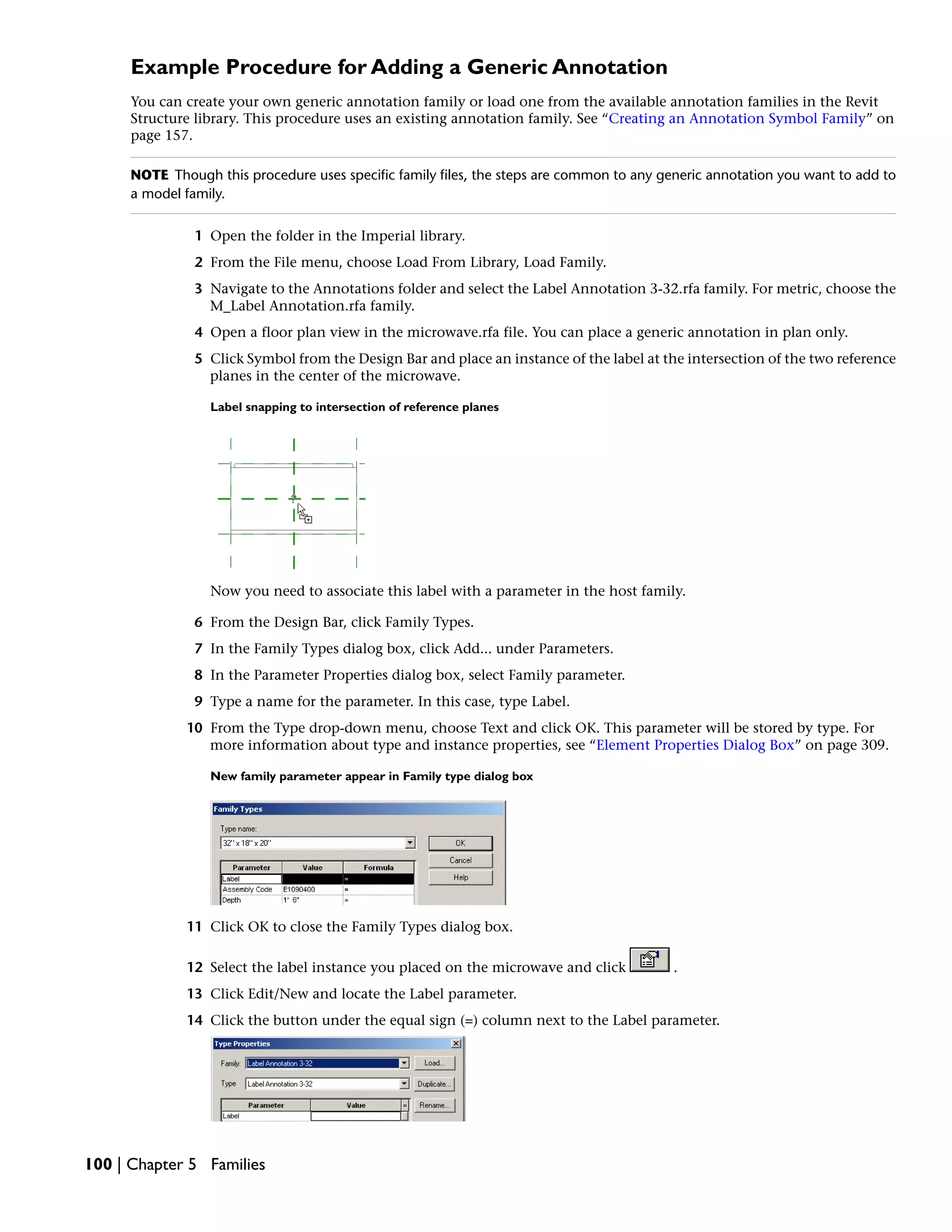 Example Procedure for Adding a Generic Annotation
You can create your own generic annotation family or load one from the available annotation families in the Revit
Structure library. This procedure uses an existing annotation family. See “Creating an Annotation Symbol Family” on
page 157.
NOTE Though this procedure uses specific family files, the steps are common to any generic annotation you want to add to
a model family.
1 Open the folder in the Imperial library.
2 From the File menu, choose Load From Library, Load Family.
3 Navigate to the Annotations folder and select the Label Annotation 3-32.rfa family. For metric, choose the
M_Label Annotation.rfa family.
4 Open a floor plan view in the microwave.rfa file. You can place a generic annotation in plan only.
5 Click Symbol from the Design Bar and place an instance of the label at the intersection of the two reference
planes in the center of the microwave.
Label snapping to intersection of reference planes
Now you need to associate this label with a parameter in the host family.
6 From the Design Bar, click Family Types.
7 In the Family Types dialog box, click Add... under Parameters.
8 In the Parameter Properties dialog box, select Family parameter.
9 Type a name for the parameter. In this case, type Label.
10 From the Type drop-down menu, choose Text and click OK. This parameter will be stored by type. For
more information about type and instance properties, see “Element Properties Dialog Box” on page 309.
New family parameter appear in Family type dialog box
11 Click OK to close the Family Types dialog box.
12 Select the label instance you placed on the microwave and click .
13 Click Edit/New and locate the Label parameter.
14 Click the button under the equal sign (=) column next to the Label parameter.
100 | Chapter 5 Families
 