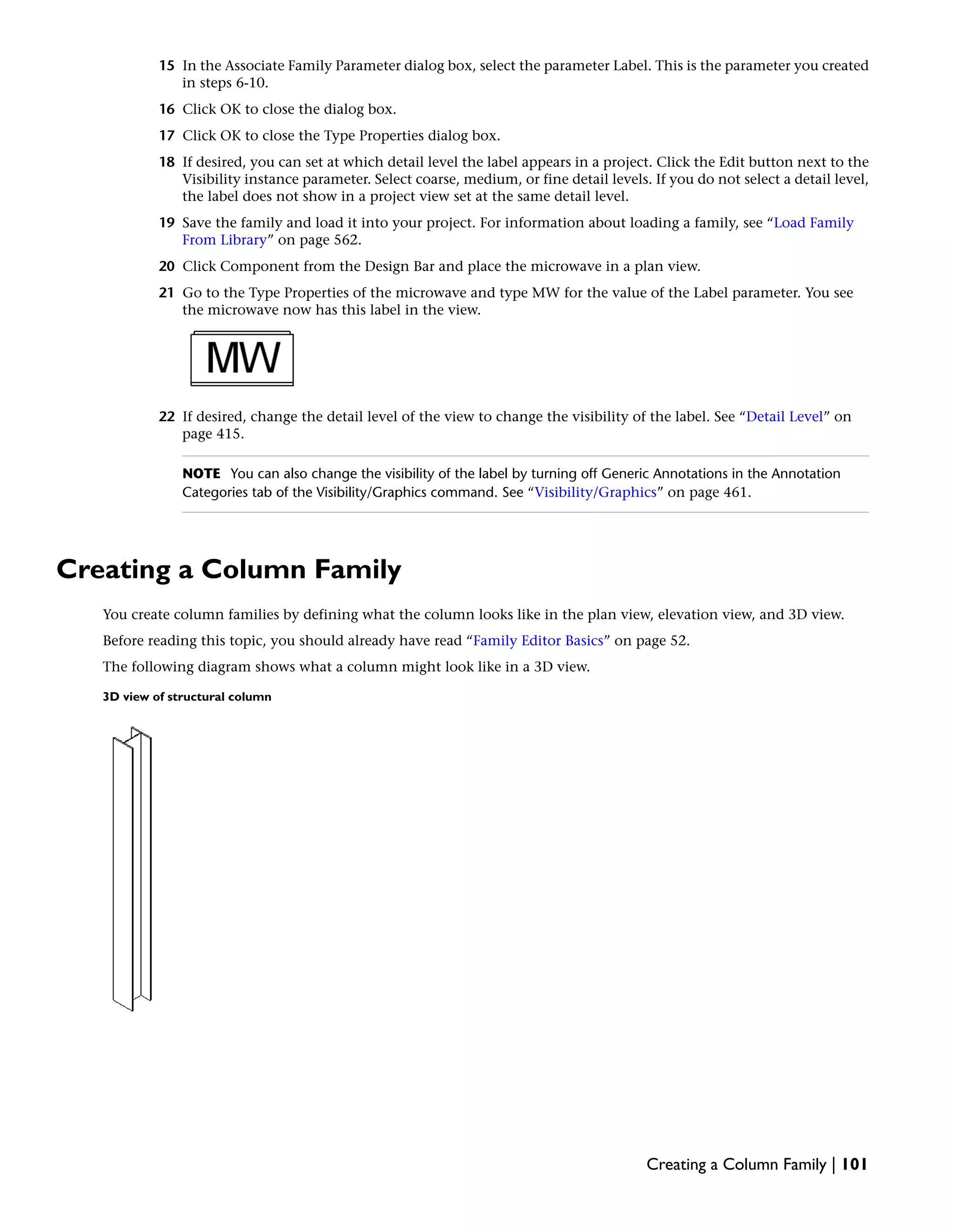 15 In the Associate Family Parameter dialog box, select the parameter Label. This is the parameter you created
in steps 6-10.
16 Click OK to close the dialog box.
17 Click OK to close the Type Properties dialog box.
18 If desired, you can set at which detail level the label appears in a project. Click the Edit button next to the
Visibility instance parameter. Select coarse, medium, or fine detail levels. If you do not select a detail level,
the label does not show in a project view set at the same detail level.
19 Save the family and load it into your project. For information about loading a family, see “Load Family
From Library” on page 562.
20 Click Component from the Design Bar and place the microwave in a plan view.
21 Go to the Type Properties of the microwave and type MW for the value of the Label parameter. You see
the microwave now has this label in the view.
22 If desired, change the detail level of the view to change the visibility of the label. See “Detail Level” on
page 415.
NOTE You can also change the visibility of the label by turning off Generic Annotations in the Annotation
Categories tab of the Visibility/Graphics command. See “Visibility/Graphics” on page 461.
Creating a Column Family
You create column families by defining what the column looks like in the plan view, elevation view, and 3D view.
Before reading this topic, you should already have read “Family Editor Basics” on page 52.
The following diagram shows what a column might look like in a 3D view.
3D view of structural column
Creating a Column Family | 101
 
