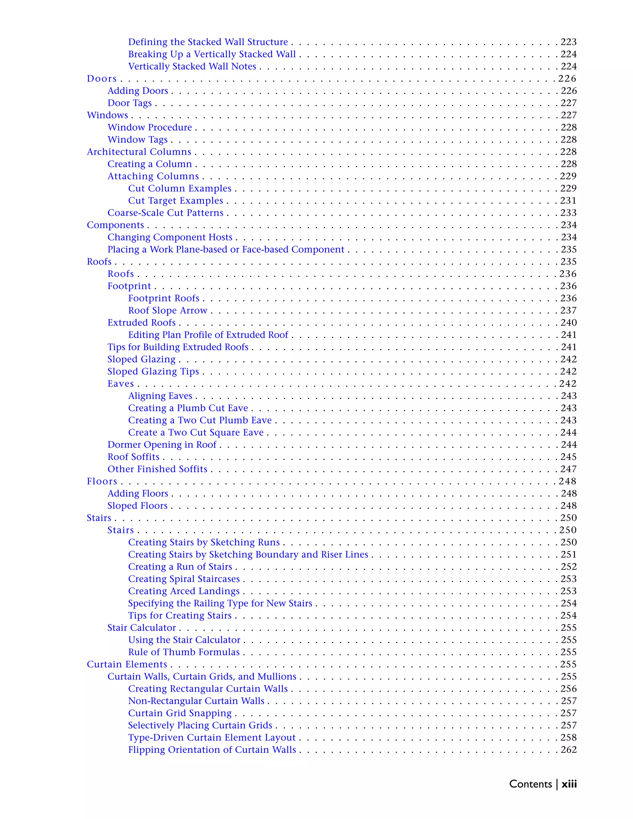 Defining the Stacked Wall Structure . . . . . . . . . . . . . . . . . . . . . . . . . . . . . . . . . . 223
Breaking Up a Vertically Stacked Wall . . . . . . . . . . . . . . . . . . . . . . . . . . . . . . . . . 224
Vertically Stacked Wall Notes . . . . . . . . . . . . . . . . . . . . . . . . . . . . . . . . . . . . . . 224
Doors . . . . . . . . . . . . . . . . . . . . . . . . . . . . . . . . . . . . . . . . . . . . . . . . . . . . . . . 226
Adding Doors . . . . . . . . . . . . . . . . . . . . . . . . . . . . . . . . . . . . . . . . . . . . . . . . . 226
Door Tags . . . . . . . . . . . . . . . . . . . . . . . . . . . . . . . . . . . . . . . . . . . . . . . . . . . 227
Windows . . . . . . . . . . . . . . . . . . . . . . . . . . . . . . . . . . . . . . . . . . . . . . . . . . . . . . 227
Window Procedure . . . . . . . . . . . . . . . . . . . . . . . . . . . . . . . . . . . . . . . . . . . . . . 228
Window Tags . . . . . . . . . . . . . . . . . . . . . . . . . . . . . . . . . . . . . . . . . . . . . . . . . 228
Architectural Columns . . . . . . . . . . . . . . . . . . . . . . . . . . . . . . . . . . . . . . . . . . . . . . 228
Creating a Column . . . . . . . . . . . . . . . . . . . . . . . . . . . . . . . . . . . . . . . . . . . . . . 228
Attaching Columns . . . . . . . . . . . . . . . . . . . . . . . . . . . . . . . . . . . . . . . . . . . . . 229
Cut Column Examples . . . . . . . . . . . . . . . . . . . . . . . . . . . . . . . . . . . . . . . . . 229
Cut Target Examples . . . . . . . . . . . . . . . . . . . . . . . . . . . . . . . . . . . . . . . . . . 231
Coarse-Scale Cut Patterns . . . . . . . . . . . . . . . . . . . . . . . . . . . . . . . . . . . . . . . . . . 233
Components . . . . . . . . . . . . . . . . . . . . . . . . . . . . . . . . . . . . . . . . . . . . . . . . . . . . 234
Changing Component Hosts . . . . . . . . . . . . . . . . . . . . . . . . . . . . . . . . . . . . . . . . . 234
Placing a Work Plane-based or Face-based Component . . . . . . . . . . . . . . . . . . . . . . . . . . . 235
Roofs . . . . . . . . . . . . . . . . . . . . . . . . . . . . . . . . . . . . . . . . . . . . . . . . . . . . . . . . 235
Roofs . . . . . . . . . . . . . . . . . . . . . . . . . . . . . . . . . . . . . . . . . . . . . . . . . . . . . 236
Footprint . . . . . . . . . . . . . . . . . . . . . . . . . . . . . . . . . . . . . . . . . . . . . . . . . . . 236
Footprint Roofs . . . . . . . . . . . . . . . . . . . . . . . . . . . . . . . . . . . . . . . . . . . . . 236
Roof Slope Arrow . . . . . . . . . . . . . . . . . . . . . . . . . . . . . . . . . . . . . . . . . . . . 237
Extruded Roofs . . . . . . . . . . . . . . . . . . . . . . . . . . . . . . . . . . . . . . . . . . . . . . . . 240
Editing Plan Profile of Extruded Roof . . . . . . . . . . . . . . . . . . . . . . . . . . . . . . . . . . 241
Tips for Building Extruded Roofs . . . . . . . . . . . . . . . . . . . . . . . . . . . . . . . . . . . . . . . 241
Sloped Glazing . . . . . . . . . . . . . . . . . . . . . . . . . . . . . . . . . . . . . . . . . . . . . . . . 242
Sloped Glazing Tips . . . . . . . . . . . . . . . . . . . . . . . . . . . . . . . . . . . . . . . . . . . . . 242
Eaves . . . . . . . . . . . . . . . . . . . . . . . . . . . . . . . . . . . . . . . . . . . . . . . . . . . . . 242
Aligning Eaves . . . . . . . . . . . . . . . . . . . . . . . . . . . . . . . . . . . . . . . . . . . . . . 243
Creating a Plumb Cut Eave . . . . . . . . . . . . . . . . . . . . . . . . . . . . . . . . . . . . . . . 243
Creating a Two Cut Plumb Eave . . . . . . . . . . . . . . . . . . . . . . . . . . . . . . . . . . . . 243
Create a Two Cut Square Eave . . . . . . . . . . . . . . . . . . . . . . . . . . . . . . . . . . . . . 244
Dormer Opening in Roof . . . . . . . . . . . . . . . . . . . . . . . . . . . . . . . . . . . . . . . . . . . 244
Roof Soffits . . . . . . . . . . . . . . . . . . . . . . . . . . . . . . . . . . . . . . . . . . . . . . . . . . 245
Other Finished Soffits . . . . . . . . . . . . . . . . . . . . . . . . . . . . . . . . . . . . . . . . . . . . 247
Floors . . . . . . . . . . . . . . . . . . . . . . . . . . . . . . . . . . . . . . . . . . . . . . . . . . . . . . . 248
Adding Floors . . . . . . . . . . . . . . . . . . . . . . . . . . . . . . . . . . . . . . . . . . . . . . . . . 248
Sloped Floors . . . . . . . . . . . . . . . . . . . . . . . . . . . . . . . . . . . . . . . . . . . . . . . . . 248
Stairs . . . . . . . . . . . . . . . . . . . . . . . . . . . . . . . . . . . . . . . . . . . . . . . . . . . . . . . . 250
Stairs . . . . . . . . . . . . . . . . . . . . . . . . . . . . . . . . . . . . . . . . . . . . . . . . . . . . . 250
Creating Stairs by Sketching Runs . . . . . . . . . . . . . . . . . . . . . . . . . . . . . . . . . . . 250
Creating Stairs by Sketching Boundary and Riser Lines . . . . . . . . . . . . . . . . . . . . . . . . 251
Creating a Run of Stairs . . . . . . . . . . . . . . . . . . . . . . . . . . . . . . . . . . . . . . . . . 252
Creating Spiral Staircases . . . . . . . . . . . . . . . . . . . . . . . . . . . . . . . . . . . . . . . . 253
Creating Arced Landings . . . . . . . . . . . . . . . . . . . . . . . . . . . . . . . . . . . . . . . . 253
Specifying the Railing Type for New Stairs . . . . . . . . . . . . . . . . . . . . . . . . . . . . . . . 254
Tips for Creating Stairs . . . . . . . . . . . . . . . . . . . . . . . . . . . . . . . . . . . . . . . . . 254
Stair Calculator . . . . . . . . . . . . . . . . . . . . . . . . . . . . . . . . . . . . . . . . . . . . . . . . 255
Using the Stair Calculator . . . . . . . . . . . . . . . . . . . . . . . . . . . . . . . . . . . . . . . . 255
Rule of Thumb Formulas . . . . . . . . . . . . . . . . . . . . . . . . . . . . . . . . . . . . . . . . 255
Curtain Elements . . . . . . . . . . . . . . . . . . . . . . . . . . . . . . . . . . . . . . . . . . . . . . . . . 255
Curtain Walls, Curtain Grids, and Mullions . . . . . . . . . . . . . . . . . . . . . . . . . . . . . . . . . 255
Creating Rectangular Curtain Walls . . . . . . . . . . . . . . . . . . . . . . . . . . . . . . . . . . 256
Non-Rectangular Curtain Walls . . . . . . . . . . . . . . . . . . . . . . . . . . . . . . . . . . . . . 257
Curtain Grid Snapping . . . . . . . . . . . . . . . . . . . . . . . . . . . . . . . . . . . . . . . . . 257
Selectively Placing Curtain Grids . . . . . . . . . . . . . . . . . . . . . . . . . . . . . . . . . . . . 257
Type-Driven Curtain Element Layout . . . . . . . . . . . . . . . . . . . . . . . . . . . . . . . . . 258
Flipping Orientation of Curtain Walls . . . . . . . . . . . . . . . . . . . . . . . . . . . . . . . . . 262
Contents | xiii
 