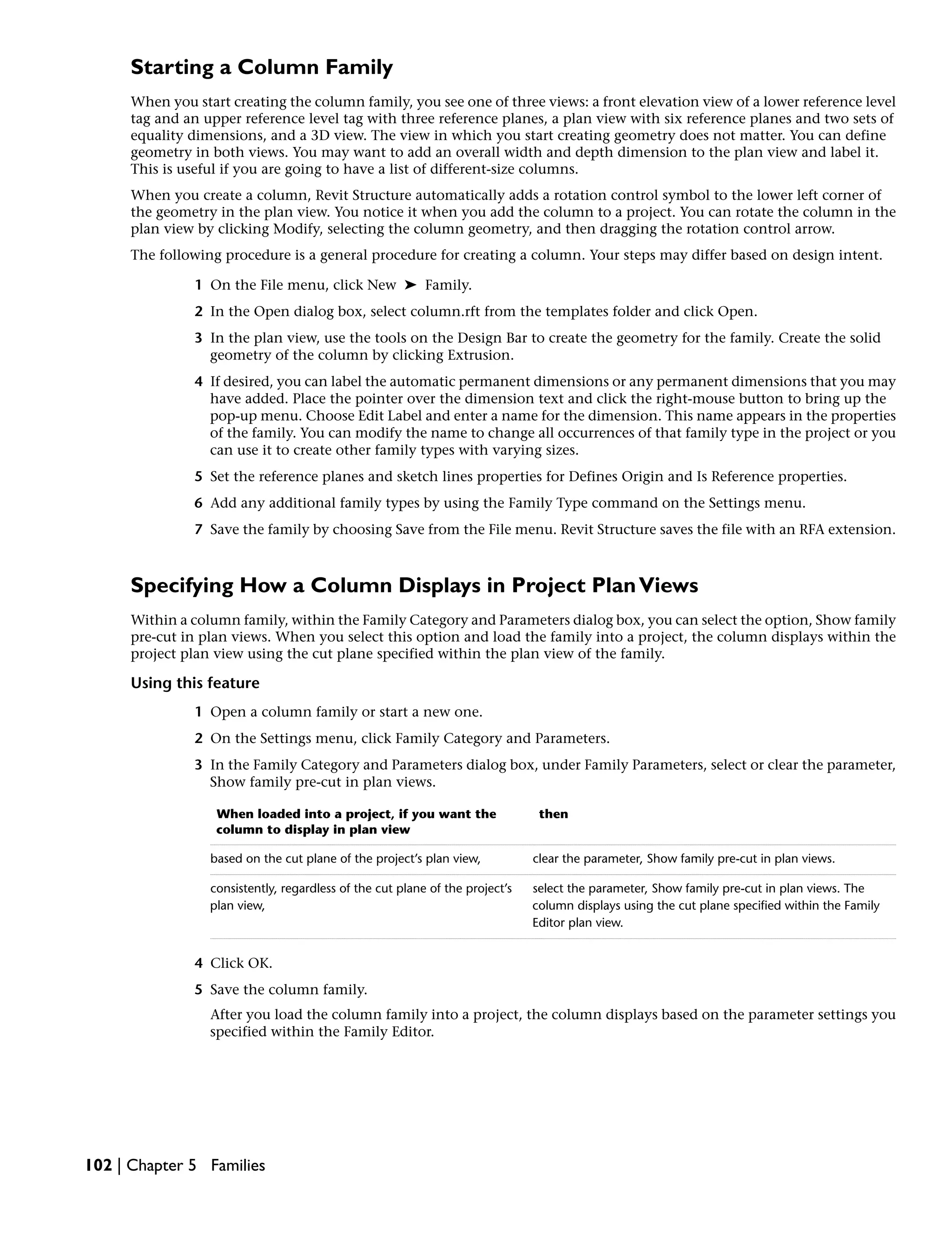 Starting a Column Family
When you start creating the column family, you see one of three views: a front elevation view of a lower reference level
tag and an upper reference level tag with three reference planes, a plan view with six reference planes and two sets of
equality dimensions, and a 3D view. The view in which you start creating geometry does not matter. You can define
geometry in both views. You may want to add an overall width and depth dimension to the plan view and label it.
This is useful if you are going to have a list of different-size columns.
When you create a column, Revit Structure automatically adds a rotation control symbol to the lower left corner of
the geometry in the plan view. You notice it when you add the column to a project. You can rotate the column in the
plan view by clicking Modify, selecting the column geometry, and then dragging the rotation control arrow.
The following procedure is a general procedure for creating a column. Your steps may differ based on design intent.
1 On the File menu, click New ➤ Family.
2 In the Open dialog box, select column.rft from the templates folder and click Open.
3 In the plan view, use the tools on the Design Bar to create the geometry for the family. Create the solid
geometry of the column by clicking Extrusion.
4 If desired, you can label the automatic permanent dimensions or any permanent dimensions that you may
have added. Place the pointer over the dimension text and click the right-mouse button to bring up the
pop-up menu. Choose Edit Label and enter a name for the dimension. This name appears in the properties
of the family. You can modify the name to change all occurrences of that family type in the project or you
can use it to create other family types with varying sizes.
5 Set the reference planes and sketch lines properties for Defines Origin and Is Reference properties.
6 Add any additional family types by using the Family Type command on the Settings menu.
7 Save the family by choosing Save from the File menu. Revit Structure saves the file with an RFA extension.
Specifying How a Column Displays in Project PlanViews
Within a column family, within the Family Category and Parameters dialog box, you can select the option, Show family
pre-cut in plan views. When you select this option and load the family into a project, the column displays within the
project plan view using the cut plane specified within the plan view of the family.
Using this feature
1 Open a column family or start a new one.
2 On the Settings menu, click Family Category and Parameters.
3 In the Family Category and Parameters dialog box, under Family Parameters, select or clear the parameter,
Show family pre-cut in plan views.
thenWhen loaded into a project, if you want the
column to display in plan view
clear the parameter, Show family pre-cut in plan views.based on the cut plane of the project’s plan view,
select the parameter, Show family pre-cut in plan views. The
column displays using the cut plane specified within the Family
Editor plan view.
consistently, regardless of the cut plane of the project’s
plan view,
4 Click OK.
5 Save the column family.
After you load the column family into a project, the column displays based on the parameter settings you
specified within the Family Editor.
102 | Chapter 5 Families
 