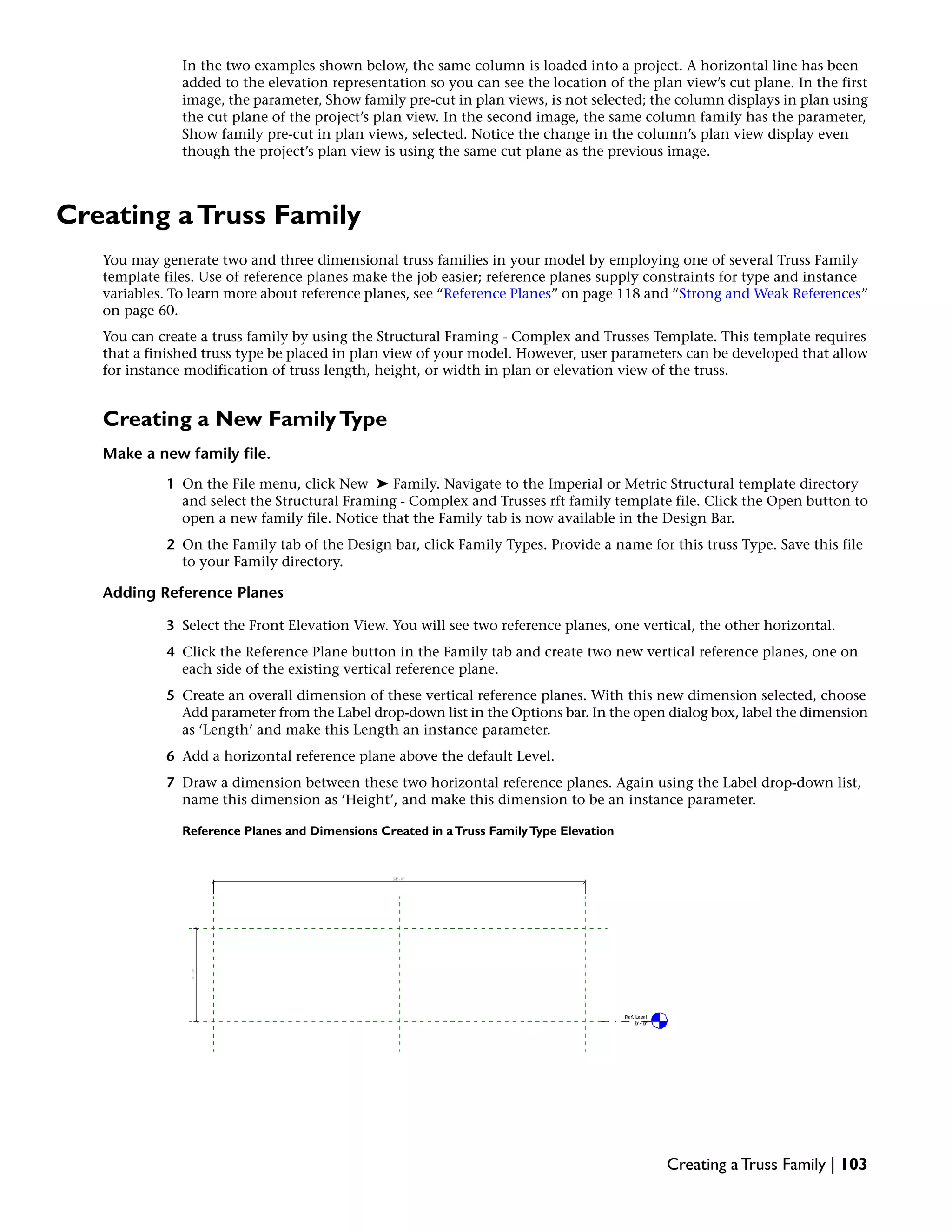 In the two examples shown below, the same column is loaded into a project. A horizontal line has been
added to the elevation representation so you can see the location of the plan view’s cut plane. In the first
image, the parameter, Show family pre-cut in plan views, is not selected; the column displays in plan using
the cut plane of the project’s plan view. In the second image, the same column family has the parameter,
Show family pre-cut in plan views, selected. Notice the change in the column’s plan view display even
though the project’s plan view is using the same cut plane as the previous image.
Creating aTruss Family
You may generate two and three dimensional truss families in your model by employing one of several Truss Family
template files. Use of reference planes make the job easier; reference planes supply constraints for type and instance
variables. To learn more about reference planes, see “Reference Planes” on page 118 and “Strong and Weak References”
on page 60.
You can create a truss family by using the Structural Framing - Complex and Trusses Template. This template requires
that a finished truss type be placed in plan view of your model. However, user parameters can be developed that allow
for instance modification of truss length, height, or width in plan or elevation view of the truss.
Creating a New FamilyType
Make a new family file.
1 On the File menu, click New ➤ Family. Navigate to the Imperial or Metric Structural template directory
and select the Structural Framing - Complex and Trusses rft family template file. Click the Open button to
open a new family file. Notice that the Family tab is now available in the Design Bar.
2 On the Family tab of the Design bar, click Family Types. Provide a name for this truss Type. Save this file
to your Family directory.
Adding Reference Planes
3 Select the Front Elevation View. You will see two reference planes, one vertical, the other horizontal.
4 Click the Reference Plane button in the Family tab and create two new vertical reference planes, one on
each side of the existing vertical reference plane.
5 Create an overall dimension of these vertical reference planes. With this new dimension selected, choose
Add parameter from the Label drop-down list in the Options bar. In the open dialog box, label the dimension
as ‘Length’ and make this Length an instance parameter.
6 Add a horizontal reference plane above the default Level.
7 Draw a dimension between these two horizontal reference planes. Again using the Label drop-down list,
name this dimension as ‘Height’, and make this dimension to be an instance parameter.
Reference Planes and Dimensions Created in aTruss FamilyType Elevation
Creating a Truss Family | 103
 