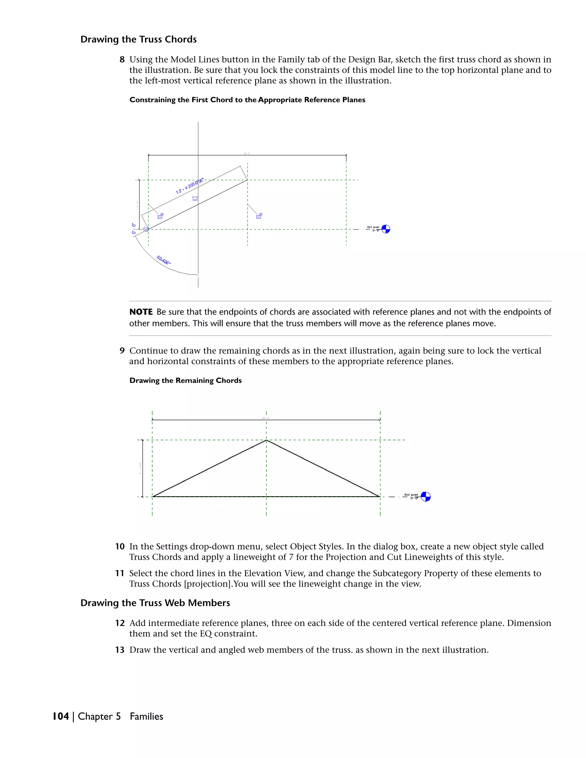 Drawing the Truss Chords
8 Using the Model Lines button in the Family tab of the Design Bar, sketch the first truss chord as shown in
the illustration. Be sure that you lock the constraints of this model line to the top horizontal plane and to
the left-most vertical reference plane as shown in the illustration.
Constraining the First Chord to the Appropriate Reference Planes
NOTE Be sure that the endpoints of chords are associated with reference planes and not with the endpoints of
other members. This will ensure that the truss members will move as the reference planes move.
9 Continue to draw the remaining chords as in the next illustration, again being sure to lock the vertical
and horizontal constraints of these members to the appropriate reference planes.
Drawing the Remaining Chords
10 In the Settings drop-down menu, select Object Styles. In the dialog box, create a new object style called
Truss Chords and apply a lineweight of 7 for the Projection and Cut Lineweights of this style.
11 Select the chord lines in the Elevation View, and change the Subcategory Property of these elements to
Truss Chords [projection].You will see the lineweight change in the view.
Drawing the Truss Web Members
12 Add intermediate reference planes, three on each side of the centered vertical reference plane. Dimension
them and set the EQ constraint.
13 Draw the vertical and angled web members of the truss. as shown in the next illustration.
104 | Chapter 5 Families
 