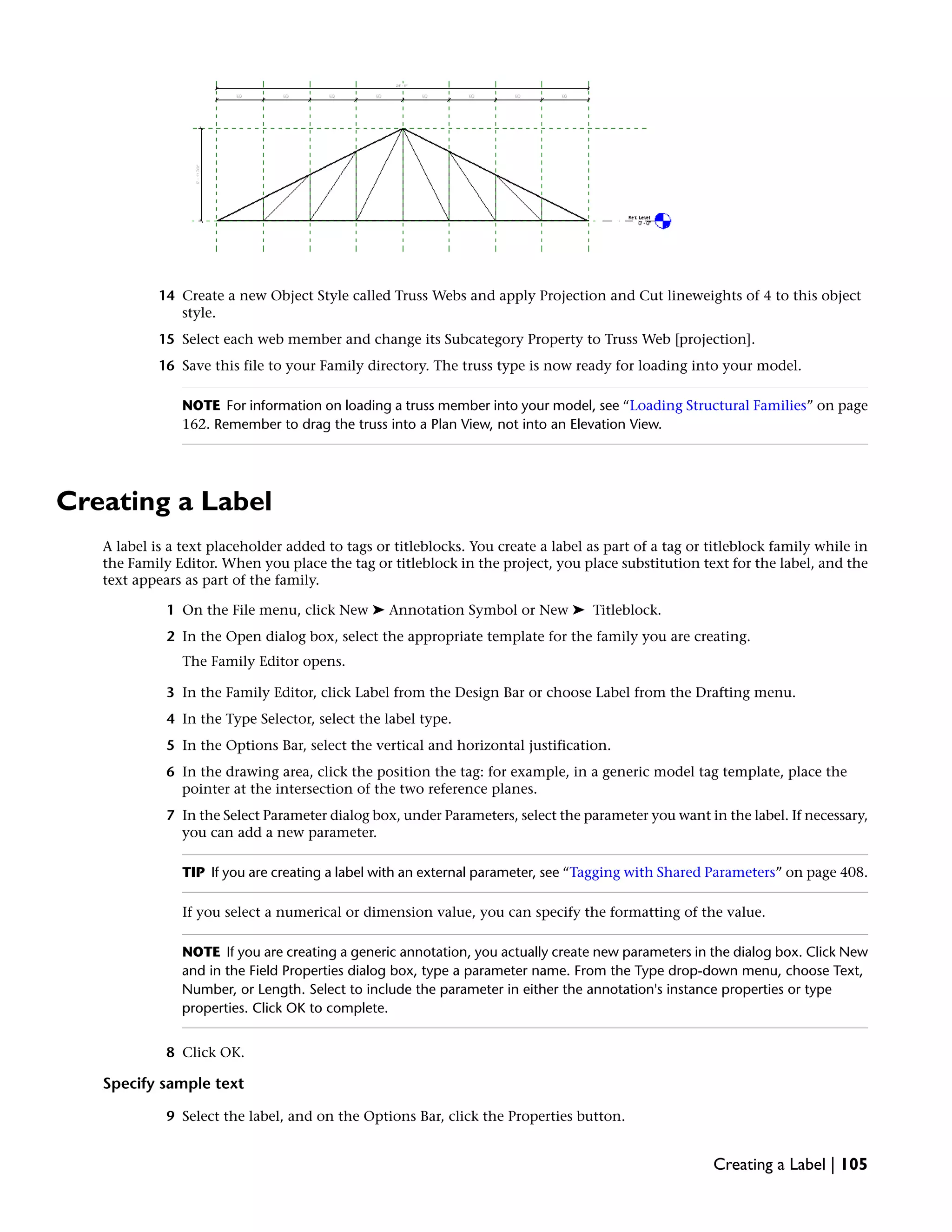 14 Create a new Object Style called Truss Webs and apply Projection and Cut lineweights of 4 to this object
style.
15 Select each web member and change its Subcategory Property to Truss Web [projection].
16 Save this file to your Family directory. The truss type is now ready for loading into your model.
NOTE For information on loading a truss member into your model, see “Loading Structural Families” on page
162. Remember to drag the truss into a Plan View, not into an Elevation View.
Creating a Label
A label is a text placeholder added to tags or titleblocks. You create a label as part of a tag or titleblock family while in
the Family Editor. When you place the tag or titleblock in the project, you place substitution text for the label, and the
text appears as part of the family.
1 On the File menu, click New ➤ Annotation Symbol or New ➤ Titleblock.
2 In the Open dialog box, select the appropriate template for the family you are creating.
The Family Editor opens.
3 In the Family Editor, click Label from the Design Bar or choose Label from the Drafting menu.
4 In the Type Selector, select the label type.
5 In the Options Bar, select the vertical and horizontal justification.
6 In the drawing area, click the position the tag: for example, in a generic model tag template, place the
pointer at the intersection of the two reference planes.
7 In the Select Parameter dialog box, under Parameters, select the parameter you want in the label. If necessary,
you can add a new parameter.
TIP If you are creating a label with an external parameter, see “Tagging with Shared Parameters” on page 408.
If you select a numerical or dimension value, you can specify the formatting of the value.
NOTE If you are creating a generic annotation, you actually create new parameters in the dialog box. Click New
and in the Field Properties dialog box, type a parameter name. From the Type drop-down menu, choose Text,
Number, or Length. Select to include the parameter in either the annotation's instance properties or type
properties. Click OK to complete.
8 Click OK.
Specify sample text
9 Select the label, and on the Options Bar, click the Properties button.
Creating a Label | 105
 
