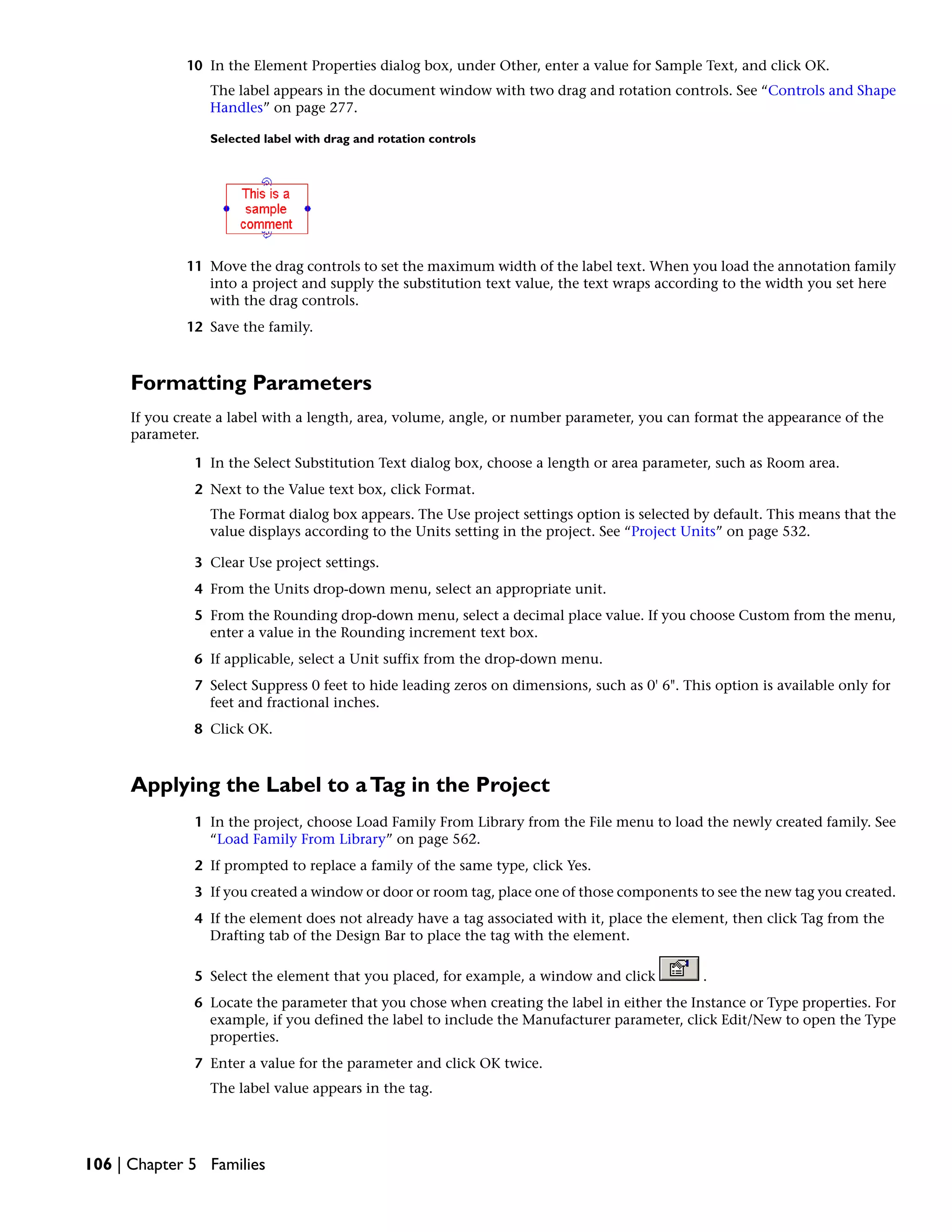 10 In the Element Properties dialog box, under Other, enter a value for Sample Text, and click OK.
The label appears in the document window with two drag and rotation controls. See “Controls and Shape
Handles” on page 277.
Selected label with drag and rotation controls
11 Move the drag controls to set the maximum width of the label text. When you load the annotation family
into a project and supply the substitution text value, the text wraps according to the width you set here
with the drag controls.
12 Save the family.
Formatting Parameters
If you create a label with a length, area, volume, angle, or number parameter, you can format the appearance of the
parameter.
1 In the Select Substitution Text dialog box, choose a length or area parameter, such as Room area.
2 Next to the Value text box, click Format.
The Format dialog box appears. The Use project settings option is selected by default. This means that the
value displays according to the Units setting in the project. See “Project Units” on page 532.
3 Clear Use project settings.
4 From the Units drop-down menu, select an appropriate unit.
5 From the Rounding drop-down menu, select a decimal place value. If you choose Custom from the menu,
enter a value in the Rounding increment text box.
6 If applicable, select a Unit suffix from the drop-down menu.
7 Select Suppress 0 feet to hide leading zeros on dimensions, such as 0' 6". This option is available only for
feet and fractional inches.
8 Click OK.
Applying the Label to aTag in the Project
1 In the project, choose Load Family From Library from the File menu to load the newly created family. See
“Load Family From Library” on page 562.
2 If prompted to replace a family of the same type, click Yes.
3 If you created a window or door or room tag, place one of those components to see the new tag you created.
4 If the element does not already have a tag associated with it, place the element, then click Tag from the
Drafting tab of the Design Bar to place the tag with the element.
5 Select the element that you placed, for example, a window and click .
6 Locate the parameter that you chose when creating the label in either the Instance or Type properties. For
example, if you defined the label to include the Manufacturer parameter, click Edit/New to open the Type
properties.
7 Enter a value for the parameter and click OK twice.
The label value appears in the tag.
106 | Chapter 5 Families
 