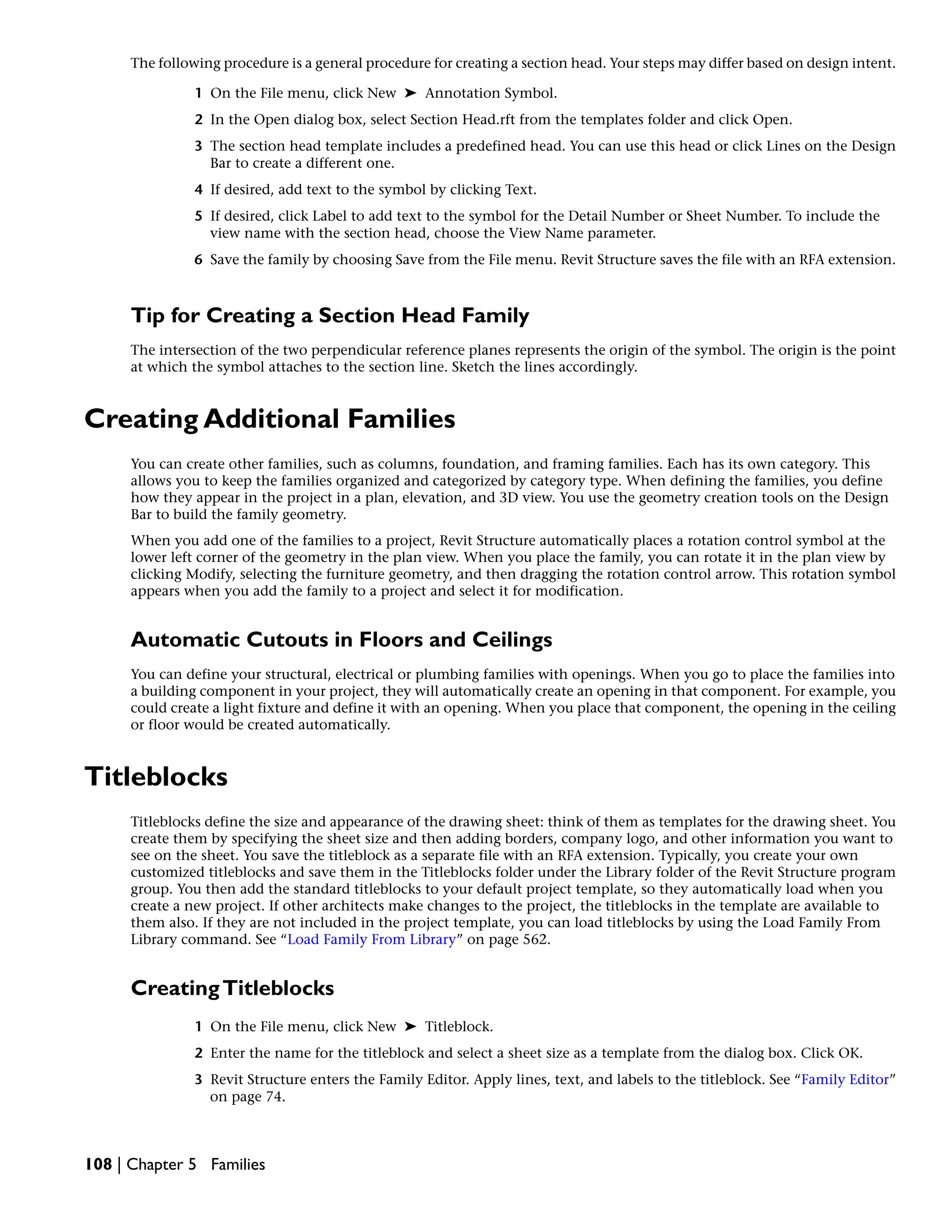 The following procedure is a general procedure for creating a section head. Your steps may differ based on design intent.
1 On the File menu, click New ➤ Annotation Symbol.
2 In the Open dialog box, select Section Head.rft from the templates folder and click Open.
3 The section head template includes a predefined head. You can use this head or click Lines on the Design
Bar to create a different one.
4 If desired, add text to the symbol by clicking Text.
5 If desired, click Label to add text to the symbol for the Detail Number or Sheet Number. To include the
view name with the section head, choose the View Name parameter.
6 Save the family by choosing Save from the File menu. Revit Structure saves the file with an RFA extension.
Tip for Creating a Section Head Family
The intersection of the two perpendicular reference planes represents the origin of the symbol. The origin is the point
at which the symbol attaches to the section line. Sketch the lines accordingly.
Creating Additional Families
You can create other families, such as columns, foundation, and framing families. Each has its own category. This
allows you to keep the families organized and categorized by category type. When defining the families, you define
how they appear in the project in a plan, elevation, and 3D view. You use the geometry creation tools on the Design
Bar to build the family geometry.
When you add one of the families to a project, Revit Structure automatically places a rotation control symbol at the
lower left corner of the geometry in the plan view. When you place the family, you can rotate it in the plan view by
clicking Modify, selecting the furniture geometry, and then dragging the rotation control arrow. This rotation symbol
appears when you add the family to a project and select it for modification.
Automatic Cutouts in Floors and Ceilings
You can define your structural, electrical or plumbing families with openings. When you go to place the families into
a building component in your project, they will automatically create an opening in that component. For example, you
could create a light fixture and define it with an opening. When you place that component, the opening in the ceiling
or floor would be created automatically.
Titleblocks
Titleblocks define the size and appearance of the drawing sheet: think of them as templates for the drawing sheet. You
create them by specifying the sheet size and then adding borders, company logo, and other information you want to
see on the sheet. You save the titleblock as a separate file with an RFA extension. Typically, you create your own
customized titleblocks and save them in the Titleblocks folder under the Library folder of the Revit Structure program
group. You then add the standard titleblocks to your default project template, so they automatically load when you
create a new project. If other architects make changes to the project, the titleblocks in the template are available to
them also. If they are not included in the project template, you can load titleblocks by using the Load Family From
Library command. See “Load Family From Library” on page 562.
CreatingTitleblocks
1 On the File menu, click New ➤ Titleblock.
2 Enter the name for the titleblock and select a sheet size as a template from the dialog box. Click OK.
3 Revit Structure enters the Family Editor. Apply lines, text, and labels to the titleblock. See “Family Editor”
on page 74.
108 | Chapter 5 Families
 