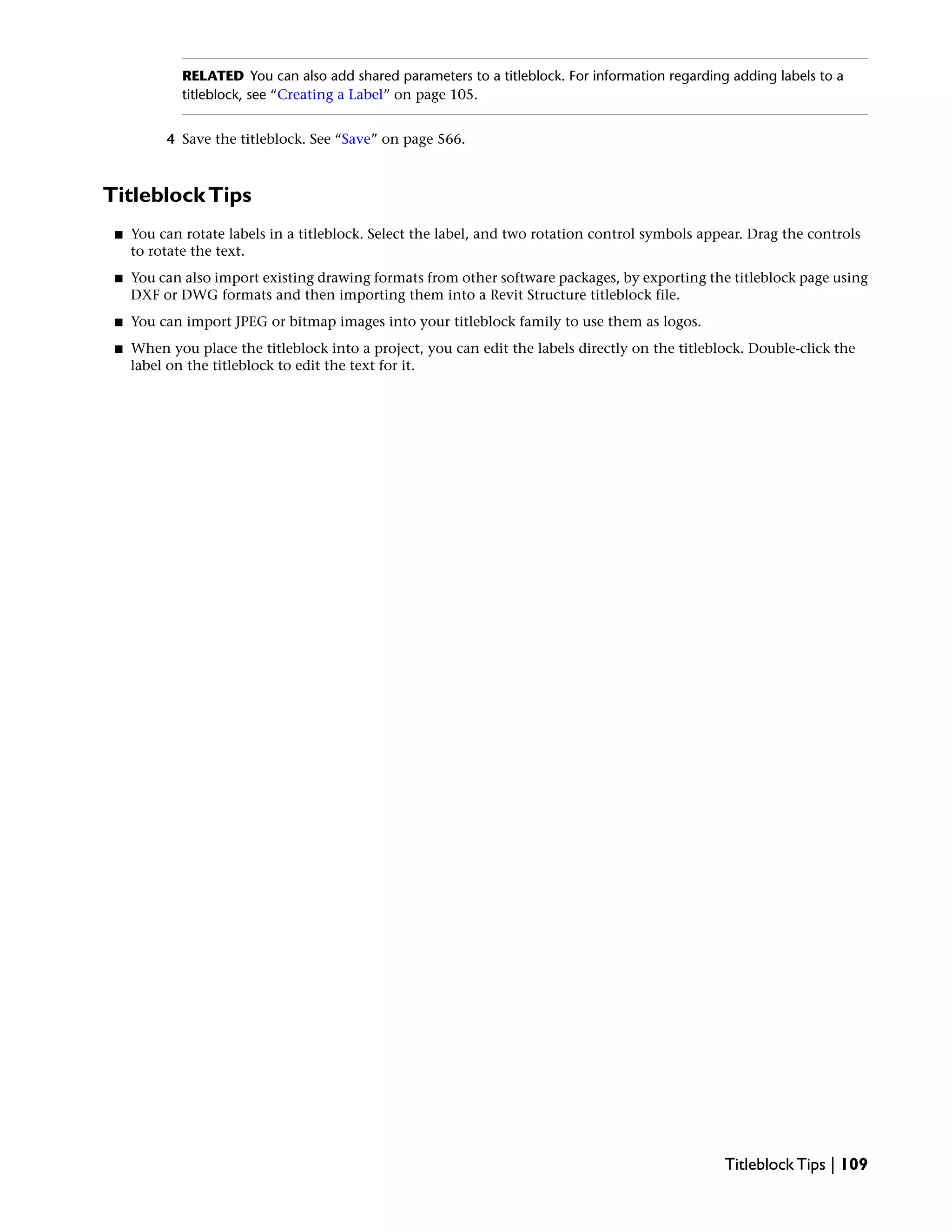 RELATED You can also add shared parameters to a titleblock. For information regarding adding labels to a
titleblock, see “Creating a Label” on page 105.
4 Save the titleblock. See “Save” on page 566.
TitleblockTips
■ You can rotate labels in a titleblock. Select the label, and two rotation control symbols appear. Drag the controls
to rotate the text.
■ You can also import existing drawing formats from other software packages, by exporting the titleblock page using
DXF or DWG formats and then importing them into a Revit Structure titleblock file.
■ You can import JPEG or bitmap images into your titleblock family to use them as logos.
■ When you place the titleblock into a project, you can edit the labels directly on the titleblock. Double-click the
label on the titleblock to edit the text for it.
Titleblock Tips | 109
 