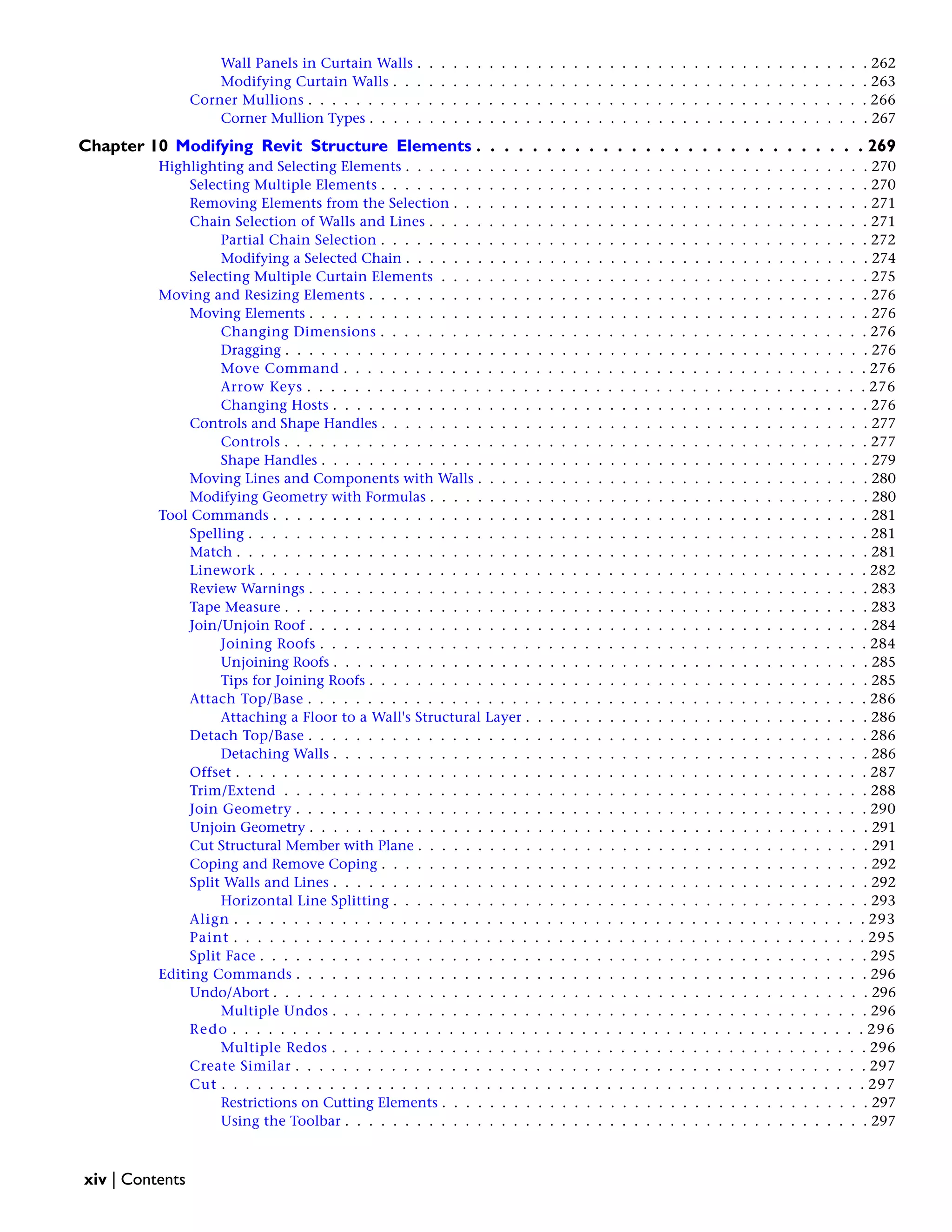 Wall Panels in Curtain Walls . . . . . . . . . . . . . . . . . . . . . . . . . . . . . . . . . . . . . . 262
Modifying Curtain Walls . . . . . . . . . . . . . . . . . . . . . . . . . . . . . . . . . . . . . . . . 263
Corner Mullions . . . . . . . . . . . . . . . . . . . . . . . . . . . . . . . . . . . . . . . . . . . . . . . 266
Corner Mullion Types . . . . . . . . . . . . . . . . . . . . . . . . . . . . . . . . . . . . . . . . . . 267
Chapter 10 Modifying Revit Structure Elements . . . . . . . . . . . . . . . . . . . . . . . . . . . . 269
Highlighting and Selecting Elements . . . . . . . . . . . . . . . . . . . . . . . . . . . . . . . . . . . . . . . 270
Selecting Multiple Elements . . . . . . . . . . . . . . . . . . . . . . . . . . . . . . . . . . . . . . . . . 270
Removing Elements from the Selection . . . . . . . . . . . . . . . . . . . . . . . . . . . . . . . . . . . 271
Chain Selection of Walls and Lines . . . . . . . . . . . . . . . . . . . . . . . . . . . . . . . . . . . . . 271
Partial Chain Selection . . . . . . . . . . . . . . . . . . . . . . . . . . . . . . . . . . . . . . . . . 272
Modifying a Selected Chain . . . . . . . . . . . . . . . . . . . . . . . . . . . . . . . . . . . . . . . 274
Selecting Multiple Curtain Elements . . . . . . . . . . . . . . . . . . . . . . . . . . . . . . . . . . . . 275
Moving and Resizing Elements . . . . . . . . . . . . . . . . . . . . . . . . . . . . . . . . . . . . . . . . . . 276
Moving Elements . . . . . . . . . . . . . . . . . . . . . . . . . . . . . . . . . . . . . . . . . . . . . . . 276
Changing Dimensions . . . . . . . . . . . . . . . . . . . . . . . . . . . . . . . . . . . . . . . . . 276
Dragging . . . . . . . . . . . . . . . . . . . . . . . . . . . . . . . . . . . . . . . . . . . . . . . . . 276
Move Command . . . . . . . . . . . . . . . . . . . . . . . . . . . . . . . . . . . . . . . . . . . . 276
Arrow Keys . . . . . . . . . . . . . . . . . . . . . . . . . . . . . . . . . . . . . . . . . . . . . . . 276
Changing Hosts . . . . . . . . . . . . . . . . . . . . . . . . . . . . . . . . . . . . . . . . . . . . . 276
Controls and Shape Handles . . . . . . . . . . . . . . . . . . . . . . . . . . . . . . . . . . . . . . . . . 277
Controls . . . . . . . . . . . . . . . . . . . . . . . . . . . . . . . . . . . . . . . . . . . . . . . . . 277
Shape Handles . . . . . . . . . . . . . . . . . . . . . . . . . . . . . . . . . . . . . . . . . . . . . . 279
Moving Lines and Components with Walls . . . . . . . . . . . . . . . . . . . . . . . . . . . . . . . . . 280
Modifying Geometry with Formulas . . . . . . . . . . . . . . . . . . . . . . . . . . . . . . . . . . . . . 280
Tool Commands . . . . . . . . . . . . . . . . . . . . . . . . . . . . . . . . . . . . . . . . . . . . . . . . . . 281
Spelling . . . . . . . . . . . . . . . . . . . . . . . . . . . . . . . . . . . . . . . . . . . . . . . . . . . . 281
Match . . . . . . . . . . . . . . . . . . . . . . . . . . . . . . . . . . . . . . . . . . . . . . . . . . . . . 281
Linework . . . . . . . . . . . . . . . . . . . . . . . . . . . . . . . . . . . . . . . . . . . . . . . . . . . 282
Review Warnings . . . . . . . . . . . . . . . . . . . . . . . . . . . . . . . . . . . . . . . . . . . . . . . 283
Tape Measure . . . . . . . . . . . . . . . . . . . . . . . . . . . . . . . . . . . . . . . . . . . . . . . . . 283
Join/Unjoin Roof . . . . . . . . . . . . . . . . . . . . . . . . . . . . . . . . . . . . . . . . . . . . . . . 284
Joining Roofs . . . . . . . . . . . . . . . . . . . . . . . . . . . . . . . . . . . . . . . . . . . . . . 284
Unjoining Roofs . . . . . . . . . . . . . . . . . . . . . . . . . . . . . . . . . . . . . . . . . . . . . 285
Tips for Joining Roofs . . . . . . . . . . . . . . . . . . . . . . . . . . . . . . . . . . . . . . . . . . 285
Attach Top/Base . . . . . . . . . . . . . . . . . . . . . . . . . . . . . . . . . . . . . . . . . . . . . . . 286
Attaching a Floor to a Wall's Structural Layer . . . . . . . . . . . . . . . . . . . . . . . . . . . . . 286
Detach Top/Base . . . . . . . . . . . . . . . . . . . . . . . . . . . . . . . . . . . . . . . . . . . . . . . 286
Detaching Walls . . . . . . . . . . . . . . . . . . . . . . . . . . . . . . . . . . . . . . . . . . . . . 286
Offset . . . . . . . . . . . . . . . . . . . . . . . . . . . . . . . . . . . . . . . . . . . . . . . . . . . . . 287
Trim/Extend . . . . . . . . . . . . . . . . . . . . . . . . . . . . . . . . . . . . . . . . . . . . . . . . . 288
Join Geometry . . . . . . . . . . . . . . . . . . . . . . . . . . . . . . . . . . . . . . . . . . . . . . . . 290
Unjoin Geometry . . . . . . . . . . . . . . . . . . . . . . . . . . . . . . . . . . . . . . . . . . . . . . . 291
Cut Structural Member with Plane . . . . . . . . . . . . . . . . . . . . . . . . . . . . . . . . . . . . . . 291
Coping and Remove Coping . . . . . . . . . . . . . . . . . . . . . . . . . . . . . . . . . . . . . . . . . 292
Split Walls and Lines . . . . . . . . . . . . . . . . . . . . . . . . . . . . . . . . . . . . . . . . . . . . . 292
Horizontal Line Splitting . . . . . . . . . . . . . . . . . . . . . . . . . . . . . . . . . . . . . . . . 293
Align . . . . . . . . . . . . . . . . . . . . . . . . . . . . . . . . . . . . . . . . . . . . . . . . . . . . . 293
Paint . . . . . . . . . . . . . . . . . . . . . . . . . . . . . . . . . . . . . . . . . . . . . . . . . . . . . 295
Split Face . . . . . . . . . . . . . . . . . . . . . . . . . . . . . . . . . . . . . . . . . . . . . . . . . . . 295
Editing Commands . . . . . . . . . . . . . . . . . . . . . . . . . . . . . . . . . . . . . . . . . . . . . . . . 296
Undo/Abort . . . . . . . . . . . . . . . . . . . . . . . . . . . . . . . . . . . . . . . . . . . . . . . . . . 296
Multiple Undos . . . . . . . . . . . . . . . . . . . . . . . . . . . . . . . . . . . . . . . . . . . . . 296
Redo . . . . . . . . . . . . . . . . . . . . . . . . . . . . . . . . . . . . . . . . . . . . . . . . . . . . . 296
Multiple Redos . . . . . . . . . . . . . . . . . . . . . . . . . . . . . . . . . . . . . . . . . . . . . 296
Create Similar . . . . . . . . . . . . . . . . . . . . . . . . . . . . . . . . . . . . . . . . . . . . . . . . 297
Cut . . . . . . . . . . . . . . . . . . . . . . . . . . . . . . . . . . . . . . . . . . . . . . . . . . . . . . 297
Restrictions on Cutting Elements . . . . . . . . . . . . . . . . . . . . . . . . . . . . . . . . . . . . 297
Using the Toolbar . . . . . . . . . . . . . . . . . . . . . . . . . . . . . . . . . . . . . . . . . . . . 297
xiv | Contents
 