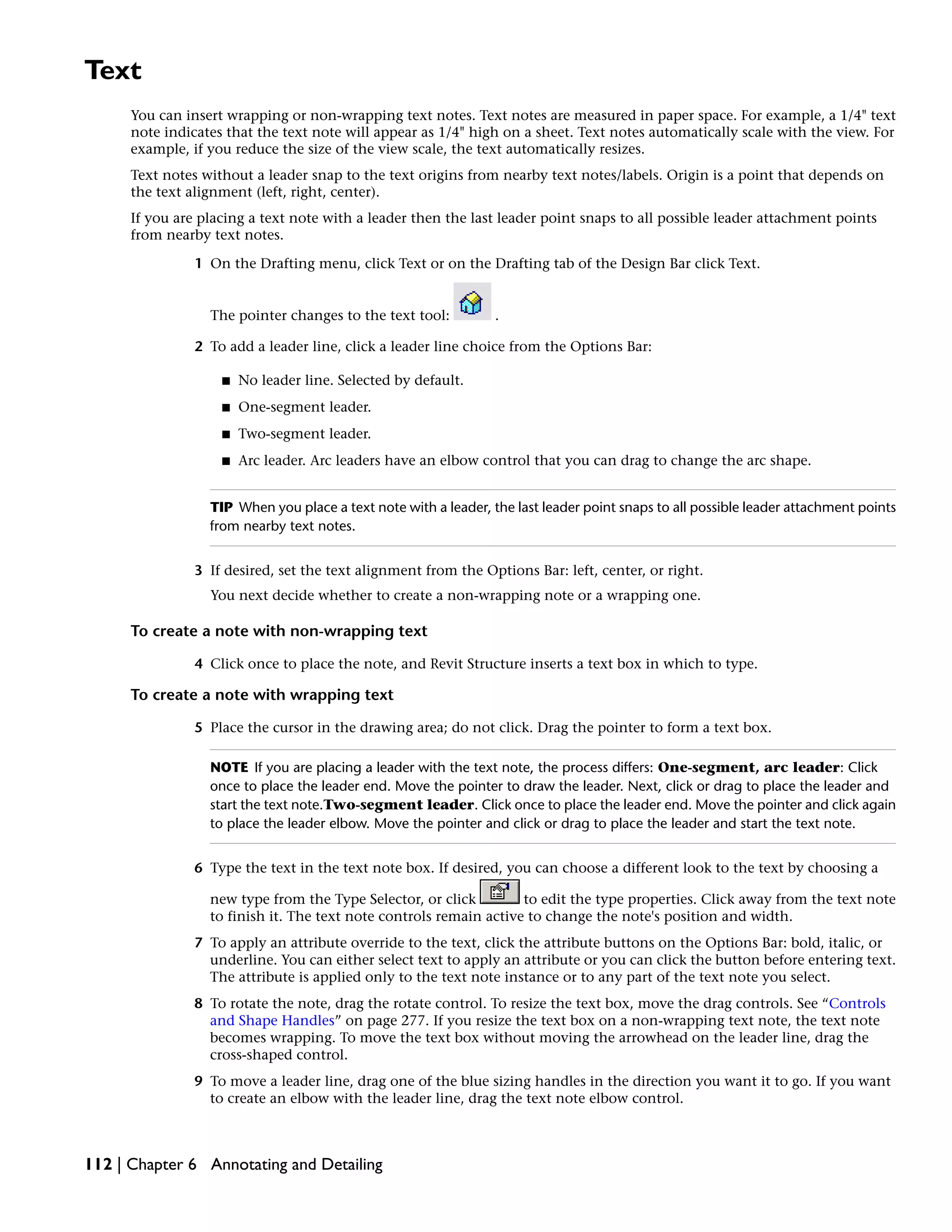 Text
You can insert wrapping or non-wrapping text notes. Text notes are measured in paper space. For example, a 1/4" text
note indicates that the text note will appear as 1/4" high on a sheet. Text notes automatically scale with the view. For
example, if you reduce the size of the view scale, the text automatically resizes.
Text notes without a leader snap to the text origins from nearby text notes/labels. Origin is a point that depends on
the text alignment (left, right, center).
If you are placing a text note with a leader then the last leader point snaps to all possible leader attachment points
from nearby text notes.
1 On the Drafting menu, click Text or on the Drafting tab of the Design Bar click Text.
The pointer changes to the text tool: .
2 To add a leader line, click a leader line choice from the Options Bar:
■ No leader line. Selected by default.
■ One-segment leader.
■ Two-segment leader.
■ Arc leader. Arc leaders have an elbow control that you can drag to change the arc shape.
TIP When you place a text note with a leader, the last leader point snaps to all possible leader attachment points
from nearby text notes.
3 If desired, set the text alignment from the Options Bar: left, center, or right.
You next decide whether to create a non-wrapping note or a wrapping one.
To create a note with non-wrapping text
4 Click once to place the note, and Revit Structure inserts a text box in which to type.
To create a note with wrapping text
5 Place the cursor in the drawing area; do not click. Drag the pointer to form a text box.
NOTE If you are placing a leader with the text note, the process differs: One-segment, arc leader: Click
once to place the leader end. Move the pointer to draw the leader. Next, click or drag to place the leader and
start the text note.Two-segment leader. Click once to place the leader end. Move the pointer and click again
to place the leader elbow. Move the pointer and click or drag to place the leader and start the text note.
6 Type the text in the text note box. If desired, you can choose a different look to the text by choosing a
new type from the Type Selector, or click to edit the type properties. Click away from the text note
to finish it. The text note controls remain active to change the note's position and width.
7 To apply an attribute override to the text, click the attribute buttons on the Options Bar: bold, italic, or
underline. You can either select text to apply an attribute or you can click the button before entering text.
The attribute is applied only to the text note instance or to any part of the text note you select.
8 To rotate the note, drag the rotate control. To resize the text box, move the drag controls. See “Controls
and Shape Handles” on page 277. If you resize the text box on a non-wrapping text note, the text note
becomes wrapping. To move the text box without moving the arrowhead on the leader line, drag the
cross-shaped control.
9 To move a leader line, drag one of the blue sizing handles in the direction you want it to go. If you want
to create an elbow with the leader line, drag the text note elbow control.
112 | Chapter 6 Annotating and Detailing
 