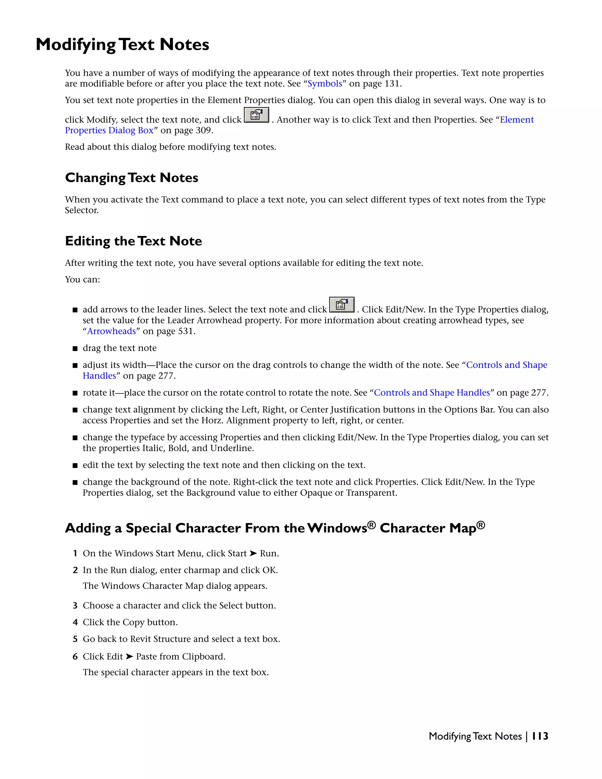 ModifyingText Notes
You have a number of ways of modifying the appearance of text notes through their properties. Text note properties
are modifiable before or after you place the text note. See “Symbols” on page 131.
You set text note properties in the Element Properties dialog. You can open this dialog in several ways. One way is to
click Modify, select the text note, and click . Another way is to click Text and then Properties. See “Element
Properties Dialog Box” on page 309.
Read about this dialog before modifying text notes.
ChangingText Notes
When you activate the Text command to place a text note, you can select different types of text notes from the Type
Selector.
Editing theText Note
After writing the text note, you have several options available for editing the text note.
You can:
■ add arrows to the leader lines. Select the text note and click . Click Edit/New. In the Type Properties dialog,
set the value for the Leader Arrowhead property. For more information about creating arrowhead types, see
“Arrowheads” on page 531.
■ drag the text note
■ adjust its width—Place the cursor on the drag controls to change the width of the note. See “Controls and Shape
Handles” on page 277.
■ rotate it—place the cursor on the rotate control to rotate the note. See “Controls and Shape Handles” on page 277.
■ change text alignment by clicking the Left, Right, or Center Justification buttons in the Options Bar. You can also
access Properties and set the Horz. Alignment property to left, right, or center.
■ change the typeface by accessing Properties and then clicking Edit/New. In the Type Properties dialog, you can set
the properties Italic, Bold, and Underline.
■ edit the text by selecting the text note and then clicking on the text.
■ change the background of the note. Right-click the text note and click Properties. Click Edit/New. In the Type
Properties dialog, set the Background value to either Opaque or Transparent.
Adding a Special Character From the Windows® Character Map®
1 On the Windows Start Menu, click Start ➤ Run.
2 In the Run dialog, enter charmap and click OK.
The Windows Character Map dialog appears.
3 Choose a character and click the Select button.
4 Click the Copy button.
5 Go back to Revit Structure and select a text box.
6 Click Edit ➤ Paste from Clipboard.
The special character appears in the text box.
Modifying Text Notes | 113
 