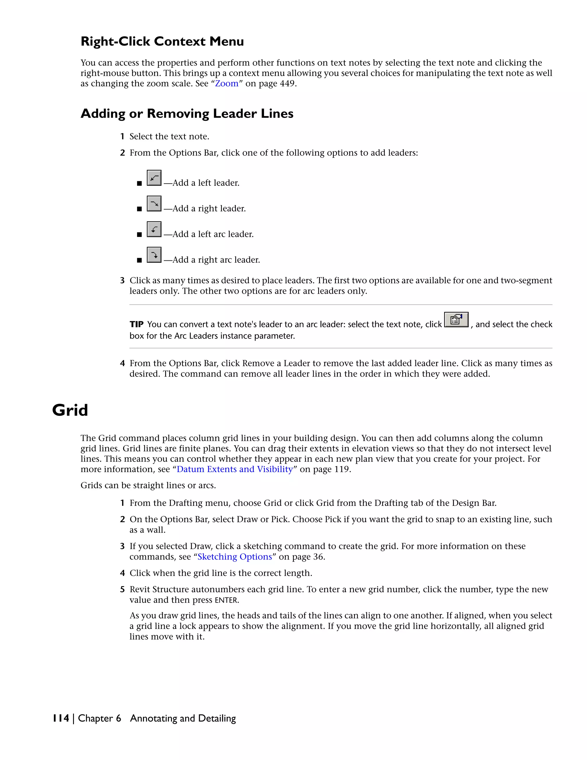 Right-Click Context Menu
You can access the properties and perform other functions on text notes by selecting the text note and clicking the
right-mouse button. This brings up a context menu allowing you several choices for manipulating the text note as well
as changing the zoom scale. See “Zoom” on page 449.
Adding or Removing Leader Lines
1 Select the text note.
2 From the Options Bar, click one of the following options to add leaders:
■ —Add a left leader.
■ —Add a right leader.
■ —Add a left arc leader.
■ —Add a right arc leader.
3 Click as many times as desired to place leaders. The first two options are available for one and two-segment
leaders only. The other two options are for arc leaders only.
TIP You can convert a text note's leader to an arc leader: select the text note, click , and select the check
box for the Arc Leaders instance parameter.
4 From the Options Bar, click Remove a Leader to remove the last added leader line. Click as many times as
desired. The command can remove all leader lines in the order in which they were added.
Grid
The Grid command places column grid lines in your building design. You can then add columns along the column
grid lines. Grid lines are finite planes. You can drag their extents in elevation views so that they do not intersect level
lines. This means you can control whether they appear in each new plan view that you create for your project. For
more information, see “Datum Extents and Visibility” on page 119.
Grids can be straight lines or arcs.
1 From the Drafting menu, choose Grid or click Grid from the Drafting tab of the Design Bar.
2 On the Options Bar, select Draw or Pick. Choose Pick if you want the grid to snap to an existing line, such
as a wall.
3 If you selected Draw, click a sketching command to create the grid. For more information on these
commands, see “Sketching Options” on page 36.
4 Click when the grid line is the correct length.
5 Revit Structure autonumbers each grid line. To enter a new grid number, click the number, type the new
value and then press ENTER.
As you draw grid lines, the heads and tails of the lines can align to one another. If aligned, when you select
a grid line a lock appears to show the alignment. If you move the grid line horizontally, all aligned grid
lines move with it.
114 | Chapter 6 Annotating and Detailing
 