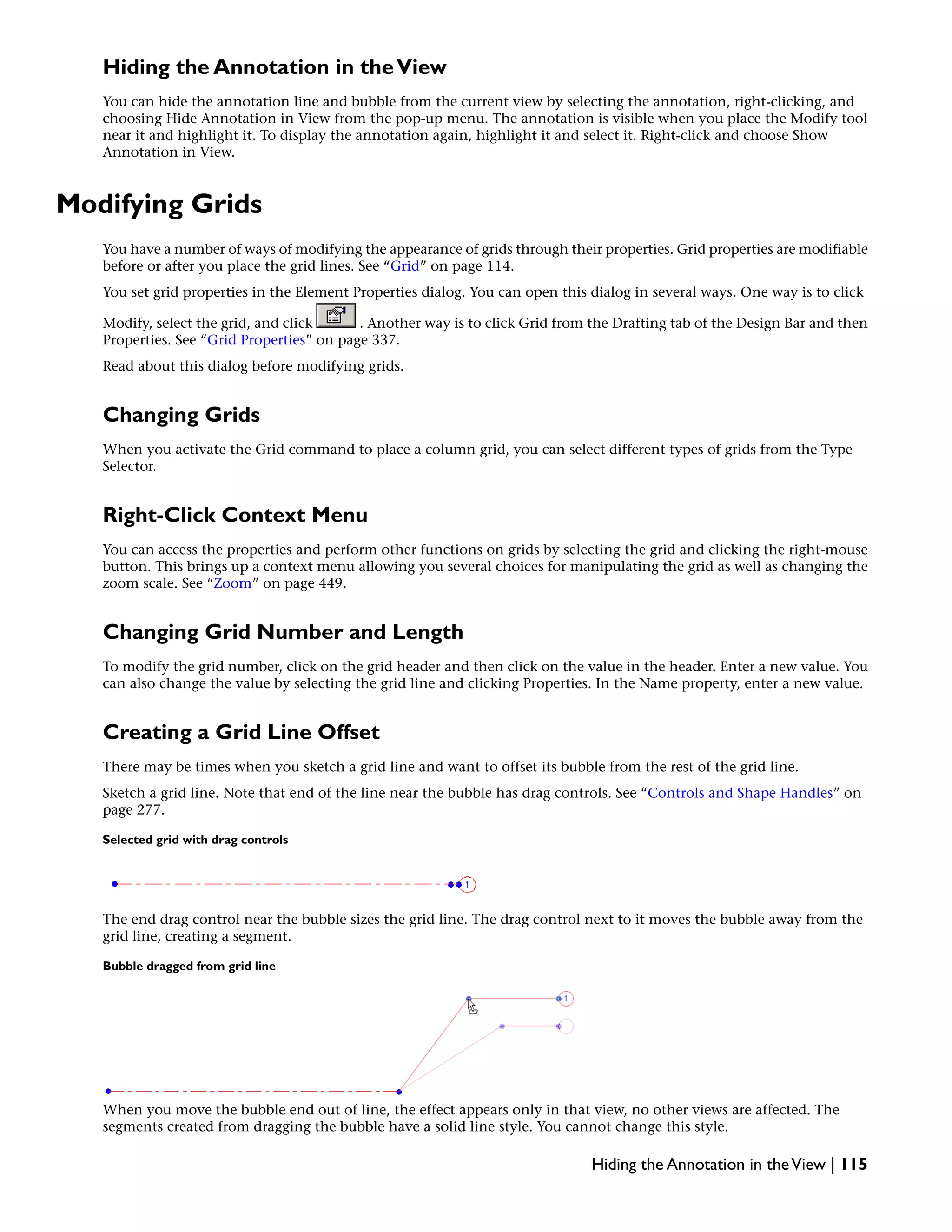 Hiding the Annotation in theView
You can hide the annotation line and bubble from the current view by selecting the annotation, right-clicking, and
choosing Hide Annotation in View from the pop-up menu. The annotation is visible when you place the Modify tool
near it and highlight it. To display the annotation again, highlight it and select it. Right-click and choose Show
Annotation in View.
Modifying Grids
You have a number of ways of modifying the appearance of grids through their properties. Grid properties are modifiable
before or after you place the grid lines. See “Grid” on page 114.
You set grid properties in the Element Properties dialog. You can open this dialog in several ways. One way is to click
Modify, select the grid, and click . Another way is to click Grid from the Drafting tab of the Design Bar and then
Properties. See “Grid Properties” on page 337.
Read about this dialog before modifying grids.
Changing Grids
When you activate the Grid command to place a column grid, you can select different types of grids from the Type
Selector.
Right-Click Context Menu
You can access the properties and perform other functions on grids by selecting the grid and clicking the right-mouse
button. This brings up a context menu allowing you several choices for manipulating the grid as well as changing the
zoom scale. See “Zoom” on page 449.
Changing Grid Number and Length
To modify the grid number, click on the grid header and then click on the value in the header. Enter a new value. You
can also change the value by selecting the grid line and clicking Properties. In the Name property, enter a new value.
Creating a Grid Line Offset
There may be times when you sketch a grid line and want to offset its bubble from the rest of the grid line.
Sketch a grid line. Note that end of the line near the bubble has drag controls. See “Controls and Shape Handles” on
page 277.
Selected grid with drag controls
The end drag control near the bubble sizes the grid line. The drag control next to it moves the bubble away from the
grid line, creating a segment.
Bubble dragged from grid line
When you move the bubble end out of line, the effect appears only in that view, no other views are affected. The
segments created from dragging the bubble have a solid line style. You cannot change this style.
Hiding the Annotation in theView | 115
 