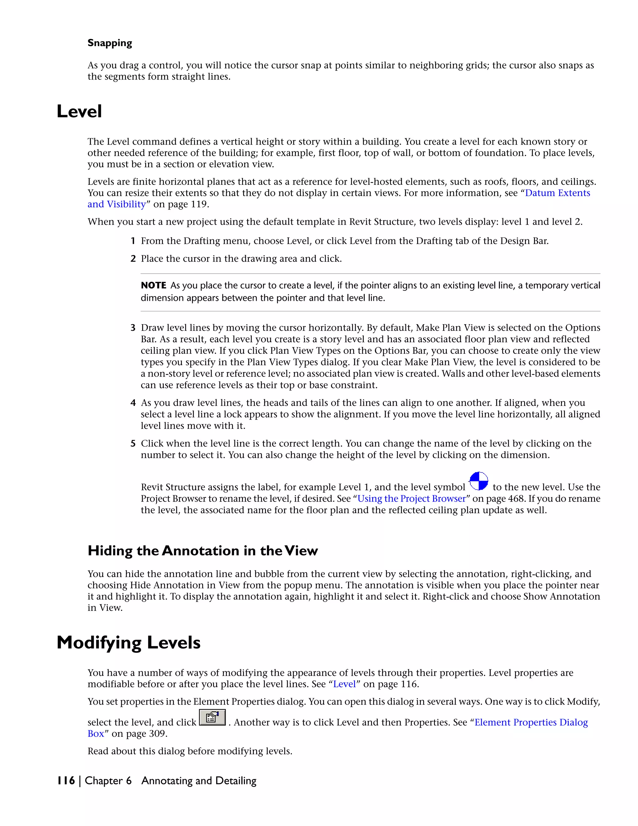 Snapping
As you drag a control, you will notice the cursor snap at points similar to neighboring grids; the cursor also snaps as
the segments form straight lines.
Level
The Level command defines a vertical height or story within a building. You create a level for each known story or
other needed reference of the building; for example, first floor, top of wall, or bottom of foundation. To place levels,
you must be in a section or elevation view.
Levels are finite horizontal planes that act as a reference for level-hosted elements, such as roofs, floors, and ceilings.
You can resize their extents so that they do not display in certain views. For more information, see “Datum Extents
and Visibility” on page 119.
When you start a new project using the default template in Revit Structure, two levels display: level 1 and level 2.
1 From the Drafting menu, choose Level, or click Level from the Drafting tab of the Design Bar.
2 Place the cursor in the drawing area and click.
NOTE As you place the cursor to create a level, if the pointer aligns to an existing level line, a temporary vertical
dimension appears between the pointer and that level line.
3 Draw level lines by moving the cursor horizontally. By default, Make Plan View is selected on the Options
Bar. As a result, each level you create is a story level and has an associated floor plan view and reflected
ceiling plan view. If you click Plan View Types on the Options Bar, you can choose to create only the view
types you specify in the Plan View Types dialog. If you clear Make Plan View, the level is considered to be
a non-story level or reference level; no associated plan view is created. Walls and other level-based elements
can use reference levels as their top or base constraint.
4 As you draw level lines, the heads and tails of the lines can align to one another. If aligned, when you
select a level line a lock appears to show the alignment. If you move the level line horizontally, all aligned
level lines move with it.
5 Click when the level line is the correct length. You can change the name of the level by clicking on the
number to select it. You can also change the height of the level by clicking on the dimension.
Revit Structure assigns the label, for example Level 1, and the level symbol to the new level. Use the
Project Browser to rename the level, if desired. See “Using the Project Browser” on page 468. If you do rename
the level, the associated name for the floor plan and the reflected ceiling plan update as well.
Hiding the Annotation in theView
You can hide the annotation line and bubble from the current view by selecting the annotation, right-clicking, and
choosing Hide Annotation in View from the popup menu. The annotation is visible when you place the pointer near
it and highlight it. To display the annotation again, highlight it and select it. Right-click and choose Show Annotation
in View.
Modifying Levels
You have a number of ways of modifying the appearance of levels through their properties. Level properties are
modifiable before or after you place the level lines. See “Level” on page 116.
You set properties in the Element Properties dialog. You can open this dialog in several ways. One way is to click Modify,
select the level, and click . Another way is to click Level and then Properties. See “Element Properties Dialog
Box” on page 309.
Read about this dialog before modifying levels.
116 | Chapter 6 Annotating and Detailing
 