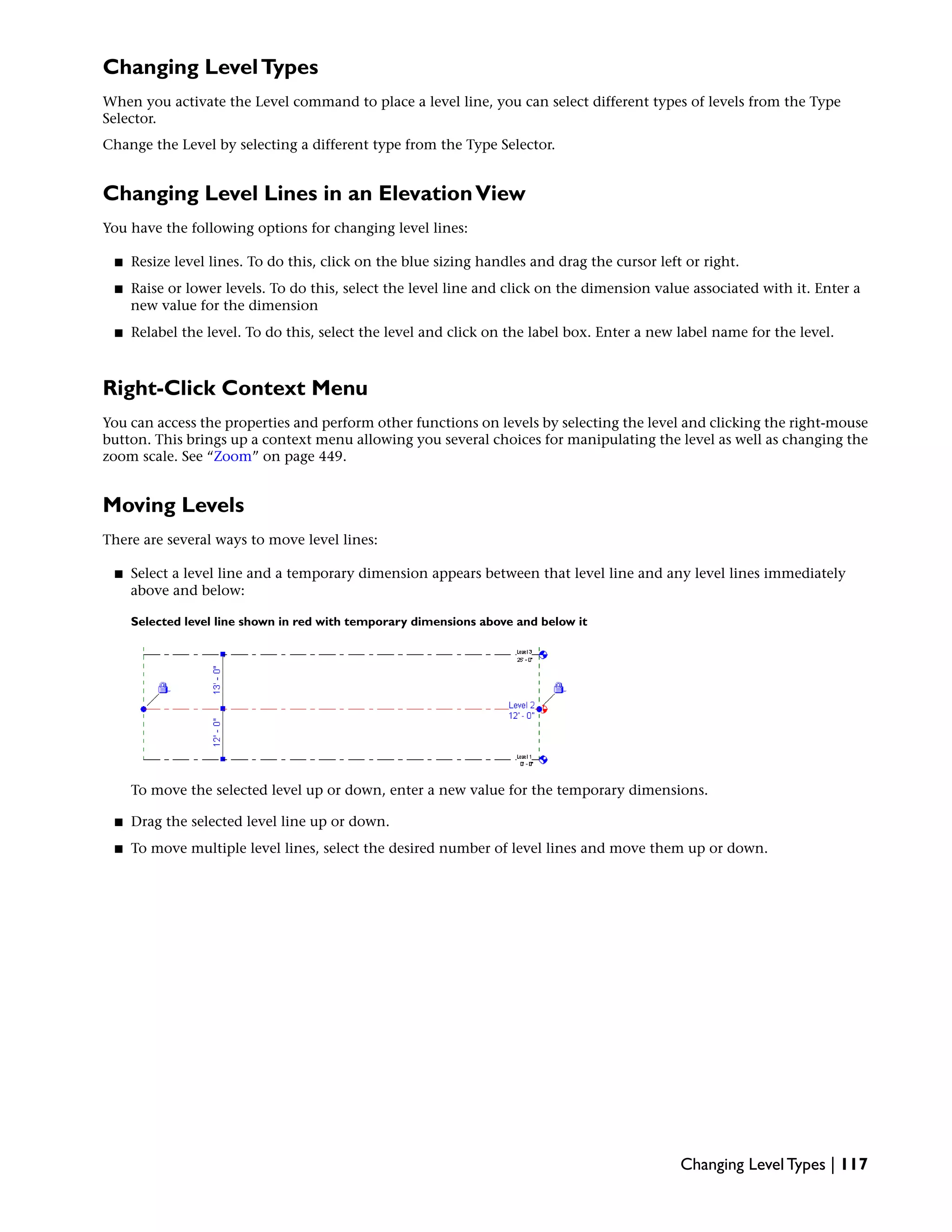 Changing LevelTypes
When you activate the Level command to place a level line, you can select different types of levels from the Type
Selector.
Change the Level by selecting a different type from the Type Selector.
Changing Level Lines in an ElevationView
You have the following options for changing level lines:
■ Resize level lines. To do this, click on the blue sizing handles and drag the cursor left or right.
■ Raise or lower levels. To do this, select the level line and click on the dimension value associated with it. Enter a
new value for the dimension
■ Relabel the level. To do this, select the level and click on the label box. Enter a new label name for the level.
Right-Click Context Menu
You can access the properties and perform other functions on levels by selecting the level and clicking the right-mouse
button. This brings up a context menu allowing you several choices for manipulating the level as well as changing the
zoom scale. See “Zoom” on page 449.
Moving Levels
There are several ways to move level lines:
■ Select a level line and a temporary dimension appears between that level line and any level lines immediately
above and below:
Selected level line shown in red with temporary dimensions above and below it
To move the selected level up or down, enter a new value for the temporary dimensions.
■ Drag the selected level line up or down.
■ To move multiple level lines, select the desired number of level lines and move them up or down.
Changing Level Types | 117
 