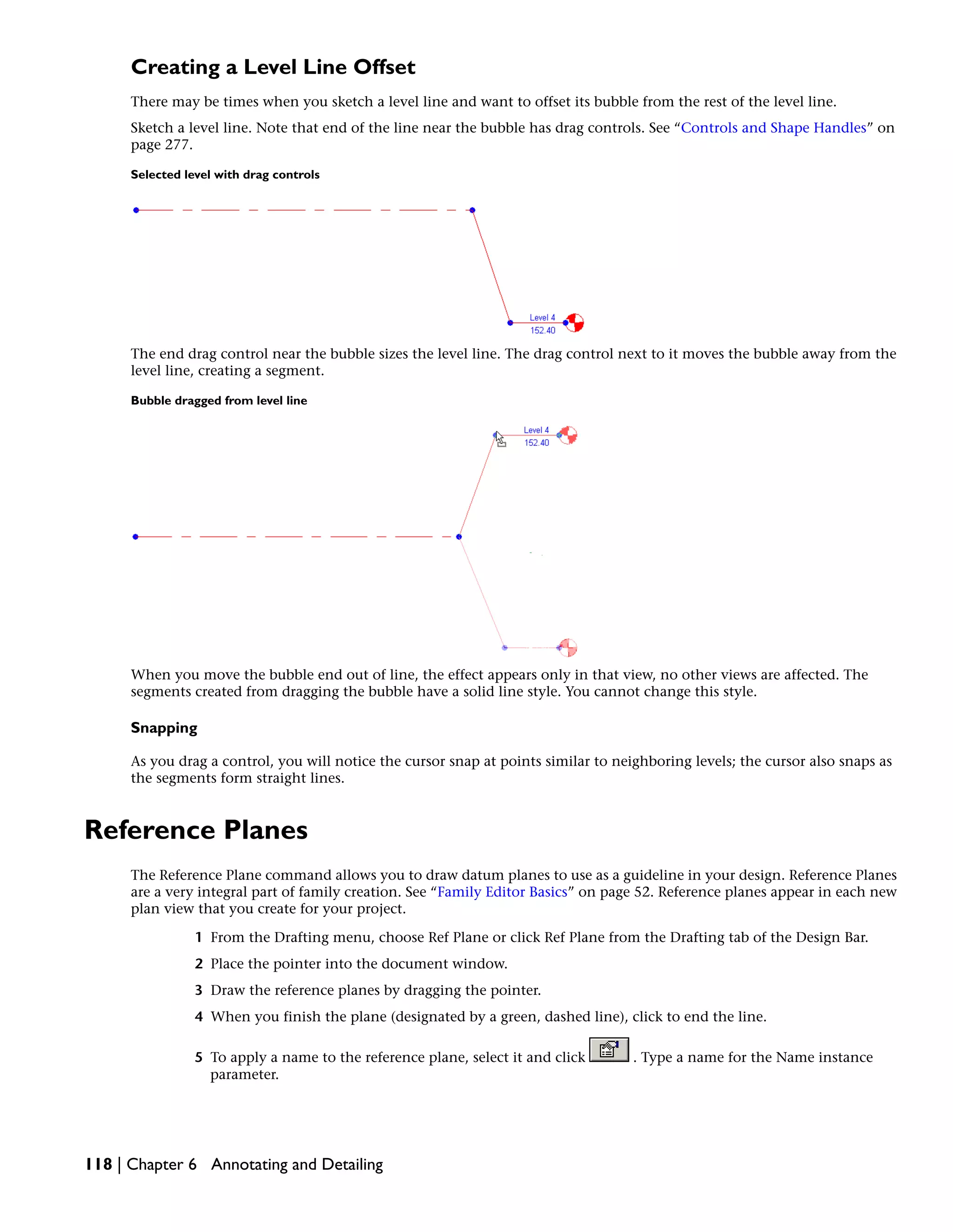 Creating a Level Line Offset
There may be times when you sketch a level line and want to offset its bubble from the rest of the level line.
Sketch a level line. Note that end of the line near the bubble has drag controls. See “Controls and Shape Handles” on
page 277.
Selected level with drag controls
The end drag control near the bubble sizes the level line. The drag control next to it moves the bubble away from the
level line, creating a segment.
Bubble dragged from level line
When you move the bubble end out of line, the effect appears only in that view, no other views are affected. The
segments created from dragging the bubble have a solid line style. You cannot change this style.
Snapping
As you drag a control, you will notice the cursor snap at points similar to neighboring levels; the cursor also snaps as
the segments form straight lines.
Reference Planes
The Reference Plane command allows you to draw datum planes to use as a guideline in your design. Reference Planes
are a very integral part of family creation. See “Family Editor Basics” on page 52. Reference planes appear in each new
plan view that you create for your project.
1 From the Drafting menu, choose Ref Plane or click Ref Plane from the Drafting tab of the Design Bar.
2 Place the pointer into the document window.
3 Draw the reference planes by dragging the pointer.
4 When you finish the plane (designated by a green, dashed line), click to end the line.
5 To apply a name to the reference plane, select it and click . Type a name for the Name instance
parameter.
118 | Chapter 6 Annotating and Detailing
 
