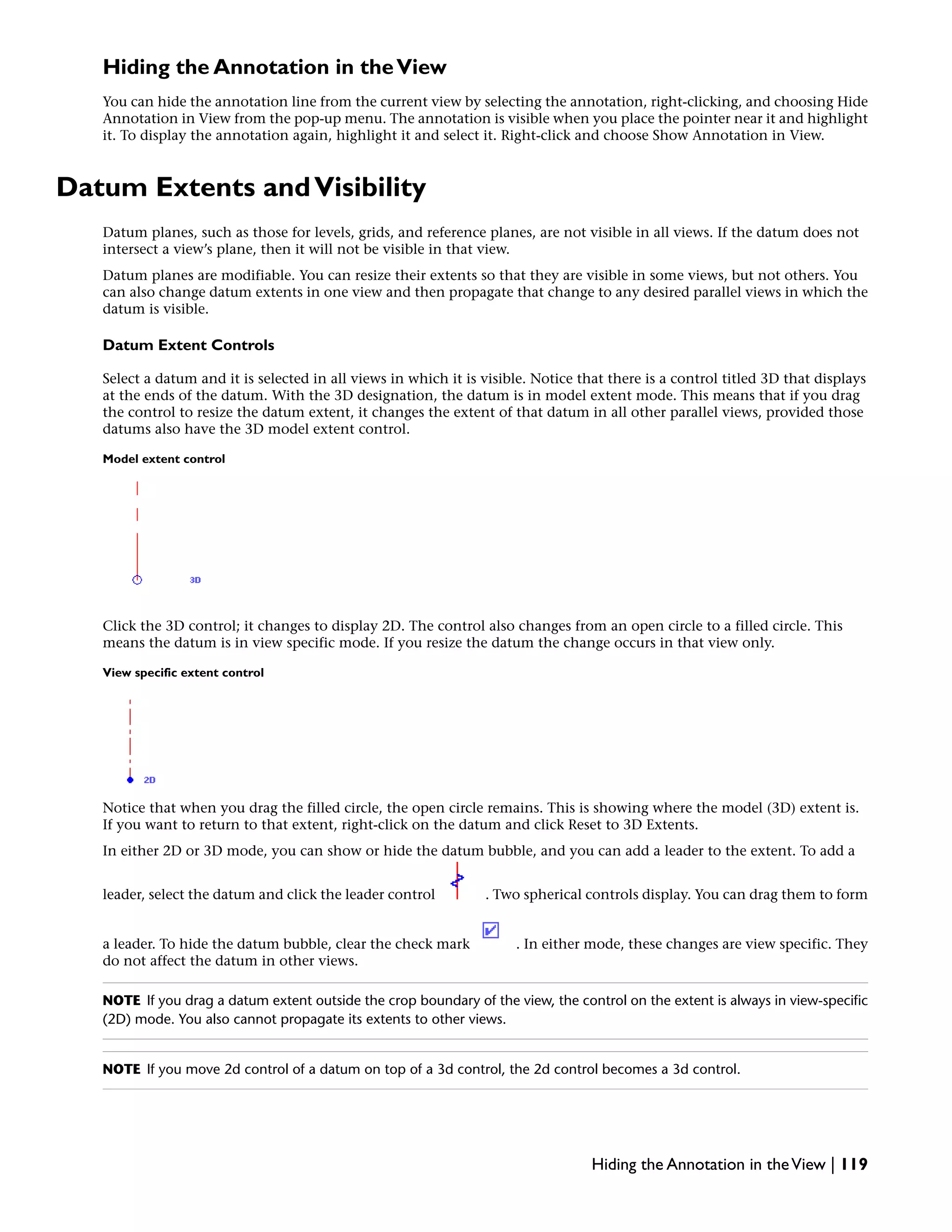 Hiding the Annotation in theView
You can hide the annotation line from the current view by selecting the annotation, right-clicking, and choosing Hide
Annotation in View from the pop-up menu. The annotation is visible when you place the pointer near it and highlight
it. To display the annotation again, highlight it and select it. Right-click and choose Show Annotation in View.
Datum Extents andVisibility
Datum planes, such as those for levels, grids, and reference planes, are not visible in all views. If the datum does not
intersect a view’s plane, then it will not be visible in that view.
Datum planes are modifiable. You can resize their extents so that they are visible in some views, but not others. You
can also change datum extents in one view and then propagate that change to any desired parallel views in which the
datum is visible.
Datum Extent Controls
Select a datum and it is selected in all views in which it is visible. Notice that there is a control titled 3D that displays
at the ends of the datum. With the 3D designation, the datum is in model extent mode. This means that if you drag
the control to resize the datum extent, it changes the extent of that datum in all other parallel views, provided those
datums also have the 3D model extent control.
Model extent control
Click the 3D control; it changes to display 2D. The control also changes from an open circle to a filled circle. This
means the datum is in view specific mode. If you resize the datum the change occurs in that view only.
View specific extent control
Notice that when you drag the filled circle, the open circle remains. This is showing where the model (3D) extent is.
If you want to return to that extent, right-click on the datum and click Reset to 3D Extents.
In either 2D or 3D mode, you can show or hide the datum bubble, and you can add a leader to the extent. To add a
leader, select the datum and click the leader control . Two spherical controls display. You can drag them to form
a leader. To hide the datum bubble, clear the check mark . In either mode, these changes are view specific. They
do not affect the datum in other views.
NOTE If you drag a datum extent outside the crop boundary of the view, the control on the extent is always in view-specific
(2D) mode. You also cannot propagate its extents to other views.
NOTE If you move 2d control of a datum on top of a 3d control, the 2d control becomes a 3d control.
Hiding the Annotation in theView | 119
 