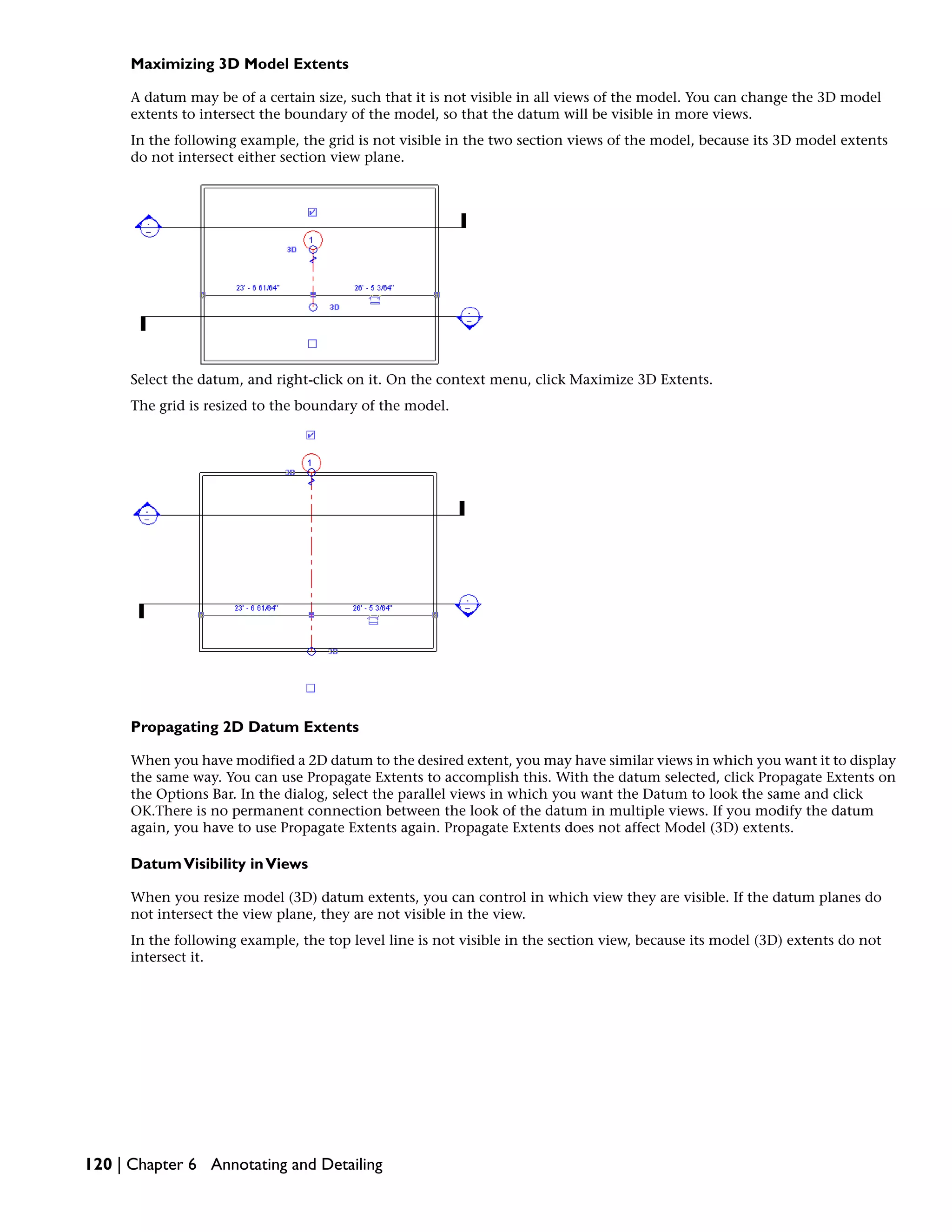 Maximizing 3D Model Extents
A datum may be of a certain size, such that it is not visible in all views of the model. You can change the 3D model
extents to intersect the boundary of the model, so that the datum will be visible in more views.
In the following example, the grid is not visible in the two section views of the model, because its 3D model extents
do not intersect either section view plane.
Select the datum, and right-click on it. On the context menu, click Maximize 3D Extents.
The grid is resized to the boundary of the model.
Propagating 2D Datum Extents
When you have modified a 2D datum to the desired extent, you may have similar views in which you want it to display
the same way. You can use Propagate Extents to accomplish this. With the datum selected, click Propagate Extents on
the Options Bar. In the dialog, select the parallel views in which you want the Datum to look the same and click
OK.There is no permanent connection between the look of the datum in multiple views. If you modify the datum
again, you have to use Propagate Extents again. Propagate Extents does not affect Model (3D) extents.
DatumVisibility inViews
When you resize model (3D) datum extents, you can control in which view they are visible. If the datum planes do
not intersect the view plane, they are not visible in the view.
In the following example, the top level line is not visible in the section view, because its model (3D) extents do not
intersect it.
120 | Chapter 6 Annotating and Detailing
 