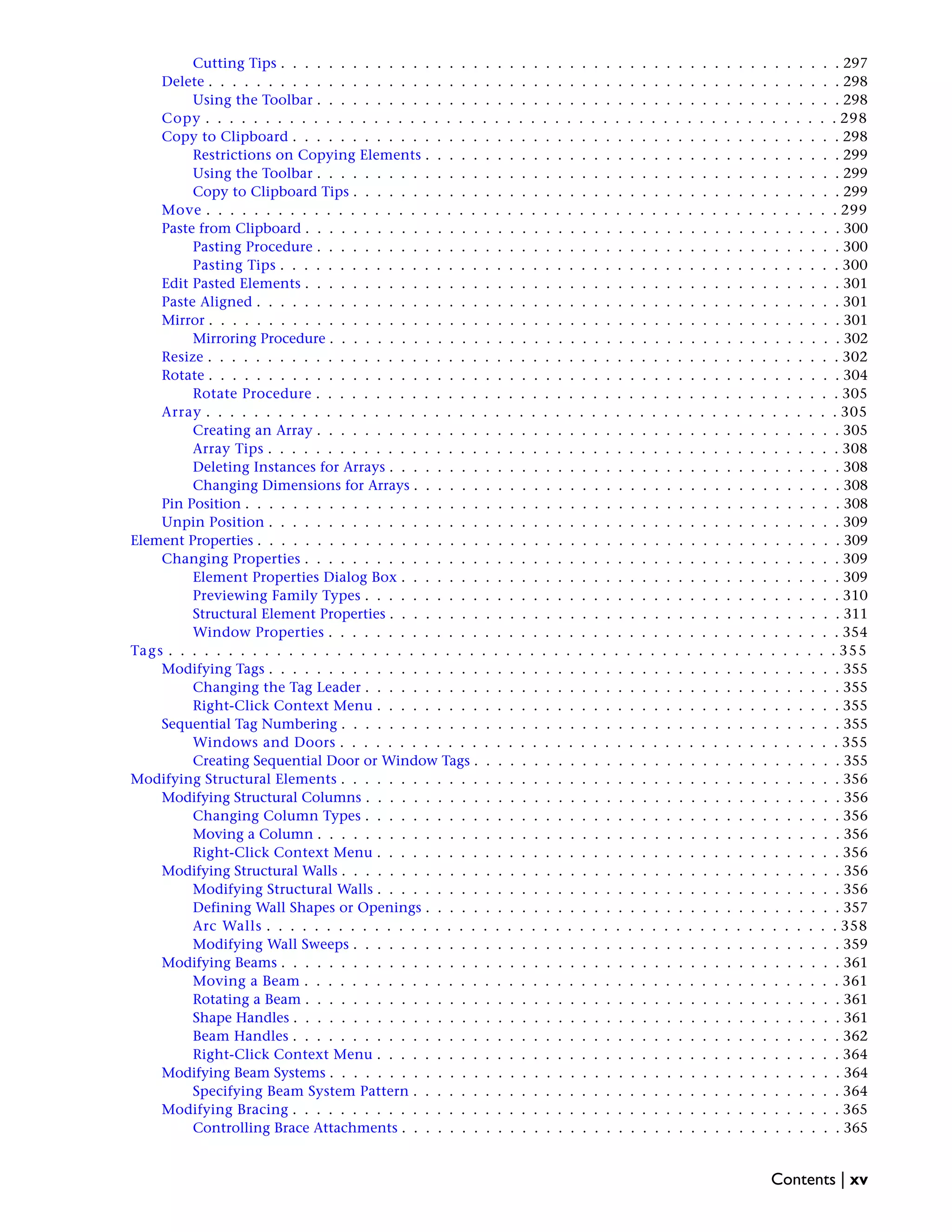 Cutting Tips . . . . . . . . . . . . . . . . . . . . . . . . . . . . . . . . . . . . . . . . . . . . . . . 297
Delete . . . . . . . . . . . . . . . . . . . . . . . . . . . . . . . . . . . . . . . . . . . . . . . . . . . . . 298
Using the Toolbar . . . . . . . . . . . . . . . . . . . . . . . . . . . . . . . . . . . . . . . . . . . . 298
Copy . . . . . . . . . . . . . . . . . . . . . . . . . . . . . . . . . . . . . . . . . . . . . . . . . . . . . 298
Copy to Clipboard . . . . . . . . . . . . . . . . . . . . . . . . . . . . . . . . . . . . . . . . . . . . . . 298
Restrictions on Copying Elements . . . . . . . . . . . . . . . . . . . . . . . . . . . . . . . . . . . 299
Using the Toolbar . . . . . . . . . . . . . . . . . . . . . . . . . . . . . . . . . . . . . . . . . . . . 299
Copy to Clipboard Tips . . . . . . . . . . . . . . . . . . . . . . . . . . . . . . . . . . . . . . . . . 299
Move . . . . . . . . . . . . . . . . . . . . . . . . . . . . . . . . . . . . . . . . . . . . . . . . . . . . . 299
Paste from Clipboard . . . . . . . . . . . . . . . . . . . . . . . . . . . . . . . . . . . . . . . . . . . . . 300
Pasting Procedure . . . . . . . . . . . . . . . . . . . . . . . . . . . . . . . . . . . . . . . . . . . . 300
Pasting Tips . . . . . . . . . . . . . . . . . . . . . . . . . . . . . . . . . . . . . . . . . . . . . . . 300
Edit Pasted Elements . . . . . . . . . . . . . . . . . . . . . . . . . . . . . . . . . . . . . . . . . . . . . 301
Paste Aligned . . . . . . . . . . . . . . . . . . . . . . . . . . . . . . . . . . . . . . . . . . . . . . . . . 301
Mirror . . . . . . . . . . . . . . . . . . . . . . . . . . . . . . . . . . . . . . . . . . . . . . . . . . . . . 301
Mirroring Procedure . . . . . . . . . . . . . . . . . . . . . . . . . . . . . . . . . . . . . . . . . . . 302
Resize . . . . . . . . . . . . . . . . . . . . . . . . . . . . . . . . . . . . . . . . . . . . . . . . . . . . . 302
Rotate . . . . . . . . . . . . . . . . . . . . . . . . . . . . . . . . . . . . . . . . . . . . . . . . . . . . . 304
Rotate Procedure . . . . . . . . . . . . . . . . . . . . . . . . . . . . . . . . . . . . . . . . . . . . 305
Array . . . . . . . . . . . . . . . . . . . . . . . . . . . . . . . . . . . . . . . . . . . . . . . . . . . . . 305
Creating an Array . . . . . . . . . . . . . . . . . . . . . . . . . . . . . . . . . . . . . . . . . . . . 305
Array Tips . . . . . . . . . . . . . . . . . . . . . . . . . . . . . . . . . . . . . . . . . . . . . . . . 308
Deleting Instances for Arrays . . . . . . . . . . . . . . . . . . . . . . . . . . . . . . . . . . . . . . 308
Changing Dimensions for Arrays . . . . . . . . . . . . . . . . . . . . . . . . . . . . . . . . . . . . 308
Pin Position . . . . . . . . . . . . . . . . . . . . . . . . . . . . . . . . . . . . . . . . . . . . . . . . . . 308
Unpin Position . . . . . . . . . . . . . . . . . . . . . . . . . . . . . . . . . . . . . . . . . . . . . . . . 309
Element Properties . . . . . . . . . . . . . . . . . . . . . . . . . . . . . . . . . . . . . . . . . . . . . . . . . 309
Changing Properties . . . . . . . . . . . . . . . . . . . . . . . . . . . . . . . . . . . . . . . . . . . . . 309
Element Properties Dialog Box . . . . . . . . . . . . . . . . . . . . . . . . . . . . . . . . . . . . . 309
Previewing Family Types . . . . . . . . . . . . . . . . . . . . . . . . . . . . . . . . . . . . . . . . 310
Structural Element Properties . . . . . . . . . . . . . . . . . . . . . . . . . . . . . . . . . . . . . . 311
Window Properties . . . . . . . . . . . . . . . . . . . . . . . . . . . . . . . . . . . . . . . . . . . 354
Tags . . . . . . . . . . . . . . . . . . . . . . . . . . . . . . . . . . . . . . . . . . . . . . . . . . . . . . . . 355
Modifying Tags . . . . . . . . . . . . . . . . . . . . . . . . . . . . . . . . . . . . . . . . . . . . . . . . 355
Changing the Tag Leader . . . . . . . . . . . . . . . . . . . . . . . . . . . . . . . . . . . . . . . . 355
Right-Click Context Menu . . . . . . . . . . . . . . . . . . . . . . . . . . . . . . . . . . . . . . . 355
Sequential Tag Numbering . . . . . . . . . . . . . . . . . . . . . . . . . . . . . . . . . . . . . . . . . . 355
Windows and Doors . . . . . . . . . . . . . . . . . . . . . . . . . . . . . . . . . . . . . . . . . . 355
Creating Sequential Door or Window Tags . . . . . . . . . . . . . . . . . . . . . . . . . . . . . . . 355
Modifying Structural Elements . . . . . . . . . . . . . . . . . . . . . . . . . . . . . . . . . . . . . . . . . . 356
Modifying Structural Columns . . . . . . . . . . . . . . . . . . . . . . . . . . . . . . . . . . . . . . . . 356
Changing Column Types . . . . . . . . . . . . . . . . . . . . . . . . . . . . . . . . . . . . . . . . 356
Moving a Column . . . . . . . . . . . . . . . . . . . . . . . . . . . . . . . . . . . . . . . . . . . . 356
Right-Click Context Menu . . . . . . . . . . . . . . . . . . . . . . . . . . . . . . . . . . . . . . . 356
Modifying Structural Walls . . . . . . . . . . . . . . . . . . . . . . . . . . . . . . . . . . . . . . . . . . 356
Modifying Structural Walls . . . . . . . . . . . . . . . . . . . . . . . . . . . . . . . . . . . . . . . 356
Defining Wall Shapes or Openings . . . . . . . . . . . . . . . . . . . . . . . . . . . . . . . . . . . 357
Arc Walls . . . . . . . . . . . . . . . . . . . . . . . . . . . . . . . . . . . . . . . . . . . . . . . . 358
Modifying Wall Sweeps . . . . . . . . . . . . . . . . . . . . . . . . . . . . . . . . . . . . . . . . . 359
Modifying Beams . . . . . . . . . . . . . . . . . . . . . . . . . . . . . . . . . . . . . . . . . . . . . . . 361
Moving a Beam . . . . . . . . . . . . . . . . . . . . . . . . . . . . . . . . . . . . . . . . . . . . . 361
Rotating a Beam . . . . . . . . . . . . . . . . . . . . . . . . . . . . . . . . . . . . . . . . . . . . . 361
Shape Handles . . . . . . . . . . . . . . . . . . . . . . . . . . . . . . . . . . . . . . . . . . . . . . 361
Beam Handles . . . . . . . . . . . . . . . . . . . . . . . . . . . . . . . . . . . . . . . . . . . . . . 362
Right-Click Context Menu . . . . . . . . . . . . . . . . . . . . . . . . . . . . . . . . . . . . . . . 364
Modifying Beam Systems . . . . . . . . . . . . . . . . . . . . . . . . . . . . . . . . . . . . . . . . . . . 364
Specifying Beam System Pattern . . . . . . . . . . . . . . . . . . . . . . . . . . . . . . . . . . . . 364
Modifying Bracing . . . . . . . . . . . . . . . . . . . . . . . . . . . . . . . . . . . . . . . . . . . . . . 365
Controlling Brace Attachments . . . . . . . . . . . . . . . . . . . . . . . . . . . . . . . . . . . . . 365
Contents | xv
 