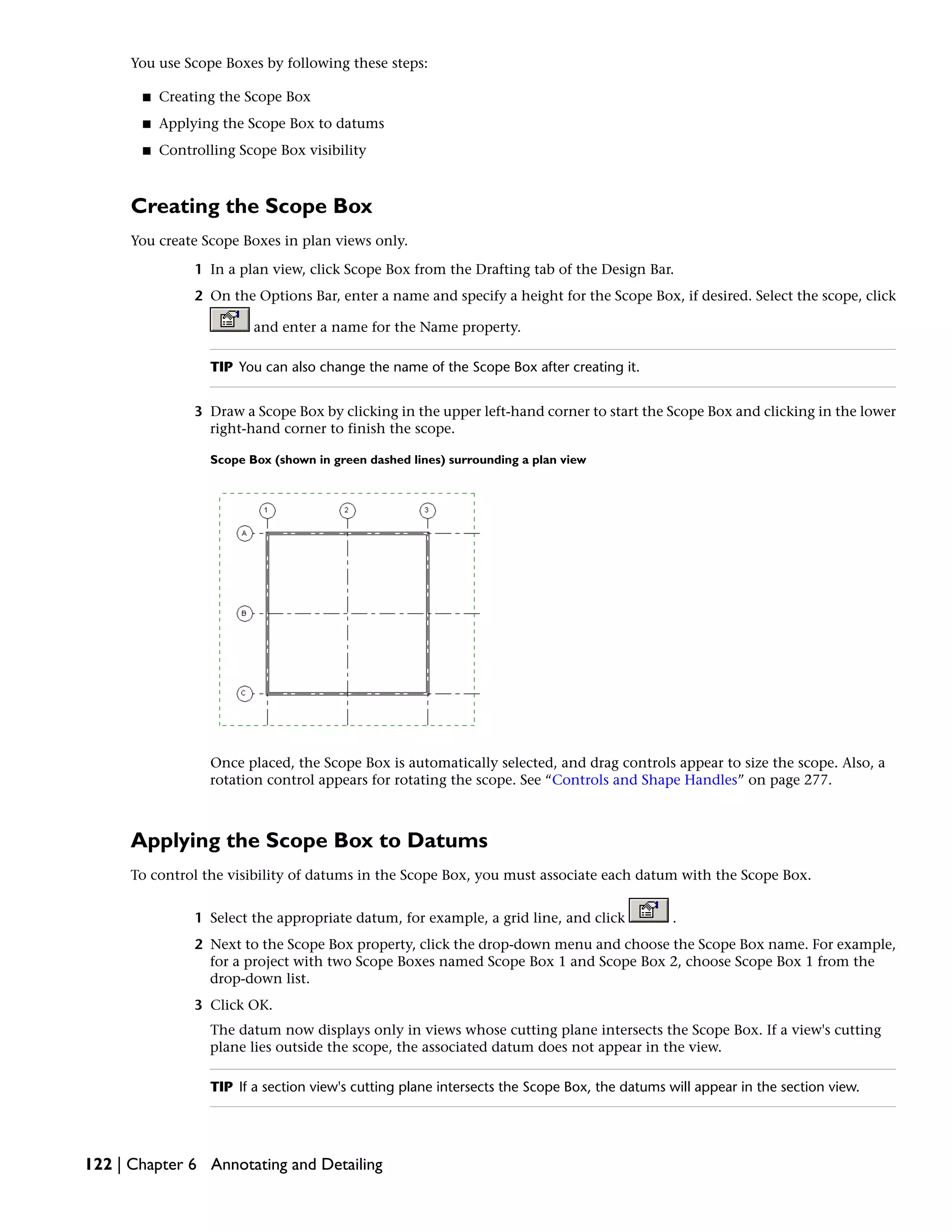 You use Scope Boxes by following these steps:
■ Creating the Scope Box
■ Applying the Scope Box to datums
■ Controlling Scope Box visibility
Creating the Scope Box
You create Scope Boxes in plan views only.
1 In a plan view, click Scope Box from the Drafting tab of the Design Bar.
2 On the Options Bar, enter a name and specify a height for the Scope Box, if desired. Select the scope, click
and enter a name for the Name property.
TIP You can also change the name of the Scope Box after creating it.
3 Draw a Scope Box by clicking in the upper left-hand corner to start the Scope Box and clicking in the lower
right-hand corner to finish the scope.
Scope Box (shown in green dashed lines) surrounding a plan view
Once placed, the Scope Box is automatically selected, and drag controls appear to size the scope. Also, a
rotation control appears for rotating the scope. See “Controls and Shape Handles” on page 277.
Applying the Scope Box to Datums
To control the visibility of datums in the Scope Box, you must associate each datum with the Scope Box.
1 Select the appropriate datum, for example, a grid line, and click .
2 Next to the Scope Box property, click the drop-down menu and choose the Scope Box name. For example,
for a project with two Scope Boxes named Scope Box 1 and Scope Box 2, choose Scope Box 1 from the
drop-down list.
3 Click OK.
The datum now displays only in views whose cutting plane intersects the Scope Box. If a view's cutting
plane lies outside the scope, the associated datum does not appear in the view.
TIP If a section view's cutting plane intersects the Scope Box, the datums will appear in the section view.
122 | Chapter 6 Annotating and Detailing
 