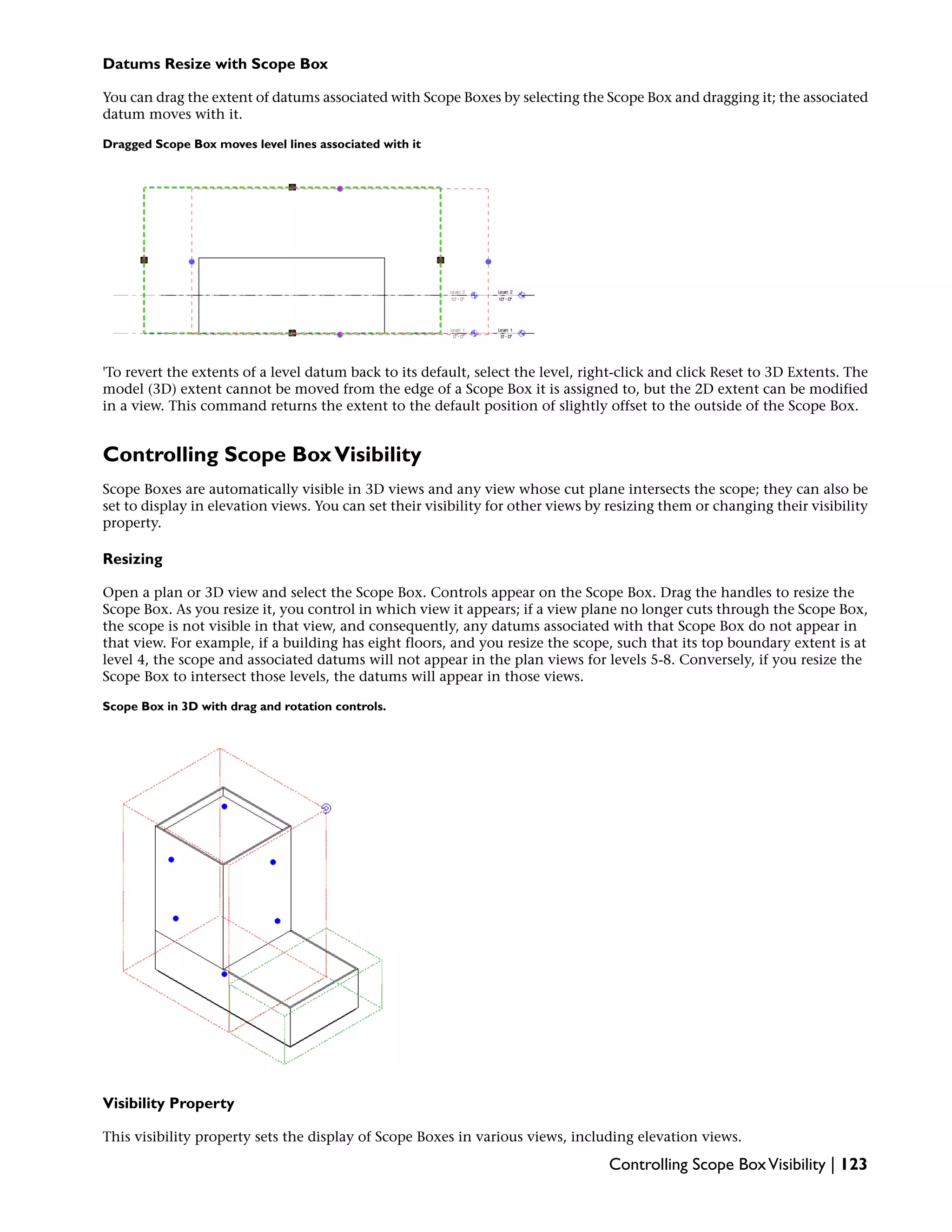 Datums Resize with Scope Box
You can drag the extent of datums associated with Scope Boxes by selecting the Scope Box and dragging it; the associated
datum moves with it.
Dragged Scope Box moves level lines associated with it
'To revert the extents of a level datum back to its default, select the level, right-click and click Reset to 3D Extents. The
model (3D) extent cannot be moved from the edge of a Scope Box it is assigned to, but the 2D extent can be modified
in a view. This command returns the extent to the default position of slightly offset to the outside of the Scope Box.
Controlling Scope BoxVisibility
Scope Boxes are automatically visible in 3D views and any view whose cut plane intersects the scope; they can also be
set to display in elevation views. You can set their visibility for other views by resizing them or changing their visibility
property.
Resizing
Open a plan or 3D view and select the Scope Box. Controls appear on the Scope Box. Drag the handles to resize the
Scope Box. As you resize it, you control in which view it appears; if a view plane no longer cuts through the Scope Box,
the scope is not visible in that view, and consequently, any datums associated with that Scope Box do not appear in
that view. For example, if a building has eight floors, and you resize the scope, such that its top boundary extent is at
level 4, the scope and associated datums will not appear in the plan views for levels 5-8. Conversely, if you resize the
Scope Box to intersect those levels, the datums will appear in those views.
Scope Box in 3D with drag and rotation controls.
Visibility Property
This visibility property sets the display of Scope Boxes in various views, including elevation views.
Controlling Scope BoxVisibility | 123
 